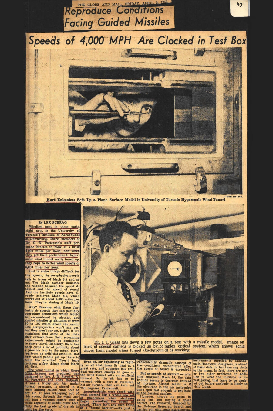 Newspaper clipping from The Globe and Mail, April 3, 1953
Headline: Reproduce Conditions Facing Guided Missiles: Speeds of 4,000 MPH Are Clocked in Test Box
Byline: Lex Schrag
Photo 1: Behind the window of a wind tunnel, a man inside adjusts a plane model.
Caption: Kurt Enkenhus Sets Up a Plane Surface Model in University of Toronto Hypersonic Wind Tunnel
Photo 2: Dr. Glass, wearing a lab coat, takes notes as he stands before lab equipment, an image of a missile model visible on a display.
Caption: Dr. I.I. Glass jots down a few notes on a test with a missile model. Image on back of special camera is picked up by complex optical system which shows sonic waves from model when tunnel (background) is working.
Windiest spot in these parts, right now, is the University of Toronto’s Institute of Aerophysics at Downsview. There, members of Dr. G.N. Patterson’s staff persuade breezes to blow at a brisk 4,000 miles per hour. And when they get their pocket-sized, hypersonic wind tunnel really tuned up, they hope to better wind speeds of 6,000 miles per hour.
Just to make things difficult for the layman, the aerophysics people talk in terms of Mach 6.5 and so on. The Mach number indicates the relation between the speed attained and the speed of sound. And the institute people have already achieved Mach 6.5, which works out at about 4,000 miles per hour. They’re aiming at Mach 10. Why? Because with these fantastic air speeds they can partially reproduce conditions which would be encountered by aircraft and guided missiles at altitudes of from 50 to 100 miles above the earth. The aerophysicists won’t say yes, but they won’t say no, either, if it’s suggested some of the data they extract from their screaming experiments might be applicable to space travel. Recently, there has been quite a lot of publicity about a possible trip to the moon, starting from an artificial satellite. But how would people get up there to build the satellite? They’d have to know a few things about Mach 10, first.
The wind tunnel in which these brisk breezes are produced was designed by Drs. J.D. Stewart, A.M. Patterson and John Ruptash. It was a tricky job. Air, under normal pressure, is stored in a room holding 36,000 cubic feet of dry air. It goes whooping out of this room, through the wind tunnel, into a vacuum sphere with a cubic capacity of 33,000 cubic feet. Only the best grade of dry air is used for the tests. Even so, air expanding as rapidly as all that loses its heat at a great rate, and squeezes out residual moisture enough to gum up the wind tunnel with an artificial blizzard. So the air has to be warmed with a sort of oversized, hot-air furnace that can turn out 750 degrees Fahrenheit.
Aerophysicists were faced with what seemed like a whole new set of phenomena when airplanes began exceeding the speed of sound. (There isn’t any such thing as a “sound barrier” – it’s just a conveniently dramatic concept of the conditions encountered after the speed of sound is exceeded.) But as speeds of aircraft or missiles approach Mach 10, the skin friction seems to decrease instead of increase. Almost as if the electrons in the air molecules don’t spin fast enough to get hold of the passing surface. However, there’s no point in going out and buying a space helmet. The research, financed by the Defense Research Board, and carried out with some extra-special instruments supplied by Minneapolis-Honeywell designers, is aimed at basic data, rather than any visits to the moon. In fact, there are one or two other problems, in addition to what the institute is investigating, that have to be worked out before anybody is likely to visit Luna.
