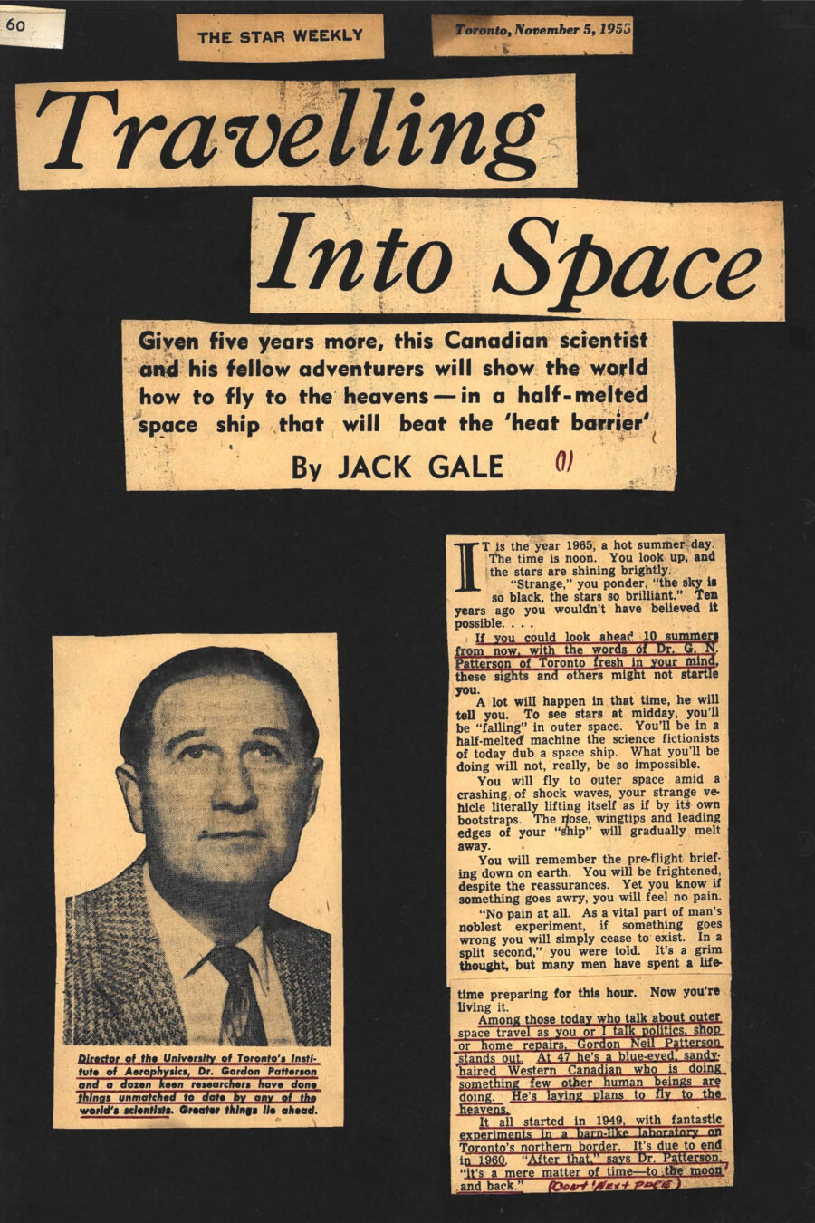Newspaper clipping from The Star Weekly, November 5, 1955
Headline: Travelling Into Space: Given five years more, this Canadian scientist and his fellow adventurers will show the world how to fly to the heavens – in a half-melted space ship that will beat the ‘heat barrier’
Byline: Jack Gale
Photo 1: Head shot of Dr. Gordon Patterson, wearing a suit jacket, shirt and tie.
Caption: Director of the University of Toronto’s Institute of Aerophysics, Dr. Gordon Patterson and a dozen keen researchers have done things unmatched to date by any of the world’s scientists. Greater things lie ahead.
It is the year 1965, a hot summer day. The time is noon. You look up, and the stars are shining brightly. “Strange,” you ponder, “the sky is so black, the stars so brilliant.” Ten years ago you wouldn’t have believed it possible….
If you could look ahead ten summers from now, with the words of Dr. G.N. Patterson of Toronto fresh in you mind, these sights and others might not startle you. A lot will happen in that time, he will tell you. To see stars at midday, you’ll be “falling” in outer space. You’ll be in a half-melted machine the science fictionists of today dub a space ship. What you’ll be doing will not, really, be so impossible. You will fly to outer space amid a crashing of shock waves, your strange vehicle literally lifting itself as if by its own bootstraps. The nose, wingtips and leading edges of your “ship” will gradually melt away. You will remember the pre-flight briefing down on earth. You will be frightened, despite the reassurances. Yet you know if something goes awry, you will feel no pain. “No pain at all. As a vital part of man’s noblest experiment, if something goes wrong you will simply cease to exist. In a split second,” you were told. It’s a grim thought, but many men have spent a lifetime preparing for this hour. Now you’re living it.
Among those today who talk about outer space travel as you or I talk politics, shop or home repairs, Gordon Neil Patterson stands out. At 47 he’s a blue-eyed, sandy-haired Western Canadian who is doing something few other human beings are doing. He’s laying plans to fly to the heavens. It all started in 1949, with fantastic experiments in a barn-like laboratory on Toronto’s northern border. It’s due to end in 1960. “After that,” says Dr. Patterson, “it’s a mere matter of time – to the moon and back.”
In the University of Toronto’s two-story, half-acre Institute of Aerophysics, with a giant, 40-foot aluminum sphere as a horizon-splitting landmark, Director Patterson and a dozen keen researchers are wasting no time. Even now they’ve done things unmatched by any of the world’s scientists. They’ve simulated subsonic flying conditions; then transonic, then supersonic, then hypersonic. They’ve “flown” into the weird netherland of the aeropause. To get to that height above the earth, they’ve fought their way, experimentally, past the dreaded “heat barrier,” the 50,000-degree stumbling block no one ever knew much about; through to the layer of “monotomic” air, where two-atom molecules of oxygen and nitrogen break up into single atoms; and on up, so high molecules of air are so far apart you rarely hear one bump into your “space ship.”
What’s it like up there? Says Dr. Patterson, “There is no air, for all practical purposes. Therefore sunlight cannot be diffused, and the blueness of the sky fades. Even at twenty-five miles up, the sky will be blackened and the stars will shine. The glare of sunlight off the surfaces of your ‘space ship’ will be blinding, bad enough to damage your eyes unless special precautions – such as special glasses – are employed. Again, at twenty-five miles up, the ultraviolet sun rays – the kind that sunburn – will be ten to fifty times stronger than at the earth’s surface. This can be coped with, but an even worse threat will be cosmic radiation, consisting of sub-atomic particles bombarding your ship at tremendous speeds. Thick metal will not hold them back. Present-day thinking holds that short exposure to cosmic rays won’t harm you. But it’s uncertain what they’ll do to space-travellers.”
Will you roll around in your space ship, weightless from loss of gravity? “You will be ‘weightless,’ but not from non-gravity. Weightlessness in outer space is due to the direction you travel in, the ‘free fall’ a space ship follows,” says Dr. Patterson. “A typical flight into space will see first a short ‘blast off’ under heavy acceleration. This will be followed by ‘free fall,’ a bullet-like trajectory reaching hundreds of miles above the earth, ended by a supersonic glide back into the lower regions of the atmosphere.” And, he adds, an accident during the “blast off” or shortly after, even above twelves miles altitude, could be disastrous. Normal body blood pressure, compared with outside “air pressure,” is so low your blood would literally boil if you went unprotected.
Big, plain-talking Gordon Patterson received his bachelor of science degree at the University of Alberta twenty-four years ago. He came to Toronto via the United Kingdom’s Royal Aircraft Establishment at Farnborough, Australia’s Council for Scientific and Industrial Research at Melbourne, the United States jet propulsion laboratory at the California Institute of Technology, and a bevy of educational fellowships, chairmanships and directorships. In January, 1949, he was made director of the Institute of Aerophysics – unique in Canada in both name and function – and went to work with a pair of grants from Canada’s Defence Research board. The institute took over a hangar-like building at Downsview airport, near Toronto.
He says, “Our chief work is basic, or pure, investigational research. But we must, at the same time, train scientific personnel for work in aerophysics, do the research, then develop practical applications which arise.” They’ve succeeded, so much so the institute has become a constant “stop-off” point for the world’s scientists who visit Canada. Not long ago a United States group, who came to marvel at Canada’s embryo flying saucer development, toured the institute and came away much pleased at what they saw and heard. The institute’s personnel have build and experimented with two “shock” tunnels and three wind tunnels, the last termed a “low-density supersonic wind tunnel” and capable of operating at pressures ten times lower than the only other two low-density tunnels in the world, both in the United States. 
They’ve discovered many interesting things. In the course of doing so, the calculations they became involved in required the use of the University of Toronto’s electronic “brain,” the FERUT. They know the highest any jet plane can ever fly will be fifteen miles, for jet engines gulp air to burn oxygen with jet fuel. Hitler’s dreaded V-2 rocket went higher, but carried its fuel components with it – alcohol and liquid oxygen in separate tanks.
To free itself of earth’s tight grip of gravity, a space ship must shoot past the 25,000-mph mark, and swing off like a whirling stone from a suddenly snipped string. But at a mere 3,000 mph, no known metal or alloy of metals remains solid. Says Dr. Patterson, “The ‘space ship’ of a few years hence will be built of the best heat-resisting skins we know of, but it will ‘melt,’ because it will be designed to melt. The leading surfaces, forward points, will be constructed so that, as the ship passes through the ocean of atmosphere to the thinness beyond, it will burn up at these points. Yet enough will remain to continue flying.”
As the space ship zooms upward at hypersonic rates to the aeropause, 75 to 125 miles above the earth, the fierce shock waves that tumble into each other like so many Rip Van Winkle bowling pins will create even greater problems. Says Dr. Patterson, “At earth’s surface, sound travels at 760 mph. As you go higher, the air is lighter, and sound travels more slowly. Therefore you do not have to go so fast, in a relative sense, to break through the barrier of sound as you go higher. But, at any point, the speed you go when you break the barrier is Mach 1. Then the waves of sound from the ship’s surface build up to a ‘wall’ or ‘barrier’ through which extra bursts of energy – and special airfoil designs – are needed to carry the ship. These are shock waves, and they will tear the ordinary craft to bits. But from our studies we’ve shown shock waves will do something else. Shock waves will leave a trail of ionized particles that, like so many coils on an electromagnet, with produce a magnetic field. The problem is, then, simple. Somehow, some way, we must utilize this field to give added ‘life’ to the space ship. It will draw itself up, magnet-like, by its own bootstraps.”
Make no bones about it, Dr. Patterson and his co-workers will solve this problem, as they have many others. They may not fly to the heavens themselves, but they will show the world how to do it. “that’s our job, to show how it can be done. We’re confident we can do it. We give ourselves five more years of research,” he says. “We are dealing in pure research, not applied. That is, we are out to provide the charts, graphs, theories and predictions of space travel, from the earth’s surface to the beyond. When we’ve done that, it remains only a question of dollars and determination, work and time. We’ll have the plans ready. Five more years after that, maybe it will happen. Perhaps longer.”
And then? Man can look down as well as up, Dr. Patterson feels. Take the pipe-like, red-painted shock tunnels where, every day, his scientists are developing temperatures beyond 50,000 degrees, hotter than the sun’s surface. Down these tunnels speed shock wave after shock wave, as cellulose and metal diaphragms snap and instantaneous instruments yield volumes of facts by split-second readings. “In industry, such a shock tunnel is already producing products never before heard of. Heat causes chemicals to react differently from normal, and new materials are the result,” says Dr. Patterson. “This is a field only just opening up. Science is still the land of adventure.”
Not mention that he, himself, is one of the boldest adventurers of all.