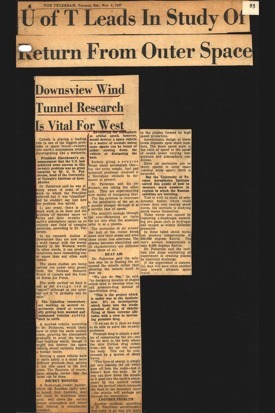 Newspaper clipping from The Telegram, November 9, 1957
Headline: U of T Leads In Study Of Return From Outer Space: Downsview Wind Tunnel Research Is Vital For West
Canada is playing a leading role in one of the biggest problems in space travel – re-entry into earth’s atmosphere without disintegrating like a meteorite. President Eisenhower’s announcement that the United States had achieved some success in this re-entry problem was no great surprise to Dr. G.N. Patterson, head of the University of Toronto’s Institute of Aerophysics. Dr. Patterson said he was already aware of some of the work to which the President referred but it was “classified” and he couldn’t say just how the problem was solved.
In any event, there is still much work to be done and the problem of manned space vehicles and their re-entry to earth’s atmosphere opens up an entirely new field of complex problems, according to Dr. Patterson. In his research station at Downsview they are now using a wind tunnel with the lowest density in the Western world. In other words, it can produce conditions more resembling outer space than any other such tunnel.
The space studies are being carried out under twin grants from the Defense Research Board of Canada and the United States Air Force. The work carried on here is not as yet designated as “secret” although as one scientist put it “it probably will be soon.” The Canadian researchers are working on several experiments aimed at eventually getting both manned and unmanned vehicles safely back to earth. 
A manned vehicle, according to Dr. Patterson, would likely have to orbit the several times, entering the atmosphere gradually to avoid the terrific heat build-up which, though it might not destroy the space vehicle would certainly destroy a human inside. Getting a space vehicle back to earth safely is a much more difficult problem than getting it out into space in the first place. The Russians, of course, have already shown that the latter can be done.
A three-stage rocket booster, which the Russians likely used to launch their Sputniks, does not reach its maximum speed until well above the earth’s denser atmosphere and where heat friction is considerably lessened. Re-entering the atmosphere at orbital speed, however, would destroy a space vehicle in a matter of seconds unless some means can be found of either slowing down the vehicle or dissipating the heat. Rockets giving a reverse thrust could accomplish this – but the extra weight, fuel and technical problems involved is a Herculean obstacle to surmount at present.
Dr. Patterson and his coworkers are taking the other tack. They are experimenting with means of dissipating heat. The big problem to overcome is the peculiarity of the air as a missile plunges through it at a terrific rate of speed. The missile’s passage through the ever-thickening air turns the air into what the scientists refer to as plasma. The molecules of air around the hull of the rocket break down into their atoms and even these atoms lose electrons. The plasma becomes electrified and its characteristics are different from those of air.
Dr. Patterson said the solution may lie in heating the air around the missile rather than allowing the missile itself to heat up. “We can do this,” he said, “by designing missiles of shapes which tend to develop what we all pressure-drag instead of skin-friction drag. This is the project which is under way at the institute now. It’s an investigation which looks into the whole question of drag of objects flying at these extreme altitudes with a view to increasing pressure drag. If we can do it, then we hope to be able to solve the re-entry problems.”
“Pressure drag is simply a matter of compressing the air – not the air next to the body where the skin friction drag comes from – but the air out around the body. This can be compressed by a system of shock waves. This type of energy is simply put into heating the air which goes off into the wake – but it doesn’t heat the body. So if you can slow down the missile as it goes into the earth’s atmosphere by this method rather than the method which increases the heat in the boundary layer – the missile will perhaps get through the atmosphere.”
Another problem, according to Dr. Patterson: aerodynamics that apply to air may not apply to the plasma formed by high speed projectiles. Aerodynamic design at lower levels depends upon mach numbers. The mach speed scale is the ratio of speed to the speed of sound under varying temperature and atmospheric conditions. Since air molecules are so thinly space in outer space (several miles apart) there is no sound.
But the University of Toronto Aerophysics Institute solved this puzzle of how to measure mach numbers in regions in which the Russian satellites were traveling. Tied in with its study of aerodynamic bodies which could create their own cooling shock waves, the institute is studying shock waves themselves. These waves are caused by rupturing a diaphragm separating two gases such as hydrogen and oxygen at widely different pressures. In these tubes shock waves can produce temperatures of 500,000 degrees Kelvin. The sun’s surface temperature is only 6,000 degrees Kelvin.
Dr. Patterson said the institute also plans conducting an experiment in creating plasma by electrical discharge. If the experiment is successful, man will have taken another step toward ultimate space travel.