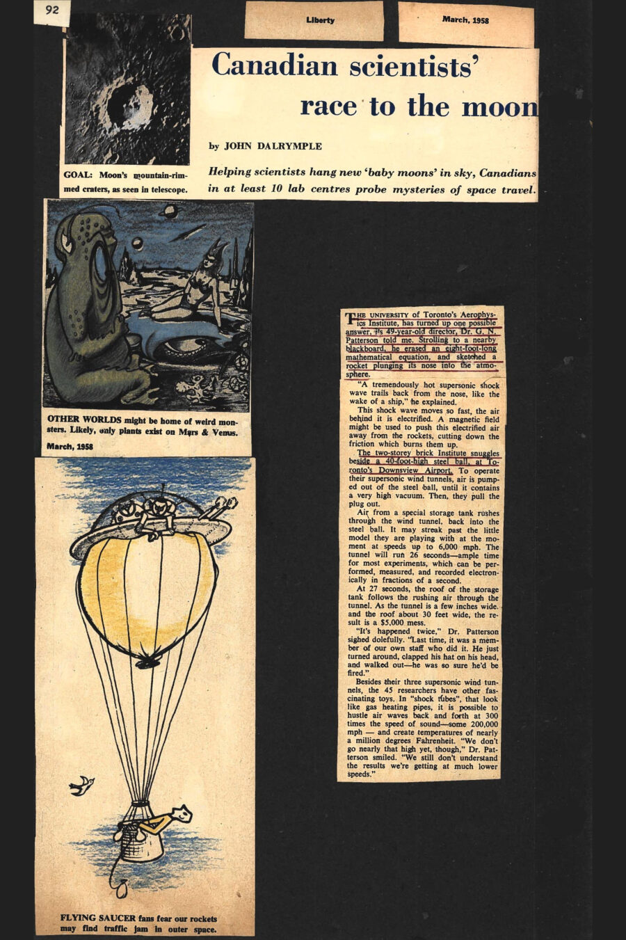 Magazine clipping from Liberty, March, 1958
Headline: Canadian scientists’ race to the moon: Helping scientists hang new ‘baby moons’ in sky, Canadians in at least ten lab centres probe mysteries of space travel
Byline: John Dalrymple
Photo: A white edged crater on the moon’s surface, surrounded by its dark, pock-marked surface.
Caption: Moon’s mountain-rimmed craters, as seen in telescope.
Illustration 1: A green reptilian alien sits on a strange planet’s surface, a bikini-clad humanoid woman with a double-horned headdress seated nearby.
Caption: Other worlds might be home of weird monsters. Likely, only plants exist on Mars and Venus.
Illustration 2: A man in the basket of a hot-air balloon stares up at a flying saucer perched atop the balloon, two irritated aliens in space suits staring down at him.
Caption: Flying saucer fans fear our rockets may find traffic jam in outer space.
The University of Toronto’s Aerophysics Institute has turned up one possible answer, its 49-year-old director, Dr. G.N. Patterson told me. Strolling to a nearby blackboard, he erased an eight-foot-long mathematical equation, and sketched a rocket plunging its nose into the atmosphere. “A tremendously hot supersonic shock wave trails back from the nose, like the wake of a ship,” he explained. This shock wave moves so fast, the air behind it is electrified. A magnetic field might be used to push this electrified air away from the rockets, cutting down the friction which burns them up.
The two-storey brick Institute snuggles beside a 40-foot-high steel ball, at Toronto’s Downsview Airport. To operate their supersonic wind tunnels, air is pumped out of the steel ball, until it contains a very high vacuum. Then, they pull the plug out. Air from a special storage tank rushes through the wind tunnel, back into the steel ball. It may streak past the little model they are playing with at the moment at speeds up to 6,000 mph. the tunnel will run 26 seconds – ample time for most experiments, which can be performed, measured, and recorded electronically in fractions of a second.
At 27 seconds, the roof of the storage tank follows the rushing air through the tunnel. As the tunnel is a few inches wide and the roof about 30 feet wide, the result is a $5,000 mess. “It’s happened twice,” Dr. Patterson sighed dolefully. “Last time, it was a member of our own staff who did it. He just turned around, clapped his hat on his head, and walked out – he was so sure he’d be fired.”
Besides their three supersonic wind tunnels, the forty-five researchers have other fascinating toys. In “shock tubes”, that look like gas heating pipes, it is possible to hustle air waves back and forth at 300 times the speed of sound – some 200,000 mph – and create temperatures of nearly a million degrees Fahrenheit. “We don’t go nearly that high yet, though,” Dr. Patterson smiled. “We still don’t understand the results we’re getting at much lower speeds.”