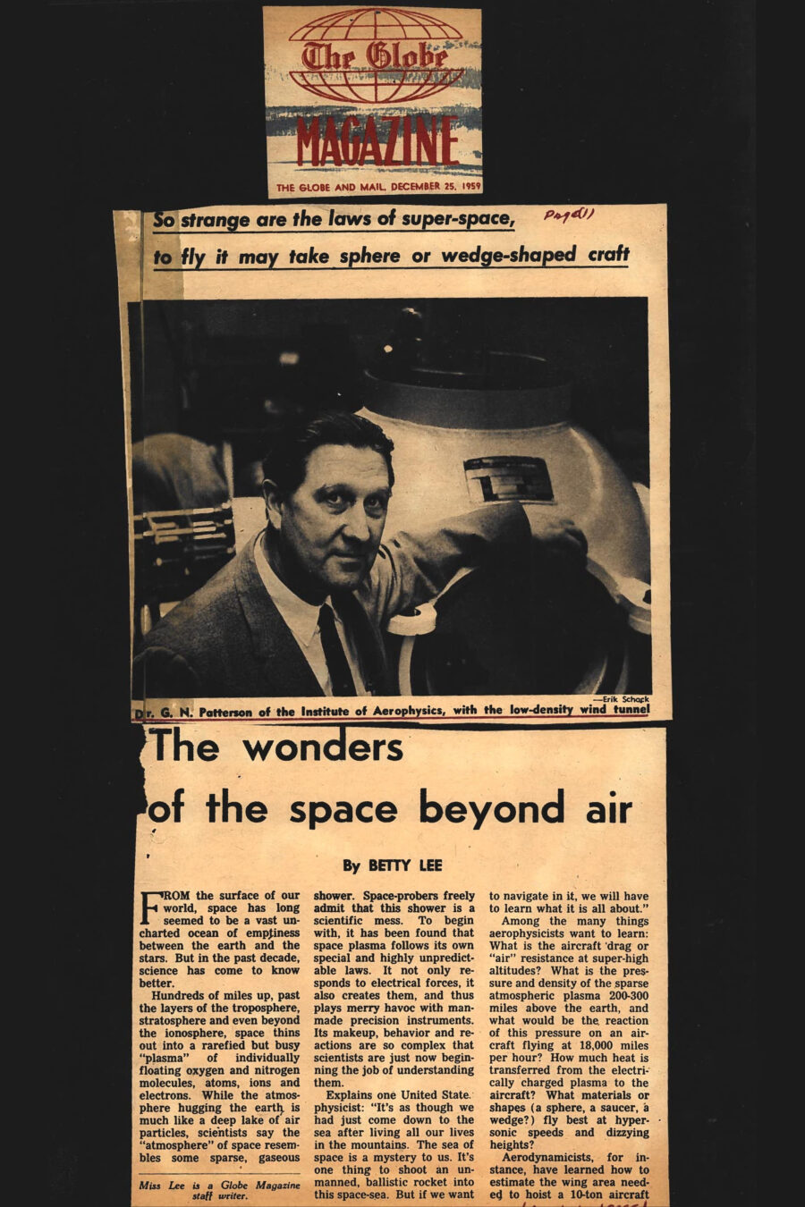 Magazine clipping from The Globe Magazine, The Globe and Mail, December 25, 1959
Headline: The wonders of the space beyond air
Byline: Betty Lee
Photo 1: Dr. Patterson wearing a suit and tie stands before a large piece of lab equipment.
Caption: Dr. G.N. Patterson of the Institute of Aerophysics, with the low-density wind tunnel.
Photo 2: A model in an experiment, the angular curve of air shock waves flowing from its front.
Caption: Air shock waves are being measured against a model device.
Photo 3: A zebra-skin-like pattern of rounded black and white stripes splay against the hard edge of a block.
Caption: The flow of shock waves around a 90-degree wedge.
Photo 4: Two men stand before a large wind tunnel, its hatch open at one end.
Caption: Dr. Patterson and Stuart Gordon, a research assistant working toward his doctorate, with the 20-foot tunnel.
From the surface of our world, space has long seemed to be a vast uncharted ocean of emptiness between the earth and the stars. But in the past decade, science has come to know better. Hundreds of miles up, past the layers of the troposphere, stratosphere and even beyond the ionosphere, space thins out into a rarefied but busy “plasma” of individually floating oxygen and nitrogen molecules, atoms, ions and electrons. While the atmosphere hugging the earth is much like a deep lake of air particles, scientists say the “atmosphere” of space resembles some sparse, gaseous shower. Space-probers freely admit that this shower is a scientific mess. To begin with, it has been found that space plasma follows its own special and highly unpredictable laws. It no only responds to electrical forces, it also creates them, and thus plays merry havoc with man-made precision instruments. Its makeup, behavior and reactions are so complex that scientists are just now beginning the job of understanding them.
Explains one United States physicist: “It’s as though we had just come down to the sea after living all our lives in the mountains. The sea of space is a mystery to us. It’s on thing to shoot an unmanned, ballistic rocket into this space-sea. But if we want to navigate in it, we will have to learn what it is all about.” Amon the many things aerophysicists want to learn: What is the aircraft drag or “air” resistance at super-high altitudes? What is the pressure and density of the sparse atmospheric plasma 200-300 miles above the earth, and what would be the reaction of this pressure on an aircraft flying at 18,000 miles per hour? How much heat is transferred from the electrically charge plasma to the aircraft? What materials or shapes (a sphere, a saucer, a wedge?) fly best at hypersonic speeds and dizzying heights?
Aerodynamicists, for instance, have learned how to estimate the wing area needed to hoist a 10-ton aircraft into the molecule-rich atmosphere close to the earth. But how much wingspan is needed to lift a similar plane through the thin regions of space? And how would this “thinness” react on the structure and wing area of a manoeuvrable space aircraft? Scientists around the globe have been nibbling at these questions for several years. Experimental aircraft, such as the U.S.’s X-15, have helped throw a glimmering of light on some of them. But at the moment, only two major scientific laboratories in the western world are working full-time at the staggering job of finding answers. One, in the physics department of the University of California, is studying the problem of heat transference at super-high altitudes. The other, the Institute of Aerophysics at the University of Toronto, has been busy since 1955 (through Defense Research Board grants and U.S. Air Force and Navy contracts) researching and building the original equipment to snoop into the mysteries of space density, the structure of space plasma and its reaction on powered aircraft, and the behavior of shock waves at the fringes of the atmosphere.
Progress so far? “Slow,” admits the Institute’s director, Dr. G.N. Patterson. It took almost five years, for instance, to conceive and construct the sophisticated equipment needed to start probing the problems. If visitors ask how long it wil take for any clearly defined answers to emerge from upcoming research, Institute staffers are inclined to change the subject. Says Dr. Patterson cautiously: “It’s going to be a long job.” Experiments in space density, alone, are likely to absorb much of the Institute’s time and money for the next few years. The basic problem being tackled in this special area: How will a high-speed, man-powered aircraft react (drag, air-flow, pressure, etc.) in low-density conditions far above the earth? The key to the problem: An understanding of the structure of “air” at high altitudes and its recreation in the lab for research purposes. 
The Institute of Aerophysics began researching this problem by building the only known low-density wind tunnel of any size in the world today. Outwardly, the tunnel looks very much like an over-sized hot-water boiler, awesomely equipped with a bristle of clocks, gauges and controls. Institute workers will tell you the 20-foot, beige-painted monster is as deceptive as an iceberg. Vacuum pumps, which are the actual power-guts of the machine, have been embedded for quietness and efficiency in underground pits beneath the Institute’s husky new concrete building on North Dufferin Street, Toronto. Once the pumps are working, the tunnel screams into life. A mixture of oxygen and nitrogen gas (of which earth’s atmosphere is comprised), is forced through a controlled inlet at one end of the tunnel. At the other end, the underground pumps proceed to suck it out again. The degree of forcing versus sucking determines the “air molecule density” (or the Knudsen number, as Dr. Patterson calls it) of the air inside the machine.
By thinning out the oxygen and nitrogen molecules to any given density or Knudsen number, the UTIA can therefore create an atmosphere inside the tunnel which parallels conditions hundreds of miles above the earth. Controlled winds inside the machine can bring the theoretical speed of any model placed inside the test are to upward of 18,000 miles a hour. By pulling back or increasing the speed, increasing or decreasing the air density, the model can be “flown” up into space and brought down to earth again.
Effects of pressure, air-slip and drag on the model are noted in various ways. The Institute has successfully tried “lighting up” the thin air inside the tunnel with electrical charges, then watching how it reacts around the surface of a model navigating through space. High-speed photography is being used extensively to compare experiments with different model shapes and materials. One fascinating branch of the low-density wind tunnel experiments: A UTIA attempt to approximate powered flight through the outer and inner atmospheres of other planets. Says Dr. Patterson: “We can shoot any type of air molecules into the thing.” By injecting the known components of Mars-atmosphere, Venus-atmosphere, Saturn-atmosphere into the tunnel, then controlling density and windspeeds, the Institute has begun to see how a space aircraft might react during powered excursions through the solar system.
To study the air components themselves and to watch how gas molecules ionize or “disassociate” into an electrically charged space plasma at high altitudes (caused by radiation from the sun), the Institute has built its own low-density plasma tunnel. Space plasma is created in this machine by heating thin-molecule air to 27,000 degrees Fahrenheit, or approximately twice the temperature satellites might encounter in space. The problem: what laws control this plasma, and how will these laws affect the performance of a powered space aircraft? Echoing other physicists who are grappling with questions about the perplexing “space-sea”, UTIA’s Patterson admits the problem is staggering. “But breathtaking,” he adds. To begin with, the study of space plasma and how man fly through it, is only one small aspect of a gigantic, recently discovered scientific question mark. “By solving the problems of flight in and out of this plasma,” says Dr. Patterson, “we will obviously discover more about its makeup and behavior. And by discovering these facts, science will be close to discovering the basic secrets of energy.”
He explains it this way: The plasma of space is very much like the electrically charged plasma or makeup of the sun. therefore, research into the space-sea is actually research into nature’s own powerhouse. Understanding space and its laws, says Dr. Patterson, will bring science closer to understanding the secrets of controlled nuclear fusion, or the secrets of how the sun manufactures its energy. Man can perhaps accept what this means by realizing there is enough dormant power (heavy hydrogen) in one bucket of water to generate power equivalent to 300 gallons of gasoline. “How to release this power is another matter,” says Dr. Patterson. “The sun knows how to do it. We don’t. More specifically,” he adds, “it is possible to imagine that the energy of space plasma can eventually be used to help man navigate to the stars and back.” How will it be done? By using the power for braking purposes; for boosting the manoeuvrability of an aircraft; and even for powering the aircraft itself. “It probably sounds fantastic at this point,” says Dr. Patterson. “But the really fascinating thing is scientists know it can be done.”
