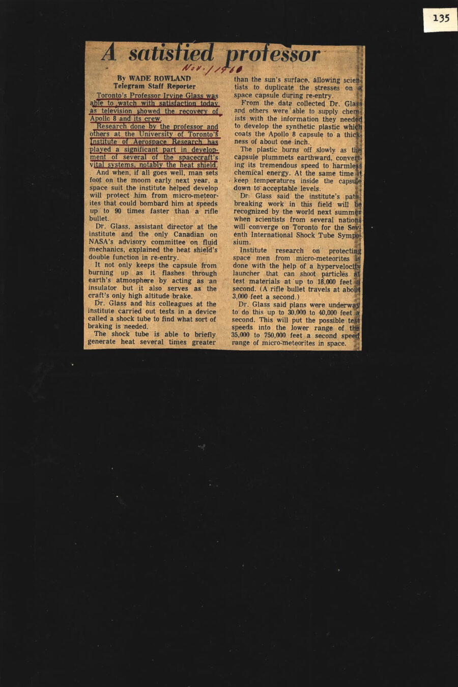 Newspaper clipping from the Telegram, November 1, 1961
Headline: A satisfied professor
Byline: Wade Rowland
Toronto’s Professor Irvine Glass was able to watch with satisfaction today as television showed the recovery of Apollo 8 and its crew. Research done by the professor and others at the University of Toronto’s Institute of Aerospace Research has played a significant part in development of several of the spacecraft’s vital systems, notably the heat shield. And when, if all goes well, man sets foot on the moon early next year, a space suit the institute helped develop will protect him from micro-meteorites that could bombard him at speeds up to 90 times faster than a rifle bullet.
Dr. Glass, assistant director at the institute and the only Canadian on NASA’s advisory committee on fluid mechanics, explained the heat shield’s double function in re-entry. It not only keeps the capsule from burning up as it flashes through earth’s atmosphere by acting as an insulator but it also serves as the craft’s only high altitude brake. Dr. Glass and his colleagues at the institute carried out tests in a device called a shock tube to find what sort of braking is needed. The shock tube is able to briefly generate heat several ties greater than the sun’s surface, allowing scientists to duplicate the stresses on a space capsule during re-entry. From the data collected, Dr. Glass and others were able to supply chemists with the information they needed to develop the synthetic plastic which coats the Apollo 8 capsule to a thickness of about one inch. The plastic burns off slowly as the capsule plummets earthward, converting its tremendous speed to harmless chemical energy. At the same time it keeps temperatures inside the capsule down to acceptable levels.
Dr. Glass said the institute’s path-breaking work in this field will be recognized by the world next summer when scientists from several nations will converge on Toronto for the Seventh International Shock Tube Symposium.
Institute research on protecting space men from micro-meteorites is done with the help of a hypervelocity launcher that can shoot particles at test materials at up to 18,000 feet a second. (A rifle bullet travels at about 3,000 feet a second.) Dr. Glass said plans were underway to do this up to 30,000 to 40,000 feet a second. This will put the possible test speeds into the lower range of the 35,000 to 750,000 feet a second speed range of micro-meteorites in space.