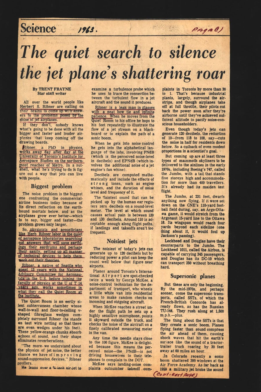 Newspaper clipping from The Toronto Star, 1963
Headline: The quiet search to silence the jet plane’s shattering roar
Byline: Trent Frayne
Photo, page 2: Professor Ribner, wearing a suit, shirt and bow-tie, stands in a room covered in oblong sound-damping wedges.
Caption: Fibreglass wedges from wall to wall and from floor to ceiling surround Herbert S. Ribner in the Quiet Room at the University of Toronto’s Institute of Aerospace Studies. The yellow-orange chunks absorb echoes of sound and help improve sound-suppression devices.
All over the world people like Herbert S. Ribner are calling on their brains to come up with answer to the problems posed by the noise of jet airplanes. If they don’t, nobody knows what’s going to be done with all the bigger and faster and louder airplanes that keep coming off the drawing boards. Ribner, a PhD in physics, works away day after day at the University of Toronto’s Institute for Aerospace Studies on the northern-most reaches of Metro. In a nutshell, what he’s trying to do is figure out a way that jets can live with people. 
The noise problem is the biggest one confronting the commercial airline business today because of its direct reflection on the earthbound mortals below, and as the airplanes grow ever better – which is to say, bigger and faster – the problem grows only larger. So, physicists and acousticians like Herb Ribner labor in the quiet of aerospace laboratories searching out answers that will save earthlings their eardrums and perhaps their sanity, setting up all manner of technical devices to help them work out their theories.
Ribner, a native of Seattle who spent 13 years with the National Advisory Committee for Aeronautics in the United States before joining the faculty of physics at the University of Toronto fourteen years ago, works sometimes in what they call the Quiet Room at the Institute. The Quiet Room is an eerily silent subterranean chamber whose wall-to-wall and floor-to-ceiling v-shaped fibreglass wedges completely surround Ribner (he stands on taut wire netting so that there are even wedges under his feet). These yellow-orange chunks absorb echoes of sound, and their shape eliminates reverberations.
“The more we understand about the physics of jet noise, the better chance we have of improving sound-suppression devices,” Ribner proffers. He leans over a ¾-inch air-jet to examine a turbulence probe which he uses to trace the connection between the turbulent flow in a jet aircraft and the sound it produces. Ribner is a lean man in glasses with a neat bow tie and infinite patience. When he moves from the Quiet Room to his office he hops to his feet repeatedly to illustrate the flow of a jet stream on a blackboard or to explain the path of a sonic boom.
When he gets into noise control he gets into the alphabetical language of the labs, involving PNdB (which is the perceived noise-level in decibels) and EPNdB (which involves the additional noise of a jet engine’s fan whine). Decibels are computed mathematically and include the effects of strong tones, such as engine whines, and the duration of noise level and frequency of it. The faintest sound that can be picked up by the human ear registers zero decibels on a sound-level meter. The level at which sound causes actual pain is between 120 and 130 decibels. Around 110 is acceptable enough along flight paths, if landings and takeoffs aren’t too frequent.
The noisiest of today’s jets can generate up to 120 decibels but by reducing power a pilot can keep the count well below that figure near airports. Planes around Toronto’s International Airport are spot-checked twice a week by George McKee, a noise-control technician for the department of transport, who wheels a little white van into residential areas to make random checks on incoming and outgoing aircraft. When McKee reaches a street under the flight path he sets up a highly sensitive microphone, points it skyward outside the truck, and checks the noise of the aircraft on a finely calibrated measuring meter in the van. Any time the needle stays close to the 100 figure, McKee is delighted because this means the perceived noise – the PNdB – is not driving housewives to their telephones to complain to the DOT. McKee says landing-noise complaints outnumber takeoff complaints in Toronto by more than 30 to 1. That’s because industrial plants, largely, surround the airstrips, and though airplanes take off at full throttle, their pilots cut back the power soon after they’re airborne until they’ve achieved sufficient altitude to pacify noise-conscious householders.
Even though today’s jets can generate 120 decibels, the reduction of 10 – from 118 to 108, say – cuts the noise in half for residents down below. So a cutback of even modest proportions is a scientist’s goal. But coming up are at lest three types of mammoth skyliners to be delivered to the airlines in the early 1970s, including Boeing’s 747, called the Jumbo, with a tail that stands five storeys high and accommodation for more than 400 travellers. It’s already had its maiden test flight. The Jumbo, at 231 feet, dwarfs anything now flying. If it were set down on the CNE’s 110-yeard football field during, say, an Argo-Ottawa game, it would stretch from the Argonaut 15-year line to the Ottawa 18. Its wingspan would reach four yards beyond each sidelines (one thing about it, it would foul up Jackson’s passing). Lockheed and Douglas have their counterparts to the Jumbo. The Lockheed 1011, called the Airbus, is capable of carrying 345 passengers, and Douglas has its DC-10 which can transport 250 without breathing hard.
But these are only the beginning. By the mid-1970s, and perhaps sooner, come the supersonic transports, called SSTs, of which the French-British Concorde has already flown, as has the Russian TU-144. They rush along at 1,500 m.p.h.-plus. The thing about the SSTs is that they create a sonic boom. Planes flying faster than sound compress the air ahead of them, causing shock waves that hit the earth’s surface like the sound of a tractor-trailer truck roaring by 30 feet away at 50 miles an hour. In Colorado recently a sonic boom shattered 300 windows at the Air Force Academy. As far back as 1959 a military jet broke the sound barrier when flying low over Uplands airport in Ottawa and hundreds of windows were smashed, with damage running to $450,000. When the SSTs arrive, they’ll zoom overhead 12 miles up at 1,500 to 2,000 m.p.h. and leave a 60-mile-wide sonic boom in their wakes on the ground. The prospect of these ear-thumping cracks has already got nervous governments worried about public reaction.
Professor Ribner, working away at the aerospace institute, suggests that supersonic transports might be denied transcontinental routes, crashing their booms down on cities and countryside from coast to coast, and limited to flights over oceans where the booms would be relatively harmless. “They won’t hurt ships,” he says. “Oh, they might bother glass or spotty plaster or faulty structure where damage is incipient. But nothing serious.” He points out that the sonic boom, a double explosion in front of and behind an aircraft flying faster than sound, is called an N-wave by scientists because of its shape. He says that by changing the shape, scientists may be able to lessen the noise. A longer, leaner aircraft would produce a rounded wave, something like an S. “The explosive force will not be lessened by the impact on the human ear will be much less,” he says.
Aircraft manufacturers have made advances in reducing jet-engine noise but the costs are enormous – as much as $1,000,000 per aircraft. Involved is a lengthening of the engine nacelles, or hoods, to provide room for special sound-proofing equipment. Nevertheless, Boeing has reportedly assured the department of transport that the noise of the new Jumbos will be “substantially below” that of the commonly used 707 jetliner, an aircraft similar to the DC-8s now used by Canadian Pacific and Air Canada. 
The best noise-control of all, of course, is the building of airports many miles removed from major centres. Such a course doesn’t reduce the noise, necessarily, but it does remove the ear drums from the area. Ribner advocates the “green-belt” concept recently outlined in a Federal Aviation Administration report in the United States. In this, new airports are surrounded by a series of rings, the first a green belt, or park, as much as half a mile wide. Next comes a ring of heavy industry with low soundproofing requirements because of the kind of buildings they are and the high local levels of noise inside them. Light industry requiring not much soundproofing aside form double-glaze windows comes with the next ring, followed by residential area where people will have little more to mutter about than the noise of neighbors. On the perimeter of this area, schools and hospital can be built of sound-reducing materials, and everybody will live happily ever after.
Except, of course, travellers. They’ll still be miles from destinations. Vertical takeoff aircraft are the obvious solution in transporting them from far-out airports to downtown heliports. But there’s one minor flaw: the helicopter is the only aircraft quiet enough for downtown runs, and it would require 20 trips even by a 20-seat chopper to handle 400 people crawling out of a Jumbo. Tilt-wing and jet-powered vertical craft are well past the experimental stage, but you need earplugs to tolerate the din. Maybe trains are what we’re groping toward. Pulling right into the centre of town. Wow.