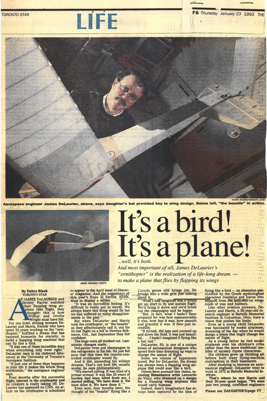 Newspaper clipping from The Toronto Star, January 23, 1992
Headline: It’s a bird! It’s a plane! …well, it’s both. And most important of all, James DeLaurier’s “ornithopter” is the realization of a life-long dream – to make a plane that flies by flapping its wings
Byline: Debra Black
Photo 1: Professor DeLaurier holds the large body of his ornithopter toward the camera, his head and shoulders framed above its body.
Caption: Aerospace engineer James DeLaurier, above, says daughter’s bat provided key to wing design.
Photo 2: The ornithopter aloft, captured in mid-flight.
Caption: Below left, “the beastie” in action.
As James DeLaurier and Jeremy Harris watched their flapping wing airplane take flight, they thought: this is how Wilbur and Orville Wright must have felt. For one brief, shining moment DeLaurier and Harris, friends who have spent 20 years working on the “ornithopter,” fulfilled a dream that has haunted humanity for eternity: to build a flapping wing machine that can fly like a bird.
Four months after the successful flight, interest in the ornithopter and its creators is taking off. DeLaurier has appeared on CNN. An article on the ornithopter is to appear in the April issue of Discover magazine. And the organizers of this year’s Expo in Seville, Spain want to display a model.
After many disappointments, last September DeLaurier and Harris took their ornithopter (“the beastie” as they affectionately called it) out for its test flight on a hill in Newton Robinson, Ontario. The were confident the bugs had been worked out. DeLaurier even put champagne in the refrigerator in his lab.
The ornithopter flew, exceeding their wildest expectations. “We started yelling,” DeLaurier said. “It was kind of a primal scream. It was like 20 years of burden had been lifted from me. I started yelling, ‘We have done it. We have done it.’ …What I hadn’t been prepared for was how manoeuvrable it was, how fast it was, how smooth and graceful it was. It just flew incredibly. It turned, did laps and zoomed up and down the field… I hadn’t imagined it flying like a hot rod.”
DeLaurier, 50, is one of a unique breed of aeronautical engineers who spend their time dreaming up ways to change the nature of flight. Renaissance artist Leonardo da Vinci dreamed up a design for a flapping wing airplane that would carry humans. Man’s imagination has always been captured by the idea of flying like a bird, personified by the Greek mythological characters Daedalus and Icarus who escaped from the labyrinth on wings made of wax and feathers.
As a young child, DeLaurier was fascinated by model airplanes. As a young father he tied model airplanes over his children’s cribs. After graduating, DeLaurier went to work in 1972 at Battelle Memorial Institute, where he met Harris and together they struck up their quixotic quest.
DeLaurier has always been curious about the physics of animal flight and has spent years on computers analyzing how birds and bats fly. Inspiration for his odyssey came from his daughter’s pet bat Cassandra. In the end Cassandra gave DeLaurier the final key to making the ornithopter fly successfully. In the last stage of development, the wings still weren’t flapping correctly. DeLaurier went home and asked his daughter to spread out Cassandra’s wings. He noticed the tops of the wings had little triangular tips. So he built a set of triangular bat tips for the ornithopter just before last fall’s test flight. The rest is aviation history.
Now DeLaurier is working on a new model of the ornithopter that will go on display at Expo 92. It will be sleeker, a more souped-up version that the last, which looked like a cross between a mono-plane and a Canada goose. With a wingspan of about 3 metres, the ornithopter weighs about three kilograms and is powered by an engine.
DeLaurier dreams of building an ornithopter that would carry humans, however impractical. “I like pure research,” he explains. “The ornithopter holds the developmental possibility in the future of providing a solution to one of the old dreams of flight: an aircraft that could take off and land vertically yet fly fast and efficiently. I’m not sure I’ll be living long enough to see this come into being… but I think we’re on the way towards that goal.”