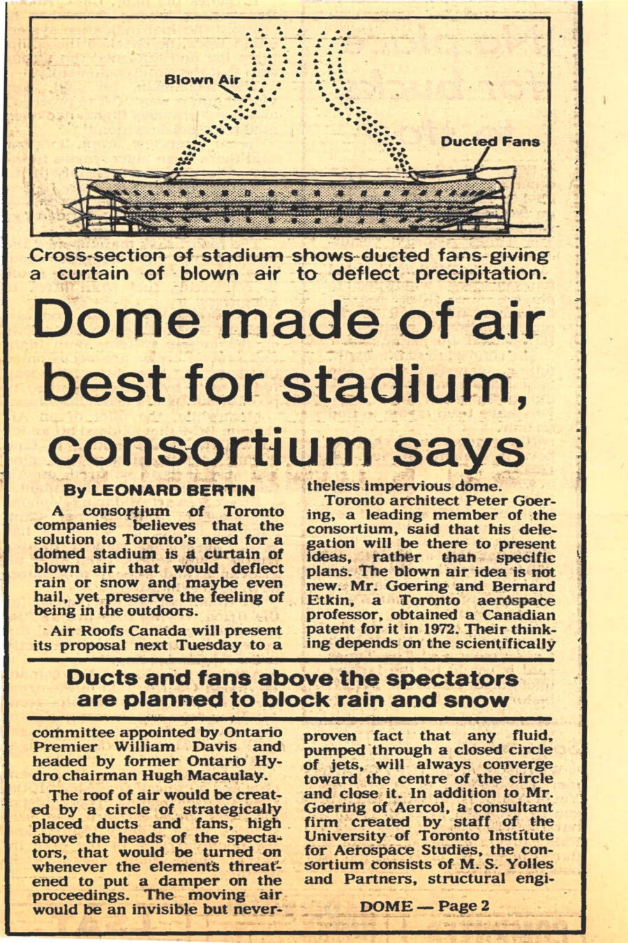 Newspaper clipping from The Toronto Star, September 8, 1981
Headline: Dome made of air best for stadium, consortium says
Byline: Leonard Bertin
Illustration: A drawing of the proposed Toronto stadium, air currents depicted with small arrowheads showing ducted fans forcing blown air to repel currents above the stadium.
Caption: Cross-section of stadium shows ducted fans giving a curtain of blown air to deflect precipitation.
A consortium of Toronto companies believes that the solution to Toronto’s need for a domed stadium is a curtain of blown air that would deflect rain or snow and maybe even hail, yet preserve the feeling of being in the outdoors. Air Roofs Canada will present its proposal next Tuesday to a committee appointed by Ontario Premier William Davis and headed by former Ontario Hydro chairman Hugh Macaulay.
The roof of air would be created by a circle of strategically placed ducts and fans, high above the heads of the spectators, that would be turned on whenever the elements threatened to put a damper on the proceedings. The moving air would be an invisible but nevertheless impervious dome.
Toronto architect Peter Goering will present the idea, rather than a specific plan. Mister Goering and Bernard Etkin, a Toronto aerospace professor, obtained a Canadian patent for it in 1972. Their thinking depends on the scientifically proven fact that any fluid, pumped through a closed circle of jets, will always converge toward the centre of the circle and close it.
Tests conducted at the University of Toronto institute first sought to prove the idea on a very small scale with a circle 2½ centimetres in diameter. Then they moved to 1 metre and finally to an “arena” 6 metres in diameter. All of the models worked according to theory and even hose pipe jets were deflected while spectators remained dry underneath.
A.A. Haasz, another aerospace professor, believes that increasing the size further is merely a matter of scaling up the energy in the system and choosing the right designs of ducts and fans. The next step, a test bed 25 metres in diameter, could cost $2 million, but a Japanese company has shown some interest in financing the project. The Ontario Government is sending a company delegation to Japan early in November for further discussion.
Although a full-size air-dome for Toronto would require about 30,000 horsepower, or about 50 percent more than that produced by a large by-pass fan aircraft jet engine, Professor Haasz said that the wind velocities produced would be much lower and should present no noise problem. Because they would be driven electrically, there would be none of the smell of kerosene that pervades large airfields.
Another party that has shown interest in the concept is the All England Lawn Tennis and Croquet Club at Wimbledon, best-known tennis venue in the world. Misteral Goering points out that there are 15 people on 24-hour call at Wimbledon and 25 at Lords, London’s mecca of cricket, whose main duty is to rush out and protect the turf with tarpaulins any time there is a risk of rain or snow.
Mister Goering said dome stadiums are anathema to traditional outdoor games such as baseball, football and soccer, that robs them of much of the atmosphere that draws spectators. “The moment you close the roof,” he says, “you create a sort of indoor circus atmosphere which may be alright at Christmas time for the kids, but is no place for a Grey Cup day or a major baseball game.”
Stadiums that need to be opened and closed by mechanical roofing devices present very special engineering problems. Some run on radial tracks like segments of a skinned orange, converging at the centre; others try to emulate the rotating iris diaphragm that is used to stop down camera lenses. All are inordinately expensive and hard to maintain. The safety of many such proposals has been questioned.
Mister Goering questions, for example, whether safety authorities will permit spectators to stay tightly packed below such a huge mechanical roof of plastic, metal or glass while sections are being rolled into place, to cope with some sudden change in the weather. By contrast, spectators would hardly be aware of the activation of an air roof.