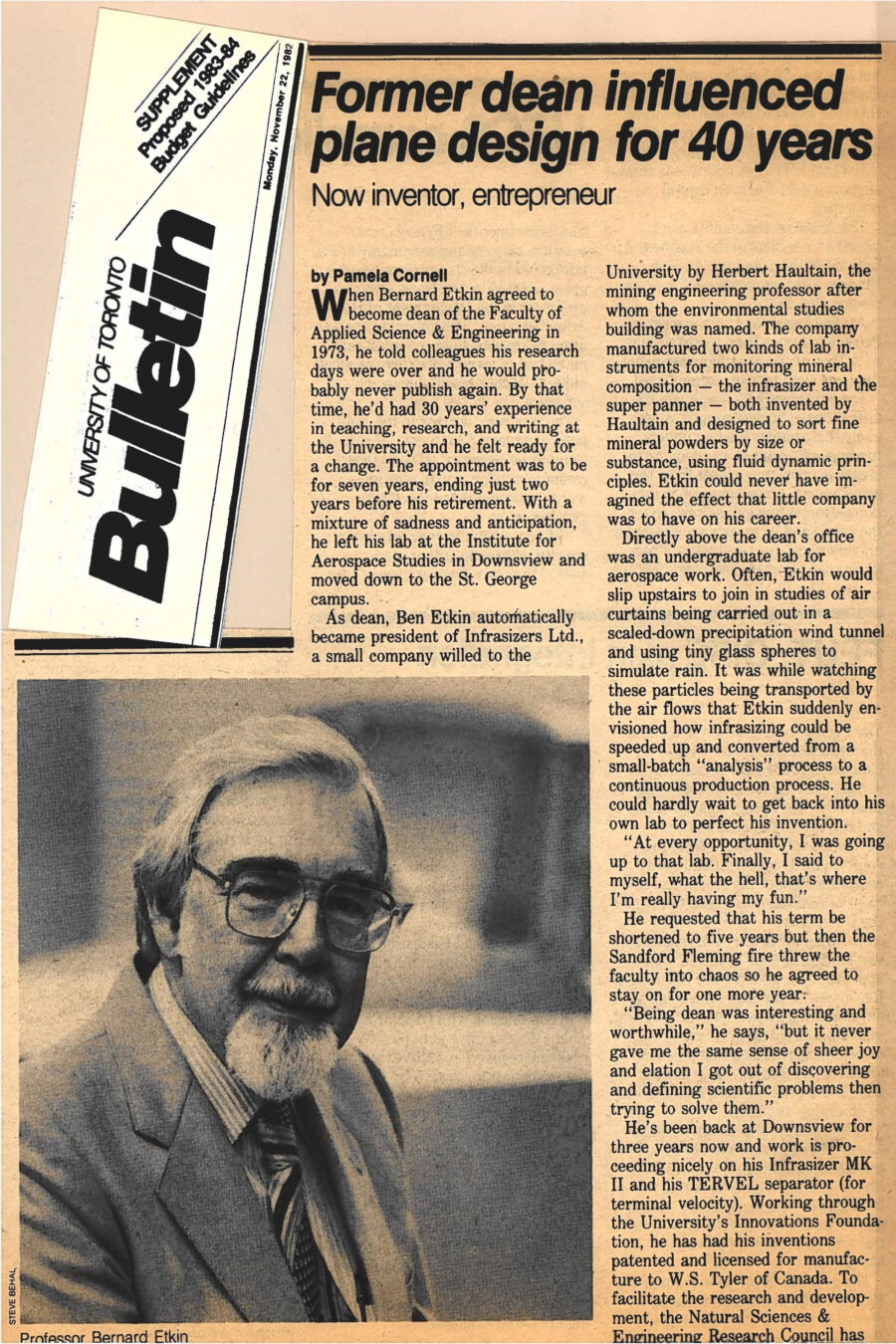 Newspaper clipping from University of Toronto Bulletin, November 22, 1982
Headline: Former dean influenced plane design for 40 years
Byline: Pamela Cornell
Photo: A portrait of Professor Bernard Etkin, older, distinguished, wearing a light suit and glasses, with white hair and a white mustache and goatee.
Caption: Professor Bernard Etkin
Professor Bernard Etkin has a long history of innovation with the University of Toronto Institute of Aerospace Studies. He became Dean in 1973, with 30 years of experience teaching, researching and writing. He thought his research would be over with his administrative post, but soon discovered differently. As dean, Etkin became president of Infrasizers Limited, a small company manufacturing two kinds of lab instruments for monitoring mineral composition – the infrasizer and the super panner – both designed to sort fine mineral powders by size or substance, using fluid dynamic principles. The lab was directly above the Dean’s office, and Etkin often slipped up stairs to join in studies of air curtains being carried out in a scaled-down precipitation wind tunnel using tiny glass spheres to simulate rain. Watching these particles transported by air flows gave Etkin the inspiration to speed up infrasizing to a continuous production process. Eager to pursue his breakthrough, he cut his term short by a year. Back at Downsview for three years now, his work on his Infrasizer MK II and his TERVEL separator (for terminal velocity) have proceeded nicely. Working through the University’s Innovations Foundation, he has had his inventions patented and licensed for manufacture to W.S. Tyler of Canada. The Natural Sciences & Engineering Research Council has provided a $64,000 Project Research Applicable in Industry grant, and indicated that a similar amount could be available for a second year. “This is the most exciting phase of my career,” Etkin says, “trying to perfect a practical technological innovation that will be commercially successful in the marketplace.”
Etkin has always brought this enthusiasm to his work. His 1959 textbook Dynamics of Flight is still in use and has been translated into Chinese, German and Russian. In a field where obsolescence comes quickly, Etkin did not expect his book to have a shelf-life of more than five years. It has now been revised and is in its second edition. “The content seemed to offer what people wanted – maybe because my attention was fixed on the most useful things I had learned while working on the design and analysis of twelve different airplanes during and after the Second World War.”
Since 1940, Etkin has served as a consultant to the Canadian aircraft industry. His contribution to wing theory have influenced the design of the US Air Force supersonic bomber, the B58 Convair. For a time, he detoured into space mechanics, discovering the cause of a major problem with Canada’s first satellite, the Alouette I, which had slowed down to half its RPMs while in orbit. Investigators were stumped, until Etkin identified that sunlight was heating half the satellite while the other half remained cold, causing the satellites pole-like antennae to bend. That solar induced thermal bending combined with something called solar radiation pressure caused the slowing down effect. Etkin discovered the phenomenon, now known as solar induced spin decay, just in time for the Alouette II design to be modified.
Etkin’s research on wind turbulence and flight has informed plane design significantly, adopted by the US Air Force, and it forms the basis of a computer program devised by the Australian research council to calculate response of airplanes to atmospheric turbulence.
Etkin reaches official retirement age next May, but far from slowing down, he finds he no longer has time for the golf and ping pong he used to enjoy.