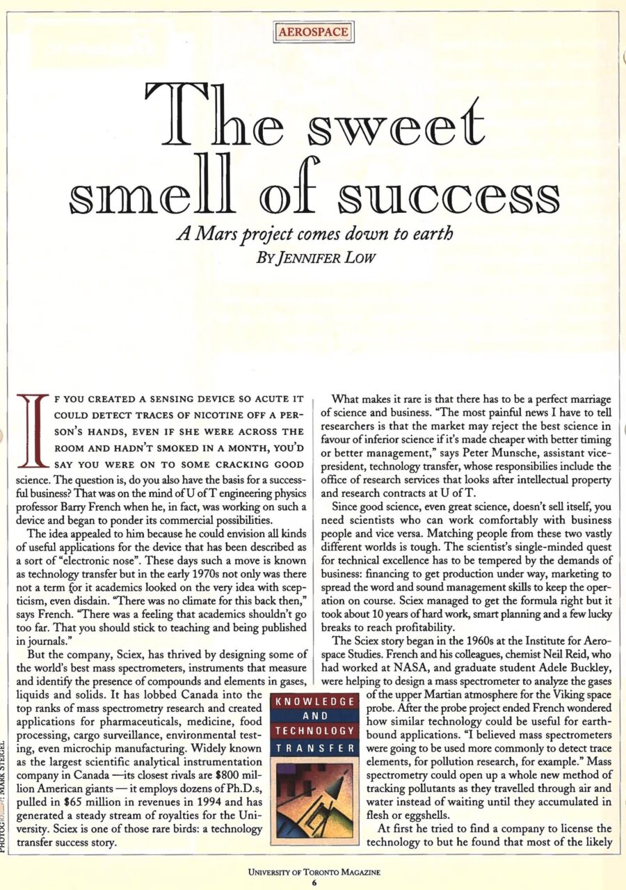 Newspaper clipping from University of Toronto Magazine, Spring, 1995
Headline: The sweet smell of success: A Mars project comes down to earth
Byline: Jennifer Low
Photo, page two: A close-up of lab equipment, a glass bottle containing glowing tubes, Professor Barry French standing behind it.
Caption: Barry French of Sciex with the core of one of the company’s electronic noses.
If you created a sensing device so acute it could detect traces of nicotine off a person’s hands, even if she were across the room and hadn’t smoked in a month, you’d say you were on to some cracking good science. University of Toronto engineering physics professor Barry French was working on such a device and began to ponder its commercial possibilities. He could envision all kinds of useful applications for the device that has been described as a sort of “electronic nose.” Now known as technology transfer, in the early 1970s the idea was viewed with disdain. “There was a feeling that academics… should stick to teaching and being published in journals,” says French.
The company, Sciex, has thrived by designing some of the world’s best mass spectrometers, instruments that measure and identify the presence of compounds and elements in gases, liquids and solids. It has lobbed Canada into the top ranks of mass spectrometry research and created applications for pharmaceuticals, medicine, food processing, cargo surveillance, environmental testing, even microchip manufacturing. Widely known as the largest scientific analytical instrumentation company in Canada – its closest rivels are $800 million American giants – it employs dozens of Ph.D.s, pulled in $65 million in revenues in 1994 and has generated a steady stream of royalties for the University.
Sciex started in the 1960s at the Institute for Aerospace Studies. French and his colleagues, Neil Reid, who had worked at NASA, and graduate student Adele Buckley, were helping to design a mass spectrometer to analyze the gases of the upper Martian atmosphere for the Viking space probe. After the probe project ended French wondered how similar technology could be useful for earth-bound applications. “I believed mass spectrometers were going to be used more commonly to detect trace elements, for pollution research, for example. Mass spectrometry could open up a whole new method of tracking pollutants as they travelled through air and water instead of waiting until they accumulated in flesh or eggshells.
French explored licensing the technology but felt with the level of hands-on work required, forming his own company might be best. The university would get royalties in exchange for granting the company worldwide patents to the instrumentation. French, Reid and Buckley, who did her Ph.D. thesis on the work and became the first woman to complete her doctorate at the institute, and two business partners invested in the neighbourhood of $100,000 to get Sciex off the ground. They rented a 2,000-square-foot lab at the same Thornhill address they are at today and hired a handful of engineers and technicians. What strengthened the partners’ confidence in the company was the knowledge that they had done something that had never been done before. “We were the first to ionize molecules in the atmosphere and measure the compounds in real time,” says French. Previous methods required on-site samples to be taken for long and involved testing in labs. Sciex’s quick accurate answers opened up many practical applications and potential sales.
The company got a break thanks to a federal government program that financed small companies with technology suitable for federal departments. French and Reid submitted a proposal with two applications for their “sniffing” instrument: detecting explosives for the defence department and for health and welfare an instrument that could detect diseases that show up in the breath. The government granted them $200,000 in development funds. They had eighteen months to deliver and they met that goal. They were in business. 
The Sciex team spread the news through papers at conferences and demonstrations, such as the night in 1979 when French drove a van of equipment to Mississauga, Ontario to test the air after the derailment of a freight train loaded with chlorine and styrene. Word-of-mouth in the scientific community soon generated sales to university labs, governments and industries all over the world. Constant growth meant revenues went right back into production and research.
Sciex’s core sensing technology has spun off variants. Some instruments test air samples only while others turn liquids into solids into gases before testing. The various instruments, that sell for between $90,000 and $500,000 a unit, are found all over the world. In France, they’ve been used to look for toxins in wine and honey. In the United States they have scanned for impurities in microchip manufacturing. The British use them to track pollutants in inland, coastal and underground waters. The Japanese deploy them in an anti-terrorist truck unit for detecting explosives. One of the commonest applications is for revealing illicit drugs that have been found in the pistons of aircraft, stuck inside lead ingots, dissolved in toothpaste and even enclosed in the corpse of an underworld kingpin.
As brilliant as the science has been, good management is also essential. French wisely sought good management teams. MDS Health Group Ltd., a $640-million-a-year Canadian company, bought Sciex in 1981 to get on the leading edge of health care instrumentation. In 1986 marketing and sales was shored up with a joint venture with Perkin-Elmer Corp, a United States-based $800-million-a-year maker and distributor of analytical instruments. Sciex’s powerful partners have lent their experience on how to do business on a large scale, standardizing equipment to bring down costs. As a result it has grown to be true to its full name: Scientific Exports. It makes 45 percent of sales in the United States, 35 percent in Europe, 10 percent in Japan and 10 percent in Canada. From a lab at Aerospace, it now has more than 250 employees and is moving to a new $6.5 million headquarters in Vaughan. By the end of the decade, annual revenues are expected to top $100 million. While the focus remains on mass spectrometry, French sees new applications in fields such as DNA research. “I started out wanting to create something that would be of use to this world. I think we’ve done it rather well.”