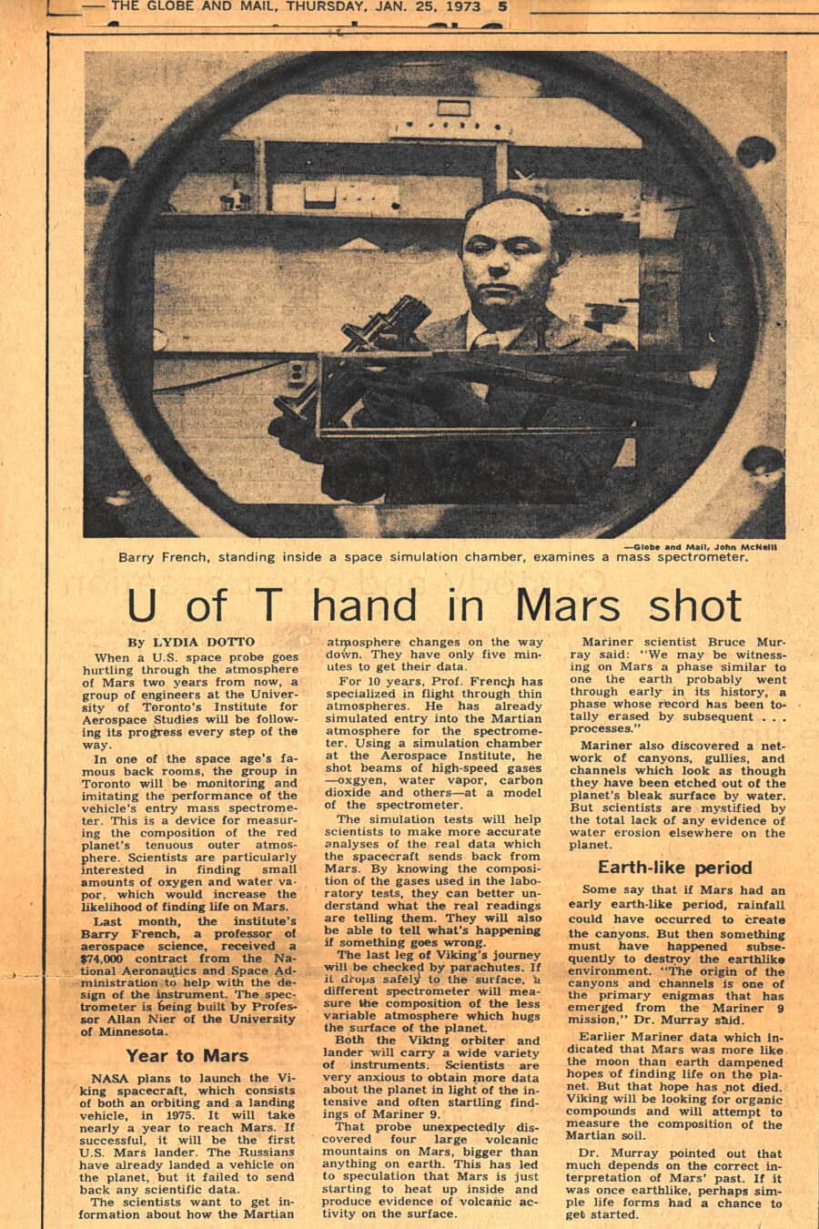 Newspaper clipping from The Globe and Mail, January 25, 1973
Headline: U of T hand in Mars shot
Byline: Lydia Dotto
Photo: Professor Barry French stands in a chamber, framed by a large round window, holding a mass spectrometer device in his hands.
Caption: Barry French, standing inside a space simulation chamber, examines a mass spectrometer.
When a U.S. space probe goes hurtling through the atmosphere of Mars two years from now, a group of engineers at the University of Toronto’s Institute for Aerospace Studies will be following its progress every step of the way. The group in Toronto will be monitoring and imitating the performance of the vehicle’s entry mass spectrometer. This is a device for measuring the composition of the red planet’s tenuous outer atmosphere. Scientists are particularly interested in finding small amounts of oxygen and water vapor, which would increase the likelihood of finding life on Mars.
Last month, the institute’s Barry French, a professor of aerospace science, received a $74,000 contract from the National Aeronautics and Space Administration to help with the design of the instrument. The spectrometer is being built by Professor Allan Nier of the University of Minnesota.
NASA plans to launch the Viking spacecraft, which consists of both an orbiting and a landing vehicle, in 1975. It will take nearly a year to reach Mars. If successful, it will the first U.S. Mars lander. The Russians have already landed a vehicle on the planet, but it failed to send back any scientific data.
The scientists want to get information about how the Martian atmosphere changes on the way down. They have only five minutes to get their data. For ten years, Professor French has specialized in flight through thin atmospheres. He has already simulated entry into the Martian atmosphere for the spectrometer. Using a simulation chamber at the Aerospace Institute, he shot beams of high-speed gases – oxygen, water vapor, carbon dioxide and others – at a model of the spectrometer. The simulation tests will help scientists to make more accurate analysis of the real data which the spacecraft sends back from Mars. By knowing the composition of the gases used in the laboratory tests, they can better understand what the real readings are telling them. They will also be able to tell what’s happening if something goes wrong.
The last leg of the Viking’s journey will be checked by parachutes. If it drops safely to the surface, a different spectrometer will measure the composition of the less variable atmosphere which hugs the surface of the planet.
Both the Viking orbiter and lander will carry a wide variety of instruments. Scientists are very anxious to obtain more data about the planet in light of the intensive and often startling findings of Mariner 9. That probe unexpectedly discovered four large volcanic mountains on Mars, bigger than anything on earth. This has led to speculation that Mars is just starting to heat up inside and produce evidence of volcanic activity on the surface. Mariner also discovered a network of canyons, gullies and channels which look as though they have been etched out of the planet’s bleak surface by water. But scientists are mystified by the total lack of any evidence of water erosion elsewhere on the planet.
Mars may have been earth-like once, with rainfall, and then something happened to destroy that environment. Mariner data has dampened hope of finding life on the planet, indicating that Mars was more like the moon. Viking will be looking for organic compounds and will attempt to measure the composition of the Martian soil. If Mars was once earth-like, perhaps simple life forms had a chance to get started.