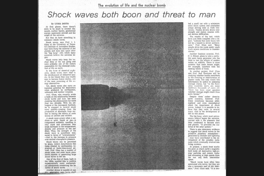 Newspaper clipping from The Globe and Mail, July 20, 1974
Headline: Shock waves both boon and threat to man
Byline: Lydia Dotto
Photo 1, page one: Close-up of the tip of a rifle barrel, a bullet emerging from it, circular currents of air emanating from the bullet.
Caption: Shock wave is pushed out by .30-calibre bullet emerging from rifle barrel at 2,200 feet per second.
Photo 2, page two: Illustration of a plane flying over a landscape, a column of air shaped like a “V” tracing from the plane to the ground and back up again.
Caption: A schematic illustration of a sonic boom, and its reflection from ground, generated by supersonic transport.
Photo 3, page two: Professor Glass in shirt and tie working with a piece of lab equipment.
Caption: Professor Glass works in lab.
At first glance, there doesn’t seem to be much to connect diamonds, nuclear bombs, geothermal energy, supersonic aircraft and the origin of the universe. But they do have something in common – shock waves. Shock waves, says Professor I.I. Glass of the University of Toronto’s Institute for Aerospace Studies, may have flung the material of the planets and stars into space after the “big bang” with which many scientists believe the universe began. Shock waves help keep the nuclear fires of the sun going and were probably one of the factors responsible for the chemical evolution of life on earth. In the form of chemical explosives, shock waves were vital to the development of industrial society. Yet shock waves also carry an immense potential for destruction when produced by earthquakes, volcanoes and nuclear weapons.
Professor Glass, who recently wrote a book on the relationship between shock waves and man, has been studying the phenomenon for more than two decades. With his colleagues at the Aerospace Institute, he is engaged in several shock wave studies – ranging from the production of diamonds from carbon to testing the effects of sonic booms on drivers and wildlife.
A shock wave occurs when a medium – a solid, liquid or gas – is compressed suddenly, resulting in very rapid and sometimes very large increases in the temperature, density and pressure of the medium. Thus, the strength of the shock wave is sometimes measured in terms of “overpressures” – that is, the increase in pressure over normal atmospheric pressure. Shock waves can be generated by sharp, violent disturbances like those created by earthquakes, explosives or faster-than-sound aircraft. Professor Glass has a number of shock tubes and sonic boom simulators capable of generating large shock waves in the lab. One of the first of these, built in the 1950s, enabled him to confirm experimentally many mathematical calculations concerning the behaviour of shock waves.
Another device is capable of rapidly generating very large shock waves through “stable, controlled and focused implosions,” Professor Glass said. A hemisphere filled with hydrogen and oxygen is ignited and the resulting explosion detonates a shell of explosive material around the hemisphere. Because the hemisphere is solidly encased in a large metal block, “the explosion has nowhere to go, so it reflects onto itself as an implosion.” This results in pressures a million times atmospheric pressure and temperatures of millions of degrees. The density of the material is also greatly increased. Glass and his students are studying using the implosion shock wave as a spark plug for controlled fusion. Another method being studied to produce fusion, laser fusion, also uses shock waves. No method has succeeded to date in producing a commercially viable supply of energy.
Professor Glass also talks of using the implosion shock tube “to satisfy the dream of the alchemist – transmutation of materials.” Last month he used it to turn carbon into diamonds by subjecting graphite powder to extreme temperatures and pressures. “The atoms and molecules are rearranged into a new structure and the carbon becomes diamond.” He said it took only a small fraction of a second to produce the diamonds, which were extremely tiny in size.
In another series of tests, Glass will look at what would happen if a high-pressure, high-temperature steam line on a nuclear reactor suddenly bursts, which could cause structural damage.
One of the major studies undertaken by Professor Glass and other scientists at the Aerospace Institute relates to the effect of sonic booms on humans and animals. Most people have experienced the booms associated with thunder-storms. There have been concerns about booms generated by high-flying supersonic aircraft. Glass points out that the sonic boom generated by a supersonic transport – about two pounds per square foot overpressure – does not even compete with a moderate thunder-storm, which can generate overpressures of about ten pounds per square foot. A severe storm can get up to about twenty-nine pounds per square foot. 
Then there’s the question of people’s subjectivity around these shocks, which is called a startle effect, and has been found to have no consistent interpretation. Doctor Glass and Doctor Reid recently studied the effect of sonic booms on drivers, outfitting a small car with a miniature sonic boom system and conducting driving tests at York University. Twelve drivers drove over straight and slalom courses without serious difficulties. In other tests, Professor Ribner plans to take a portable sonic boom generator into the field to test the effects on wildlife. And Professor Glass and Professor Tennyson will be studying whether booms contribute to the cracking or deterioration of plaster walls.
Beyond these down-to-earth concerns, Glass is philosophical about the importance of shock waves. The big bang carried with it elements that later condensed to become stars and planets, providing the material of the solar system. Lab evidence suggests that shock waves in the primitive planetary atmosphere – generated by thunder and lightning – may have contributed to the development of the complex molecules that evolved into living systems. At present, a shock front marks the point at which earth’s magnetic field holds off destructive high-energy particles and cosmic radiation streaming at high speeds from the sun and from interstellar space.
Professor Glass speculates that even nuclear explosions could be used constructively, for example to fracture hot rock deep underground, pumping water into the fissures, creating steam that could be used in electric generators. “You could almost generate geothermal energy anywhere on demand,” Glass said.