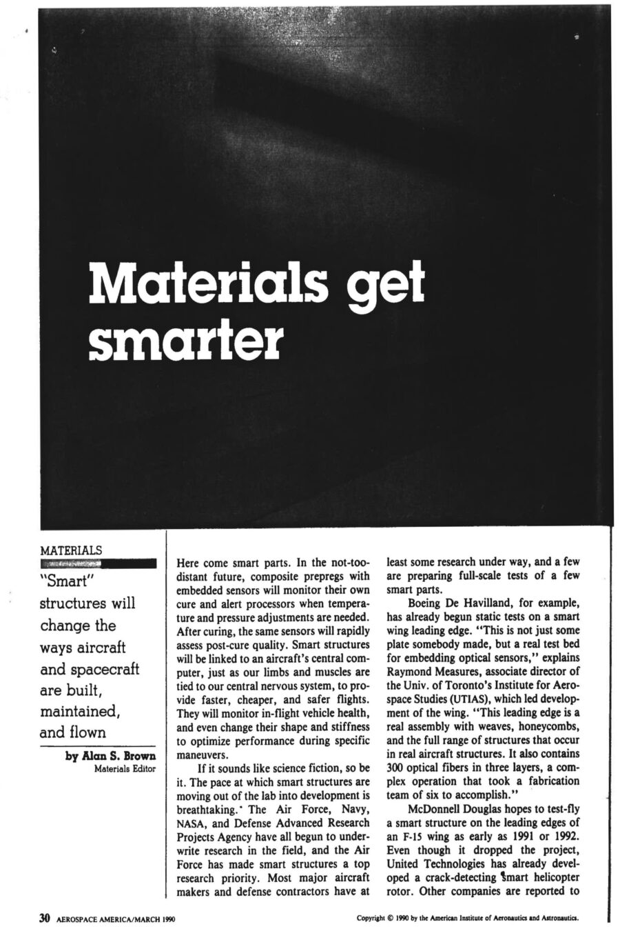Magazine clipping from Aerospace America, March, 1990
Headline: Materials get smarter: “Smart structures” will change the ways aircraft and spacecraft are built, maintained, and flown.
Byline: Alan S. Brown, Materials Editor
Photo 1, page 2: Three small photos of a hand holding a thick wire. In the first, the wire is coiled in a spiral. In the second, it’s shaped like a hook. In the third, the wire is straight.
Caption: Shape memory alloys can be “trained” to change shape with a rise in temperature. After deformation, this nickel-titanium alloy from Virginia Polytechnic Institute regains its original shape by the addition of heat.
Photo 2, page 3: A long metal beam on the floor of a lab.
Caption: At VPI, composite cantilevered beam has a piezo-electric pad attached, which is wired to an amplifier fed by a variable oscillator. When the oscillator is set at twice the beam’s natural frequency the beam vibrates, caused by alternating shortening and relaxing of the piezoelectric pad as the sine wave signal is sent to it. Possible applications include controlling flutter.
Photo 3, page 4: A cylindrical metal fuselage hooked up to testing equipment.
Caption: In a VPI/University of Adelaide effort, an aircraft fuselage model was used to study active acoustic control to dampen vibration.
Photo 4, inset, page 4: Close-up of a plane wing, wires running across it.
Caption: University of Toronto Institute for Aerospace Studies has been conducting static tests on a smart wing leading edge in which optical fibers have been embedded for damage detection. Red dots correspond to laser light bleeding through Kevlar/epoxy from impact-fractured fibers.
Photo 5, page 5: A laser device next to a mounted brass fitting, optical fibre emerging from the fitting.
Caption: At NASA-Langley, a laser with a lens launches radiation into optical fibre, which is emerging at left from brass fitting. The system is used for modal domain sensing.
Photo 6, page 6: Close on a scientist holding a coil of wire.
Caption: At United Technologies Research Center, scientists successfully embedded optical fibre sensors in composite materials for measuring temperature, strain, pressure and vibration.
Here come smart parts. In the not-too-distant future, composite prepregs with embedded sensors will monitor their own cure and alert processors when temperature and pressure adjustments are needed. After curing, the same sensors will rapidly assess post-cure quality. Smart structures will be linked to an aircraft’s central computer, just as our limbs and muscles are tied to our central nervous system, to provide faster, cheaper and safer flights. They will monitor in-flight vehicle health, and even change their shape and stiffness to optimize performance during specific maneuvers.
The pace of development is breathtaking. The Air Force, Navy, NASA and Defense Advanced Research Projects Agency have all begun to underwrite research in the field. Boeing De Havilland has already begun static tests on a smart wing leading edge. Raymond Measures, associate director the University of Toronto Institute for Aerospace Studies, is leading development of the wing, “This leading edge is a real assembly with weaves, honeycombs, and the full range of structures that occur in real aircraft structures. It also contains 300 optical fibres in three layers, a complex operation that took a fabrication team of six to accomplish.”
McDonnel Douglas hopes to test-fly a smart structure on the leading edges of an F-15 wing as early as 1991 or 1992. Even though it dropped the project, United Technologies has already developed a crack-detecting smart helicopter rotor. 
Smart structures could lead to economic and performance breakthroughs in four areas. First is online monitoring during curing of composite materials, which could dramatically boost yields and make composites more competitive with metal. Second is nondestructive evaluation of composite parts. The current method of ultrasonic mapping is time-consuming and can take hours. Embedded optical fibers can cut testing time and expense dramatically. One test developed at UTIAS is to shoot high-intensity laser pulses down a fibre, causing it to rapidly expand and contract, creating measurable acoustic waves throughout the entire fibre, making for faster, simpler testing. Third is vehicle health monitoring. Smart structures can sense strain, fatigue, wear, impact damage, vibration, fracture and delamination, guarding against catastrophic failure. They could be used to determine whether wings are too heavy with ice or cargo too imbalanced for takeoff. Smart structures could also alert when aircraft require maintenance, reducing frequency and intensity of maintenance measures. Fourth is flight control. Because optical fibers can transmit more than one signal at a time, researchers hope to use the same fibers that monitor health to control the craft. They could serve as the communications pathways between the craft’s avionics and the motors controlling the ailerons, elevators and rudder. Adaptive structures could also be built to change shape and stiffness to compensate for structural damage or heighten performance. Measures say, “Ultimately we want to build adaptive intelligence into the materials through the use of neural networks, so that the structure ‘learns’ about the relationship between, say, strain and a given maneuver. Let’s say we want to change the shape of an airfoil. You train the sensory system to memorize the loads placed on a structure. When you duplicate that shape, it automatically knows how to accomplish it.”
The current state of smart part art is still years away from the more sophisticated uses envisioned by theorists. But there is already consensus that fibre optic glass will be a material of choice. They are small, compatible with existing composites technology, have ideal electrical properties, and are lightweight and take up little room. Finally, glass fibres are cheap, costing only pennies per foot for telecommunications wire.
There is less consensus on which actuators to use. Most researchers would prefer to use nonmechanical actuators – materials that change their shape without any moving parts. Electrorheological (ER) fluids, for example, can turn from liquid to solid milliseconds after application of a small electrical current, and could be useful to dampen vibration in space structures that require pinpoint accuracy, such as telescopes and monitoring devices. Piezoelectrics are a different actuator that could be utilized in a similar manner. A third kind of actuator is shape memory alloys (SMAs), which can be “trained” to change their shape as temperatures rise. Each actuator has its partisans.
Beyond materials considerations lies the interconnection of those optical nerves into a nervous system and brain capable of doing useful work. Many systems are under development to extract information from embedded glass fibres by measuring the changes in a beam of light sent down their length. The University of Toronto Institute for Aerospace Studies, for example, uses breakable glass fibres that snap and disrupt transmission when an impact exceeds a critical energy level. The group has also developed a way to determine strain or temperature by measuring the shifts in interference patterns between two beams of light run in parallel paths. Others have developed their own sensing systems.
Monitoring a network of sensors that is large and complex may require more computing power than we can comfortably fit on an aircraft, perhaps even a small supercomputer. That is why theorists are interested in artificial intelligence programs, as they may prove capable of searching through masses of information to discern the shape of potential problems. “Smart structures will make mechanical failure a thing of the past,” says Professor Measures.