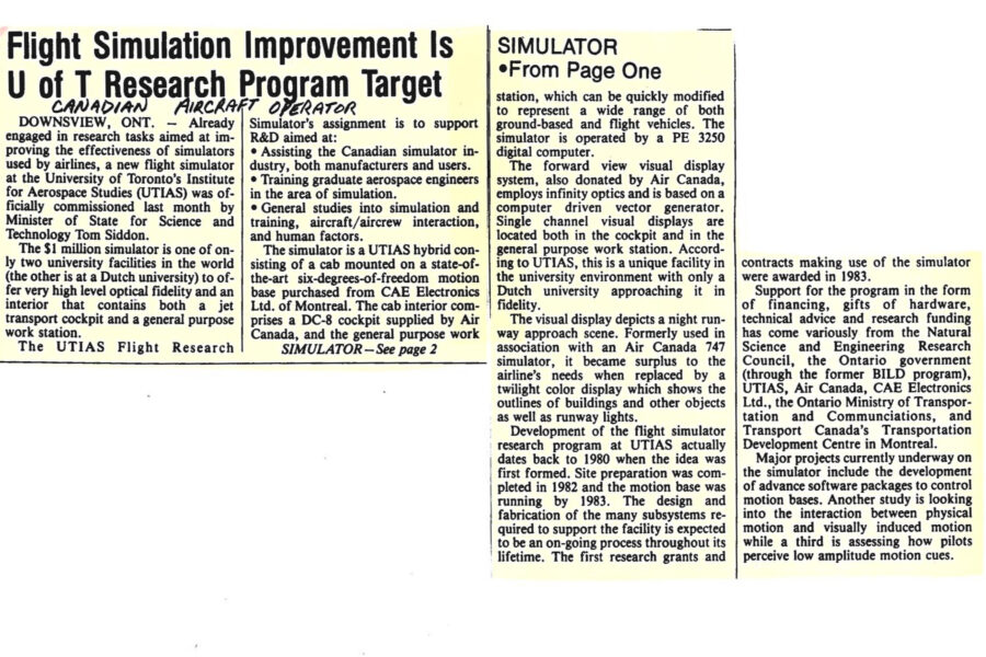 Newspaper clipping from Canadian Aircraft Operator, October, 1985
Headline: Flight Simulation Improvement is U of T Research Program Target
Already engaged in research tasks aimed at improving the effectiveness of simulators used by airlines, a new flight simulator at the University of Toronto Institute for Aerospace Studies was officially commissioned last month by Minister of State for Science and Technology Tom Siddon. The $1 million simulator is one of the only two university facilities in the world (the other is at a Dutch university) to offer very high level optical fidelity and an interior that contains both a jet transport cockpit and a general purpose workstation. 
The Flight Research Simulator’s assignment is to support research and development aimed at assisting the Canadian simulator industry, both manufacturers and users; training graduate aerospace engineers in the area of simulation; and general studies into simulation and training, aircraft/aircrew interaction and human factors.
The simulator is a hybrid consisting of a cab mounted on a state-of-the-art six-degrees-of-freedom motion base purchased from CAE Electronics Limited of Montreal. The cab interior comprises a DC-8 cockpit supplied by Air Canada, and the general purpose workstation, which can be quickly modified to represent a wide range of both ground-based and flight vehicles. The simulator is operated by a PE 3250 digital computer.
The forward view visual display system, also donated by Air Canada, employs infinity optics and is based on a computer driven vector generator. Single channel visual displays are located both in the cockpit and in the general purpose workstation. According to the Institute, this is a unique facility in the university environment with only a Dutch university approaching it in fidelity.
The visual display depicts a night runway approach scene. Formerly used in association with an Air Canada 747 simulator, it became surplus to the airline’s needs when replaced by a twilight color display which shows the outlines of buildings and other objects as well as runway lights.
Development of the flight simulator research program at the Institute for Aerospace Studies actually dates back to 1980 when the idea first formed. Site preparation was completed in 1982 and the motion base was running by 1983. The design and fabrication of the many subsystems required to support the facility is expected to be an ongoing process throughout its lifetime. The first research grants and contracts making use of the simulator were awarded in 1983. Support for the program in the form of financing, gifts of hardware, technical advice and research funding has come variously from the natural Science and Engineering Research council, the Ontario government, UTIAS, Air Canada, CAE Electronic Ltd., the Ontario Ministry of Transportation and Communications, and Transport Canada’s Transportation and Development Centre in Montreal.
Major projects currently underway on the simulator include the development of advanced software packages to control motion bases. Another study is looking into the interaction between physical motion and visually induced motion while a third is assessing how pilots perceive low amplitude motion cues.