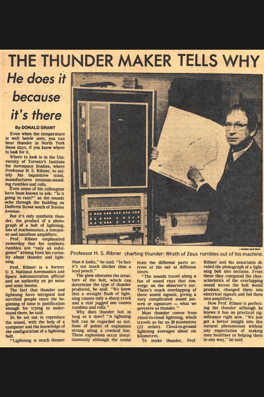 Newspaper clipping from The Globe and Mail, January 17, 1979
Headline: The Thunder Maker Tells Why: He does it because it’s there
Byline: Donald Grant.
Photo: A man in suit and tie holds a chart with angular waves on it, standing before a large computer.
Caption: Professor H.S. Ribner charting thunder: Wrath of Zeus rumbles out of his machine.
Even when the temperature is well below zero, you can hear thunder in North York these days, if you know where to look for it.
Where to look is in the University of Toronto’s Institute for Aerospace Studies, where Professor H.S. Ribner, to satisfy his inquisitive mind, manufactures ominous-sounding rumbles and rolls. Even some of his colleagues have been known to ask: “Is it going to rain?” as the sounds echo through the building on Dufferin Street south of Steeles Avenue. But it’s only synthetic thunder, the product of a photograph of a bolt of lightning, lots of mathematics, a computer and excellent amplifiers.
Professor Ribner emphasized yesterday that his synthetic rumbles are “only an indulgence” arising from his curiosity about thunder and lightning. Professor Ribner is a former United States National Aeronautics and Space Administration official and an authority on jet noise and sonic booms. The fact that thunder and lightning have intrigued and terrified people since the beginning of time is justification enough for trying to understand them, he said. So he set out to reproduced the sound, with the help of a computer and the knowledge of the configuration of a lightning bolt.
“Lighting is much thinner than it looks,” he said. “In fact it is not much thicker than a lead pencil.” The glow obscures the structure of the bolt, which can determine they type of thunder produced, he said. “We know that a straight flash of lightning causes only a sharp crack and a real jagged one causes rumbles and rolls.” Why does thunder last as long as it does? “A lightning bolt can be regarded as millions of points of explosions strung along a crooked line. These explosions occur simultaneously although the sound from the different parts arrives at the ear at different times. The sounds travel along a fan of sound rays that converge on the observer’s ear. There’s much overlapping of these sounds signals, giving a very complicated sound pattern or signature – what we perceive as thunder.”
Most thunder comes from cloud-to-cloud lightning, which travels as far as twenty kilometres (twelve miles). Cloud-to-ground lightning averages about six kilometres.
To make thunder, Professor Ribner and his associates divided the photograph of a lightning bolt into sections. From these they computed the characteristics of the overlapping sound waves the bolt would produce, changed them into electrical signals and fed them into amplifiers. Now Professor Ribner is perfecting his thunder although he knows it has no practical significance right now. “We just get a better insight into this natural phenomenon without any expectation of making men healthier or helping them in any way,” he said.