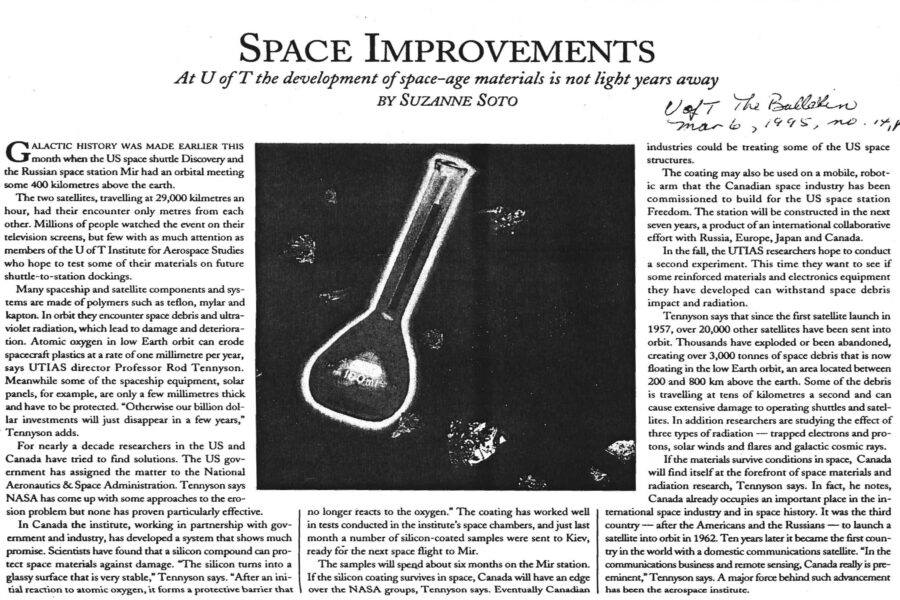 Newspaper clipping from University of Toronto Bulletin, March 6, 1995
Headline: Space Improvements: At U of T the development of space-age materials is not light years away
Byline: Suzanne Soto.
Illustration: A beaker floating in space, surrounded by meteoroids, tiny stars visible in the background.
Galactic history was made earlier this month when the United States space shuttle Discovery and the Russian space station Mir had an orbital meeting some 400 kilometres above the earth. The two satellites, travelling at twenty-nine-thousand kilometres an hour, had their encounter only metres from each other. Millions of people watched the event on their television screens, but few with as much attention as members of the University of Toronto Institute for Aerospace Studies who hope to test some of their materials on future shuttle-to-station dockings.
Many spaceship and satellite components and systems are made of polymers such as Teflon, mylar and Kapton. In orbit they encounter space debris and ultraviolet radiation, which lead to damage and deterioration. Atomic oxygen in low Earth orbit can erode spacecraft plastics at a rate of one millimetre per year, says Aerospace director Professor Rod Tennyson. Meanwhile some of the spaceship equipment, solar panels, for example, are only a few millimetres thick and have to be protected. “otherwise our billion dollar investments will just disappear in a few years,” Tennyson adds.
For nearly a decade researchers in the United States and Canada have tried to find solutions. The United States government has assigned the matter to the National Aeronautics and Space Administration. Tennyson says NASA has come up with some approaches to the erosion problem but none has proven particularly effective. In Canada the institute, working in partnership with government and industry, has developed a system that shows much promise. Scientists have found that a silicon compound can protect space materials against damage. “The silicon turns into a glassy surface that is very stable,” Tennyson says. “After an initial reaction to atomic oxygen, it forms a protective barrier that no longer reacts to the oxygen.” The coating has worked well in tests conducted in the institute’s space chambers, and just last month a number of silicon-coated samples were sent to Kiev, ready for the next space flight to Mir.
The samples will spend about six months on the Mir station. If the silicon coating survives in space, Canada will have an edge over the NASA groups, Tennyson says. Eventually Canadian industries could be treating some of the United States space structures. 
The coating may also be used on a mobile, robotic arm that the Canadian space industry has been commissioned to build for the United States space station Freedom. The station will be constructed in the next seven years, a product of an international collaborative effort with Russia, Europe, Japan and Canada.
In the fall, the Institute for Aerospace Studies researchers hope to conduct a second experiment. This time they want to see if some reinforced materials and electronics equipment they have developed can withstand space debris impact and radiation. Tennyson says that since the first satellite launch in 1957, over twenty thousand other satellites have been sent into orbit. Thousands have exploded or been abandoned, creating over three thousand tonnes of space debris that is now floating in the low Earth orbit, an area located between two hundred and eight hundred kilometres above the earth. Some of the debris is traveling at tens of kilometres a second and can cause extensive damage to operating shuttles and satellites. In addition researchers are studying the effect of three types of radiation – trapped electrons and protons, solar winds and flares and galactic cosmic rays.
If the materials survive conditions in space, Canada will find itself at the forefront of space materials and radiation research, Tennyson says. In fact, he notes, Canada already occupies an important place in the international space industry and space history. It was the third country – after the Americans and the Russians – to launch a satellite into orbit in 1962. Ten years later it became the first country in the world with a domestic communications satellite. “In the communications business and remote sensing, Canada really is preeminent,” Tennyson says. A major forced behind such advancement has been the aerospace institute.