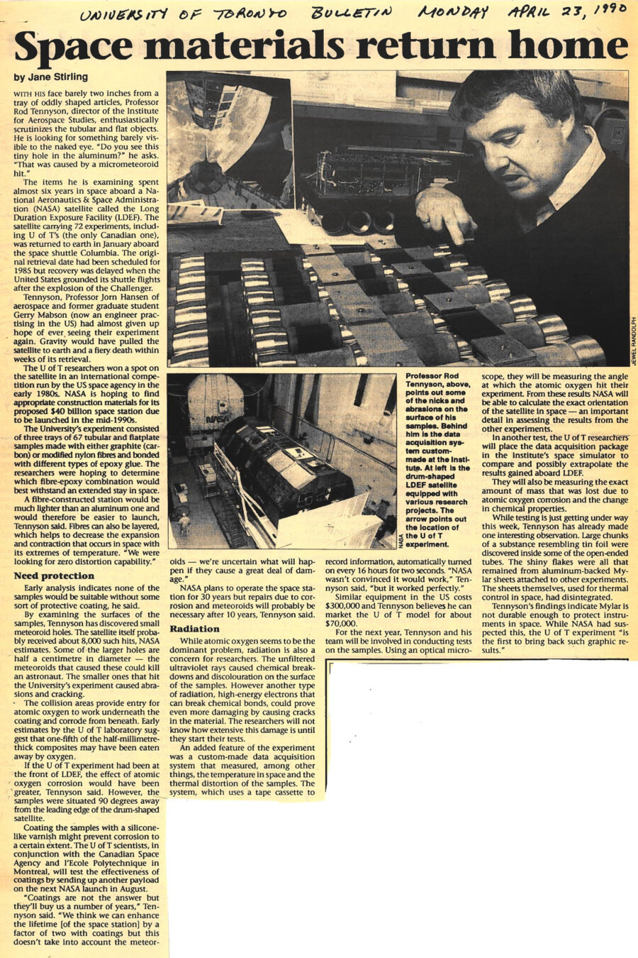 Newspaper clipping from University of Toronto Bulletin, April 23, 1990
Headline: Space materials return home
Byline: Jane Stirling
Photo 1: Professor Tennyson looks over an array of metal tubes mounted together.
Caption: Professor Rod Tennyson points out some of the nicks and abrasions on the surface of his samples. Behind him is the data acquisition system custom made at the Institute.
Photo 2: The drum-shaped cylinder of the LDEF satellite, secured in a NASA hangar.
Caption: At left is the drum-shaped LDEF satellite equipped with various research projects. The arrow points out the location of the U of T experiment.
With his face barely two inches from a tray of oddly shaped articles, Professor Rod Tennyson, director of the Institute for Aerospace Studies, enthusiastically scrutinizes the tubular and flat objects. He is looking for somethings barely visible to the naked eye. “Do you see this tiny hole in the aluminum?” he asks. “That was caused by a micrometeoroid hit.”
The items he is examining spent almost six years in space aboard a National Aeronautics & Space Administration (NASA) satellite called the Long Duration Exposure Facility (LDEF). The satellite carrying 72 experiments, including the University of Toronto’s (the only Canadian one), was returned to earth in January aboard the space shuttle Columbia. The original retrieval date had been scheduled for 1985 but recovery was delayed when the United States grounded its shuttle flights after the explosion of the Challenger.
Tennyson, Professor Jorn Hansen of Aerospace and former graduate student Gerry Mabson (now an engineer practising in the United States) had almost given up hope of ever seeing their experiment again. Gravity would have pulled the satellite to earth and fiery death within weeks of its retrieval.
The university researchers won a spot on the satellite in an international competition run by the United States space agency in the early 1980s. NASA is hoping to find appropriate construction materials for its proposed $40 billion space station due to be launched in the mid-1990s.
The University’s experiment consisted of three trays of 67 tubular and flatplate samples made with either graphite (carbon) or modified nylon fibres and bonded with different types of epoxy glue. The researchers were hoping to determine which fibre-epoxy combination would best withstand an extended stay in space.
A fibre-constructed station would be much lighter than an aluminum one and would therefore be easier to launch, Tennyson said. Fibres can also be layered, which helps to decrease the expansion and contraction that occurs in space with its extremes of temperature. “We were looking for zero distortion capability.”
Early analysis indicates none of the samples would be suitable without some sort of protective coating, he said. By examining the surfaces of the samples, Tennyson has discovered small meteoroid holes. The satellite itself probably received about 8,000 such hits, NASA estimates. Some of the larger holes are half a centimetre in diameter – the meteoroids that caused these could kill an astronaut. The smaller ones that hit the University’s experiment caused abrasions and cracking.
The collision areas provide entry for atomic oxygen to work underneath the coating and corrode from beneath. Early estimates by the University of Toronto laboratory suggest that one-fifth of the half-millimetre-thick composites may have been eaten away by oxygen. If the University of Toronto experiment had been at the front of LDEF, the effect of atomic corrosion would have been greater, Tennyson said. However, the samples were situated 90 degrees away from the leading edge of the drum-shaped satellite.
Coating the samples with a silicone-like varnish might prevent corrosion to a certain extent. The University of Toronto scientists, in conjunction with the Canadian Space Agency and l’Ecole Polytechnique in Montreal, will test the effectiveness of coatings by sending up another payload on the next NASA launch in August.
“Coatings are not the answer but they’ll buy us a number of years,” Tennyson said. “We think we can enhance the lifetime [of the space station] by a factor of two with coatings but this does not take into account the meteoroids – we are uncertain what will happen if they cause a great deal of damage.”
NASA plans to operate the space station for thirty years but repairs due to corrosion and meteroids will probably be necessary after ten years, Tennyson said.
While atomic oxygen seems to be the dominant problem, radiation is also a concern for researchers. The unfiltered ultraviolet rays caused chemical breakdowns and discolouration on the surface of the samples. However another type of radiation, high-energy electrons that can break chemical bonds, could prove even more damaging by causing cracks in the material. The researchers will not know how extensive this damage is until they start their tests.
An added feature of the experiment was a custom-made data acquisition system that measured, among other things, the temperature in space and the thermal distortion of the samples. The system, which uses a tape cassette to record information, automatically turned on every sixteen hours for two seconds. “NASA was not convinced it would work,” Tennyson said, “but it worked perfectly.” Similar equipment in the United States costs $300,000 and Tennyson believes he can market the University of Toronto model for about $70,000.
For the next year, Tennyson and his team will be involved in conducting tests on the samples. Using an optical microscope, they will be measuring the angle at which the atomic oxygen hit their experiment. From these results NASA will be able to calculate the exact orientation of the satellite in space – an important detail in assessing the results from the other experiments.
In another test, the University of Toronto researchers will place the data acquisition package in the institute’s space simulator to compare and possibly extrapolate the results gained aboard the LDEF. They will also be measuring the exact amount of mass that was lost due to atomic oxygen corrosion and the change in chemical properties.
While testing is just getting under way this week, Tennyson has already made one interesting observation. Large chunks of a substance resembling tin foil were discovered inside some of the open-ended tubes. The shiny flakes were all that remained from aluminum-backed Mylar sheets attached to other experiments. The sheets themselves, used for thermal control in space, had disintegrated.
Tennyson’s findings indicate that Mylar is not durable enough to protect instruments in space. While NASA had suspected this, the University of Toronto experiment “is the first to bring back such graphic results.”