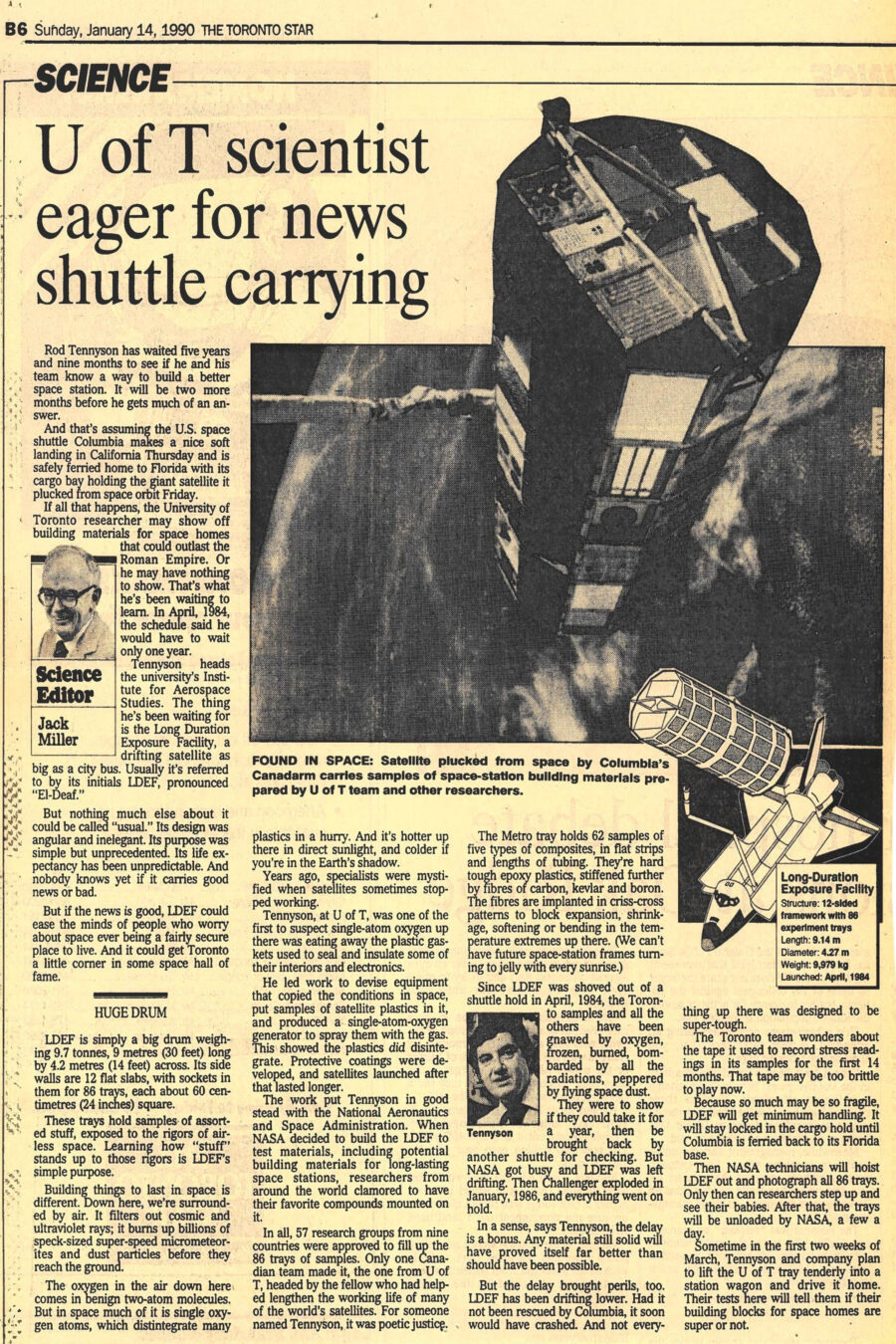 Newspaper clipping from The Toronto Star, January 14, 1990
Headline: U of T scientist eager for news shuttle carrying
Byline: Jack Miller, Science Editor.
Photo 1: The cylindrical body of the LDEF satellite is tethered by the Canadarm, in orbit far above the earth in the background. 
Caption: Found in space: Satellite plucked from space by Columbia’s Canadarm carries samples of space-station building materials prepared by U of T team and other researchers.
Photo 2: Illustration of space shuttle with the LDEF satellite.
Caption: Long-Duration Exposure Facility: Structure: 12-sided framework with 86 experiment trays; Length: 9.14 metres; Diameter: 4.27 metres; Weight: 9,979 kilograms; Launched: April, 1984.
Photo 3: A small headshot of Professor Tennyson.
Caption: Tennyson.
Rod Tennyson has waited five years and nine months to see if he and his team know a way to build a better space station. It will be two more months before he gets an answer. And that’s assuming the United States space shuttle Columbia makes a soft landing in California Thursday and is safely ferried home to Florida with its cargo bay holding the giant satellite it plucked from space orbit Friday. If all that happens, the University of Toronto researcher may show off building materials for space homes that could outlast the Roman Empire. Or he may have nothing to show. That’s what he’s been waiting to learn. In April, 1984, the schedule said he would have to wait only one year.
Tennyson heads the university’s Institute for Aerospace Studies. The thing he’s been waiting for is the Long Duration Exposure Facility, a drifting satellite as big as a city bus. Usually it’s referred to by its initials LDEF, pronounced “El-Deaf.” The satellite’s design was angular and inelegant. Its life expectancy has been unpredictable. And nobody knows yet if it carries good news or bad. But if the news is good, LDEF could ease the minds of people who worry about space ever being a fairly secure place to live. And it could get Toronto a little corner in some space hall of fame.
LDEF is simply a big drum weighing 9.7 tonnes, 9 metres (30 feet) long b 4.2 metres (14 feet) across. Its side walls are 12 flat slabs, with sockets in them for 86 trays, each about 60 centimetres (24 inches) square. These trays hold samples of assorted stuff, exposed to the rigors of airless space. Learning how “stuff” stands up to those rigors is LDEF’s simple purpose.
Building things to last in space is different. Down here, we’re surrounded by air. It filters out cosmic and ultraviolet rays; it burns up billions of speck-sized super-speed micrometeorites and dust particles before they reach the ground. The oxygen in the air down here comes in benign two-atom molecules. But in space much of it is single oxygen atoms, which disintegrate many plastics in a hurry. And it’s hotter up there in direct sunlight, and colder if you’re in the Earth’s shadow.
Years ago, specialists were mystified when satellites stopped working. Tennyson, at the University of Toronto, was one of the first to suspect single-atom oxygen up there was eating away the plastic gaskets used to seal and insulate some of their interiors and electronics. He led work to devise equipment that copied the conditions in space, put samples of satellite plastics in it, and produced a single-atom oxygen generator to spray them with the gas. This showed the plastics did disintegrate. Protective coatings were developed, and satellites launched after that lasted longer.
The work put Tennyson in good stead with the National Aeronautics and space Administration. When NASA decided to build the LDEF to test materials, including potential building materials for long-lasting space stations, researchers from around the world clamored to have their favourite compounds mounted on it. Fifty-seven research groups from nine countries were approved to fill up the eighty-six trays of samples. Only one Canadian team made it, the one from the University of Toronto, headed by the fellow who had helped to lengthen the working life of many of the world’s satellites. The U of T tray holds sixty-two samples of five types of composites, in flat strips and lengths of tubing. They’re hard tough epoxy plastics, stiffened further by fibres of carbon, Kevlar and boron. The fibres are implanted in criss-cross patterns to block expansion, shrinkage, softening or bending in the temperature extremes up there.
Since LDEF was shoved out of a shuttle hold in April, 1984, the Toronto samples and all the others have been gnawed by oxygen, frozen, burned, bombarded by radiation, peppered by flying space dust. They were to show if they could take it for a year, then be brought back by another shuttle for checking. But NASA got busy and LDEF was left drifting. Then Challenger exploded in January, 1986, and everything went on hold. In a sense, says Tennyson, the delay is a bonus. Any material still solid will have proved itself far better than should have been possible.
But the delay has brought perils, too. LDEF has been drifting lower. Had it not been rescued by Columbia, it soon would have crashed. And not everything up there was designed to be super-tough. The Toronto team wonders about the tape it used to record stress readings in its samples for the first fourteen months. That tape may be too brittle to play now. Because so much may be so fragile, LDEF will get minimum handling. It will stay locked in the cargo hold until Columbia is ferried back to its Florida base. Then NASA technicians will hoist LDEF out and photograph all eighty-six trays. Only then can researchers step up and see their babies. After that, the trays will be unloaded by NASA, a few a day. Some time in the first two weeks of March, Tennyson and company plan to lift the University of Toronto tray into a station wagon and drive it home. Their tests will tell them if their building blocks for space homes are super or not.
