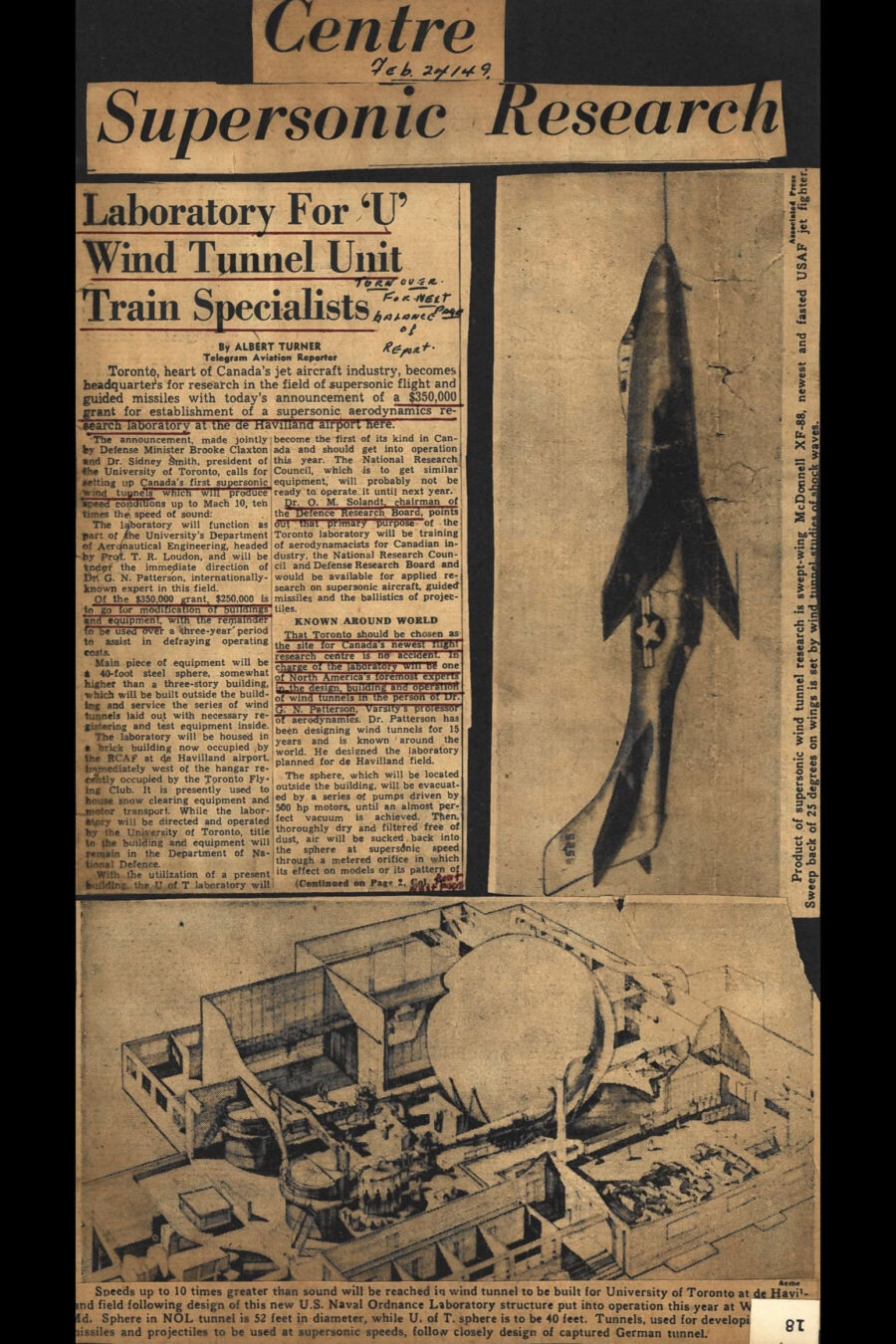 Newspaper clipping from The Telegram, Feb 24, 1949	
Headline: Centre Supersonic Research
Photo 1 in clipping: A United States Air Force jet fighter, the McDonnell XF-88, in flight.
Caption: Product of supersonic wind tunnel research is swept-wing McDonnell XF-88, newest and fastest USAF jet fighter. Sweep back of 25 degrees on wings is set by wind tunnel studies of shock waves.
Photo 2 in clipping: Cutaway design illustration of a United States Naval Ordnance Laboratory featuring a lab building containing wind tunnels and a prominent vacuum sphere.
Caption: Speeds up to 10 times greater than sound will be reached in wind tunnel to be built for University of Toronto at de Havilland field following design of this new United States Naval Ordnance Laboratory structure put into operation this year at White Oak, Maryland. Sphere in the Naval Ordnance Laboratory is 52 feet in diameter, while University of Toronto sphere is to be 40 feet. Tunnels, used for developing missiles and projectiles to be used at supersonic speeds, follow closely design of captured German tunnel.
Sub-headline: Laboratory For University Wind Tunnel Unit Train Specialists
By-line Albert Turner Telegram Aviation Reporter
Article outlines announcement of a $350,000 grant. $250,000 is to go for modification of buildings and equipment, with the remainder to be used over a three-year period to assist in defraying operating costs.
Main piece of equipment will be a 40-foot steel sphere, somewhat higher than a three-story building which will be built outside the building and service the series of wind tunnels laid out with necessary registering and test equipment inside.
The laboratory will be housed in a brick building now occupied by the RCAF at de Havilland Airport. It is presently used to house snow clearing equipment and motor transport. While the laboratory will be directed and operated by the University of Toronto title to the building and equipment will remain with the Department of National Defence.
That Toronto should be chosen as Research Center is no accident because in charge of the laboratory will be one of North America's foremost experts in the design, building and operation of wind tunnels, and the person of Doctor GN Patterson, Varsity’s Professor of Aerodynamics. Doctor Patterson has been designing wind tunnels for 15 years and is known around the world. He designed the laboratory planned for de Havilland Field.