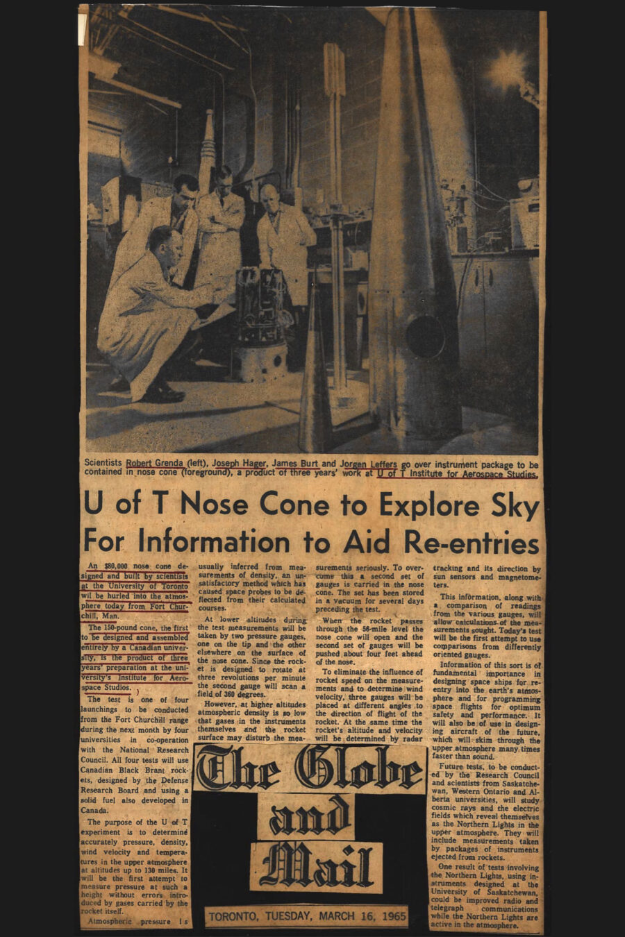 Newspaper clipping from The Globe and Mail, March 16, 1965
Headline: U of T Nose Cone to Explore Sky for Information to Aid Re-entries
Photo in clipping: Four white-coated scientists study the assembly of an electronic instrument package, rocket pieces surrounding them in their lab.
Caption: Scientists Robert Grenda (left), Joseph Hager, James Burt, and Jorgen Leffers go over instrument package to be contained in nose cone (foreground), a product of three years’ work at U of T Institute for Aerospace Studies.
The article describes the launch of an $80,000 nose cone designed by scientists at the University of Toronto. The 150-pound cone, the first to be designed and assembled entirely by a Canadian university, is the product of three years’ preparation at the university’s Institute for Aerospace Studies.
The test is the first of four launchings being conducted from the Fort Churchill range in Manitoba by four universities in co-operation with the National Research Council. All four tests will use Canadian Black Brant rockets, designed by the Defense Research Board and using a solid fuel also developed in Canada.
The purpose of the U of T experiment is to determine accurately pressure, density, wind velocity and temperatures in the upper atmosphere at altitudes up to 130 miles. It will be the first attempt to measure pressure at such a height without errors introduced by gases carried by the rocket itself.
Atmospheric pressure is usually inferred from measurements of density, an unsatisfactory method that has caused space probes to be deflected from their calculated courses. To counter this, at lower altitudes measurements will be taken by two pressure gauges, one on the tip and the other elsewhere on the surface of the nose cone. Since the rocket is designed to rotate three times per minute, the second gauge will scan a field of 360 degrees.
At higher altitudes atmospheric density is so low that gases in the instruments themselves and the rocket surface may disturb the measurements seriously. To overcome this, a second set of gauges that have been stored in vacuum for several days prior are carried in the nose cone. When the rocket passes through the 56-mile level the nose cone will open and the second set of gauges will be pushed about four feet ahead of the nose.
To eliminate the influence of rocket speed on the measurements and to determine wind velocity, three gauges will be placed at different angles to the direction of flight of the rocket. At the same time the rocket’s altitude and velocity will be determined by radar tracking and its direction by sun sensors and magnetometers.
This information, along with a comparison of readings from the various gauges, will allow calculations of the measurements sought. Today’s test will be the first attempt to use comparisons from differently oriented gauges.
Information of this sort is fundamental when designing space ships for re-entry into the earth’s atmosphere and for programming space flights for optimum safety and performance. It will also be of use in designing aircraft of the future, which will skim through the atmosphere many times faster than sound.
Future tests will study cosmic rays and the electric fields which reveal themselves as the Northern Lights in the upper atmosphere. They will include measurements taken by packages of instruments ejected from rockets.