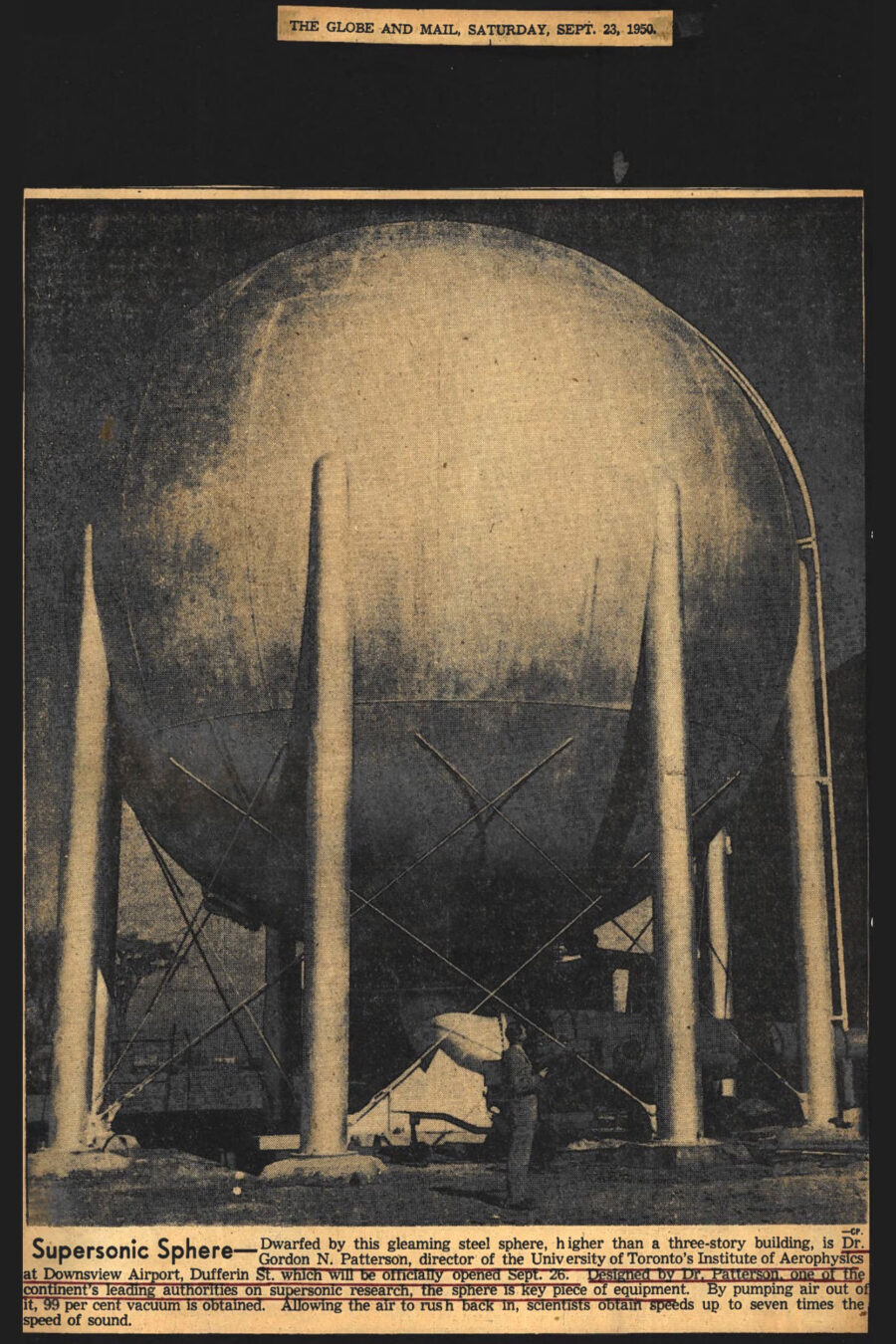 newspaper clipping from The Globe and Mail, Saturday, September 23, 1950
Photo in clipping: A three-story steel vacuum sphere supported by tall, thin steel columns towers over Doctor Gordon Patterson standing beneath it.

Caption: Supersonic Sphere – Dwarfed by this gleaming steel sphere, higher than a three-story building is Doctor Gordon N Patterson, Director of the University of Toronto's Institute of Aerophysics at Downsview Airport, Dufferin St. which will be officially opened September 26. Designed by Doctor Patterson, one of the continents leading authorities on supersonic research, the sphere is key piece of equipment. By pumping air out of it, 99% vacuum is obtained. Allowing the air to rush back in, scientists obtain speeds up to seven times the speed of sound.