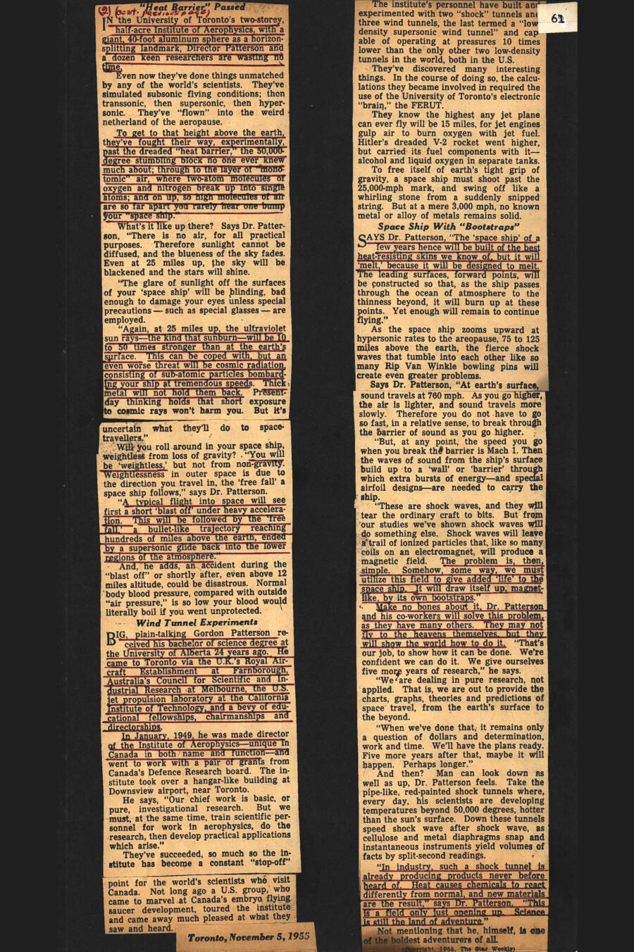 Newspaper clipping from The Star Weekly, November 5, 1955
Headline: Travelling Into Space: Given five years more, this Canadian scientist and his fellow adventurers will show the world how to fly to the heavens – in a half-melted space ship that will beat the ‘heat barrier’
Byline: Jack Gale
Photo 1: Head shot of Dr. Gordon Patterson, wearing a suit jacket, shirt and tie.
Caption: Director of the University of Toronto’s Institute of Aerophysics, Dr. Gordon Patterson and a dozen keen researchers have done things unmatched to date by any of the world’s scientists. Greater things lie ahead.
It is the year 1965, a hot summer day. The time is noon. You look up, and the stars are shining brightly. “Strange,” you ponder, “the sky is so black, the stars so brilliant.” Ten years ago you wouldn’t have believed it possible….
If you could look ahead ten summers from now, with the words of Dr. G.N. Patterson of Toronto fresh in you mind, these sights and others might not startle you. A lot will happen in that time, he will tell you. To see stars at midday, you’ll be “falling” in outer space. You’ll be in a half-melted machine the science fictionists of today dub a space ship. What you’ll be doing will not, really, be so impossible. You will fly to outer space amid a crashing of shock waves, your strange vehicle literally lifting itself as if by its own bootstraps. The nose, wingtips and leading edges of your “ship” will gradually melt away. You will remember the pre-flight briefing down on earth. You will be frightened, despite the reassurances. Yet you know if something goes awry, you will feel no pain. “No pain at all. As a vital part of man’s noblest experiment, if something goes wrong you will simply cease to exist. In a split second,” you were told. It’s a grim thought, but many men have spent a lifetime preparing for this hour. Now you’re living it.
Among those today who talk about outer space travel as you or I talk politics, shop or home repairs, Gordon Neil Patterson stands out. At 47 he’s a blue-eyed, sandy-haired Western Canadian who is doing something few other human beings are doing. He’s laying plans to fly to the heavens. It all started in 1949, with fantastic experiments in a barn-like laboratory on Toronto’s northern border. It’s due to end in 1960. “After that,” says Dr. Patterson, “it’s a mere matter of time – to the moon and back.”
In the University of Toronto’s two-story, half-acre Institute of Aerophysics, with a giant, 40-foot aluminum sphere as a horizon-splitting landmark, Director Patterson and a dozen keen researchers are wasting no time. Even now they’ve done things unmatched by any of the world’s scientists. They’ve simulated subsonic flying conditions; then transonic, then supersonic, then hypersonic. They’ve “flown” into the weird netherland of the aeropause. To get to that height above the earth, they’ve fought their way, experimentally, past the dreaded “heat barrier,” the 50,000-degree stumbling block no one ever knew much about; through to the layer of “monotomic” air, where two-atom molecules of oxygen and nitrogen break up into single atoms; and on up, so high molecules of air are so far apart you rarely hear one bump into your “space ship.”
What’s it like up there? Says Dr. Patterson, “There is no air, for all practical purposes. Therefore sunlight cannot be diffused, and the blueness of the sky fades. Even at twenty-five miles up, the sky will be blackened and the stars will shine. The glare of sunlight off the surfaces of your ‘space ship’ will be blinding, bad enough to damage your eyes unless special precautions – such as special glasses – are employed. Again, at twenty-five miles up, the ultraviolet sun rays – the kind that sunburn – will be ten to fifty times stronger than at the earth’s surface. This can be coped with, but an even worse threat will be cosmic radiation, consisting of sub-atomic particles bombarding your ship at tremendous speeds. Thick metal will not hold them back. Present-day thinking holds that short exposure to cosmic rays won’t harm you. But it’s uncertain what they’ll do to space-travellers.”
Will you roll around in your space ship, weightless from loss of gravity? “You will be ‘weightless,’ but not from non-gravity. Weightlessness in outer space is due to the direction you travel in, the ‘free fall’ a space ship follows,” says Dr. Patterson. “A typical flight into space will see first a short ‘blast off’ under heavy acceleration. This will be followed by ‘free fall,’ a bullet-like trajectory reaching hundreds of miles above the earth, ended by a supersonic glide back into the lower regions of the atmosphere.” And, he adds, an accident during the “blast off” or shortly after, even above twelves miles altitude, could be disastrous. Normal body blood pressure, compared with outside “air pressure,” is so low your blood would literally boil if you went unprotected.
Big, plain-talking Gordon Patterson received his bachelor of science degree at the University of Alberta twenty-four years ago. He came to Toronto via the United Kingdom’s Royal Aircraft Establishment at Farnborough, Australia’s Council for Scientific and Industrial Research at Melbourne, the United States jet propulsion laboratory at the California Institute of Technology, and a bevy of educational fellowships, chairmanships and directorships. In January, 1949, he was made director of the Institute of Aerophysics – unique in Canada in both name and function – and went to work with a pair of grants from Canada’s Defence Research board. The institute took over a hangar-like building at Downsview airport, near Toronto.
He says, “Our chief work is basic, or pure, investigational research. But we must, at the same time, train scientific personnel for work in aerophysics, do the research, then develop practical applications which arise.” They’ve succeeded, so much so the institute has become a constant “stop-off” point for the world’s scientists who visit Canada. Not long ago a United States group, who came to marvel at Canada’s embryo flying saucer development, toured the institute and came away much pleased at what they saw and heard. The institute’s personnel have build and experimented with two “shock” tunnels and three wind tunnels, the last termed a “low-density supersonic wind tunnel” and capable of operating at pressures ten times lower than the only other two low-density tunnels in the world, both in the United States. 
They’ve discovered many interesting things. In the course of doing so, the calculations they became involved in required the use of the University of Toronto’s electronic “brain,” the FERUT. They know the highest any jet plane can ever fly will be fifteen miles, for jet engines gulp air to burn oxygen with jet fuel. Hitler’s dreaded V-2 rocket went higher, but carried its fuel components with it – alcohol and liquid oxygen in separate tanks.
To free itself of earth’s tight grip of gravity, a space ship must shoot past the 25,000-mph mark, and swing off like a whirling stone from a suddenly snipped string. But at a mere 3,000 mph, no known metal or alloy of metals remains solid. Says Dr. Patterson, “The ‘space ship’ of a few years hence will be built of the best heat-resisting skins we know of, but it will ‘melt,’ because it will be designed to melt. The leading surfaces, forward points, will be constructed so that, as the ship passes through the ocean of atmosphere to the thinness beyond, it will burn up at these points. Yet enough will remain to continue flying.”
As the space ship zooms upward at hypersonic rates to the aeropause, 75 to 125 miles above the earth, the fierce shock waves that tumble into each other like so many Rip Van Winkle bowling pins will create even greater problems. Says Dr. Patterson, “At earth’s surface, sound travels at 760 mph. As you go higher, the air is lighter, and sound travels more slowly. Therefore you do not have to go so fast, in a relative sense, to break through the barrier of sound as you go higher. But, at any point, the speed you go when you break the barrier is Mach 1. Then the waves of sound from the ship’s surface build up to a ‘wall’ or ‘barrier’ through which extra bursts of energy – and special airfoil designs – are needed to carry the ship. These are shock waves, and they will tear the ordinary craft to bits. But from our studies we’ve shown shock waves will do something else. Shock waves will leave a trail of ionized particles that, like so many coils on an electromagnet, with produce a magnetic field. The problem is, then, simple. Somehow, some way, we must utilize this field to give added ‘life’ to the space ship. It will draw itself up, magnet-like, by its own bootstraps.”
Make no bones about it, Dr. Patterson and his co-workers will solve this problem, as they have many others. They may not fly to the heavens themselves, but they will show the world how to do it. “that’s our job, to show how it can be done. We’re confident we can do it. We give ourselves five more years of research,” he says. “We are dealing in pure research, not applied. That is, we are out to provide the charts, graphs, theories and predictions of space travel, from the earth’s surface to the beyond. When we’ve done that, it remains only a question of dollars and determination, work and time. We’ll have the plans ready. Five more years after that, maybe it will happen. Perhaps longer.”
And then? Man can look down as well as up, Dr. Patterson feels. Take the pipe-like, red-painted shock tunnels where, every day, his scientists are developing temperatures beyond 50,000 degrees, hotter than the sun’s surface. Down these tunnels speed shock wave after shock wave, as cellulose and metal diaphragms snap and instantaneous instruments yield volumes of facts by split-second readings. “In industry, such a shock tunnel is already producing products never before heard of. Heat causes chemicals to react differently from normal, and new materials are the result,” says Dr. Patterson. “This is a field only just opening up. Science is still the land of adventure.”
Not mention that he, himself, is one of the boldest adventurers of all.