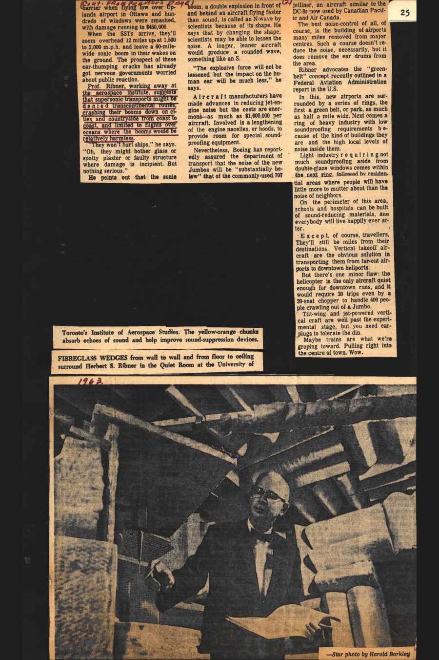 Newspaper clipping from The Toronto Star, 1963
Headline: The quiet search to silence the jet plane’s shattering roar
Byline: Trent Frayne
Photo, page 2: Professor Ribner, wearing a suit, shirt and bow-tie, stands in a room covered in oblong sound-damping wedges.
Caption: Fibreglass wedges from wall to wall and from floor to ceiling surround Herbert S. Ribner in the Quiet Room at the University of Toronto’s Institute of Aerospace Studies. The yellow-orange chunks absorb echoes of sound and help improve sound-suppression devices.
All over the world people like Herbert S. Ribner are calling on their brains to come up with answer to the problems posed by the noise of jet airplanes. If they don’t, nobody knows what’s going to be done with all the bigger and faster and louder airplanes that keep coming off the drawing boards. Ribner, a PhD in physics, works away day after day at the University of Toronto’s Institute for Aerospace Studies on the northern-most reaches of Metro. In a nutshell, what he’s trying to do is figure out a way that jets can live with people. 
The noise problem is the biggest one confronting the commercial airline business today because of its direct reflection on the earthbound mortals below, and as the airplanes grow ever better – which is to say, bigger and faster – the problem grows only larger. So, physicists and acousticians like Herb Ribner labor in the quiet of aerospace laboratories searching out answers that will save earthlings their eardrums and perhaps their sanity, setting up all manner of technical devices to help them work out their theories.
Ribner, a native of Seattle who spent 13 years with the National Advisory Committee for Aeronautics in the United States before joining the faculty of physics at the University of Toronto fourteen years ago, works sometimes in what they call the Quiet Room at the Institute. The Quiet Room is an eerily silent subterranean chamber whose wall-to-wall and floor-to-ceiling v-shaped fibreglass wedges completely surround Ribner (he stands on taut wire netting so that there are even wedges under his feet). These yellow-orange chunks absorb echoes of sound, and their shape eliminates reverberations.
“The more we understand about the physics of jet noise, the better chance we have of improving sound-suppression devices,” Ribner proffers. He leans over a ¾-inch air-jet to examine a turbulence probe which he uses to trace the connection between the turbulent flow in a jet aircraft and the sound it produces. Ribner is a lean man in glasses with a neat bow tie and infinite patience. When he moves from the Quiet Room to his office he hops to his feet repeatedly to illustrate the flow of a jet stream on a blackboard or to explain the path of a sonic boom.
When he gets into noise control he gets into the alphabetical language of the labs, involving PNdB (which is the perceived noise-level in decibels) and EPNdB (which involves the additional noise of a jet engine’s fan whine). Decibels are computed mathematically and include the effects of strong tones, such as engine whines, and the duration of noise level and frequency of it. The faintest sound that can be picked up by the human ear registers zero decibels on a sound-level meter. The level at which sound causes actual pain is between 120 and 130 decibels. Around 110 is acceptable enough along flight paths, if landings and takeoffs aren’t too frequent.
The noisiest of today’s jets can generate up to 120 decibels but by reducing power a pilot can keep the count well below that figure near airports. Planes around Toronto’s International Airport are spot-checked twice a week by George McKee, a noise-control technician for the department of transport, who wheels a little white van into residential areas to make random checks on incoming and outgoing aircraft. When McKee reaches a street under the flight path he sets up a highly sensitive microphone, points it skyward outside the truck, and checks the noise of the aircraft on a finely calibrated measuring meter in the van. Any time the needle stays close to the 100 figure, McKee is delighted because this means the perceived noise – the PNdB – is not driving housewives to their telephones to complain to the DOT. McKee says landing-noise complaints outnumber takeoff complaints in Toronto by more than 30 to 1. That’s because industrial plants, largely, surround the airstrips, and though airplanes take off at full throttle, their pilots cut back the power soon after they’re airborne until they’ve achieved sufficient altitude to pacify noise-conscious householders.
Even though today’s jets can generate 120 decibels, the reduction of 10 – from 118 to 108, say – cuts the noise in half for residents down below. So a cutback of even modest proportions is a scientist’s goal. But coming up are at lest three types of mammoth skyliners to be delivered to the airlines in the early 1970s, including Boeing’s 747, called the Jumbo, with a tail that stands five storeys high and accommodation for more than 400 travellers. It’s already had its maiden test flight. The Jumbo, at 231 feet, dwarfs anything now flying. If it were set down on the CNE’s 110-yeard football field during, say, an Argo-Ottawa game, it would stretch from the Argonaut 15-year line to the Ottawa 18. Its wingspan would reach four yards beyond each sidelines (one thing about it, it would foul up Jackson’s passing). Lockheed and Douglas have their counterparts to the Jumbo. The Lockheed 1011, called the Airbus, is capable of carrying 345 passengers, and Douglas has its DC-10 which can transport 250 without breathing hard.
But these are only the beginning. By the mid-1970s, and perhaps sooner, come the supersonic transports, called SSTs, of which the French-British Concorde has already flown, as has the Russian TU-144. They rush along at 1,500 m.p.h.-plus. The thing about the SSTs is that they create a sonic boom. Planes flying faster than sound compress the air ahead of them, causing shock waves that hit the earth’s surface like the sound of a tractor-trailer truck roaring by 30 feet away at 50 miles an hour. In Colorado recently a sonic boom shattered 300 windows at the Air Force Academy. As far back as 1959 a military jet broke the sound barrier when flying low over Uplands airport in Ottawa and hundreds of windows were smashed, with damage running to $450,000. When the SSTs arrive, they’ll zoom overhead 12 miles up at 1,500 to 2,000 m.p.h. and leave a 60-mile-wide sonic boom in their wakes on the ground. The prospect of these ear-thumping cracks has already got nervous governments worried about public reaction.
Professor Ribner, working away at the aerospace institute, suggests that supersonic transports might be denied transcontinental routes, crashing their booms down on cities and countryside from coast to coast, and limited to flights over oceans where the booms would be relatively harmless. “They won’t hurt ships,” he says. “Oh, they might bother glass or spotty plaster or faulty structure where damage is incipient. But nothing serious.” He points out that the sonic boom, a double explosion in front of and behind an aircraft flying faster than sound, is called an N-wave by scientists because of its shape. He says that by changing the shape, scientists may be able to lessen the noise. A longer, leaner aircraft would produce a rounded wave, something like an S. “The explosive force will not be lessened by the impact on the human ear will be much less,” he says.
Aircraft manufacturers have made advances in reducing jet-engine noise but the costs are enormous – as much as $1,000,000 per aircraft. Involved is a lengthening of the engine nacelles, or hoods, to provide room for special sound-proofing equipment. Nevertheless, Boeing has reportedly assured the department of transport that the noise of the new Jumbos will be “substantially below” that of the commonly used 707 jetliner, an aircraft similar to the DC-8s now used by Canadian Pacific and Air Canada. 
The best noise-control of all, of course, is the building of airports many miles removed from major centres. Such a course doesn’t reduce the noise, necessarily, but it does remove the ear drums from the area. Ribner advocates the “green-belt” concept recently outlined in a Federal Aviation Administration report in the United States. In this, new airports are surrounded by a series of rings, the first a green belt, or park, as much as half a mile wide. Next comes a ring of heavy industry with low soundproofing requirements because of the kind of buildings they are and the high local levels of noise inside them. Light industry requiring not much soundproofing aside form double-glaze windows comes with the next ring, followed by residential area where people will have little more to mutter about than the noise of neighbors. On the perimeter of this area, schools and hospital can be built of sound-reducing materials, and everybody will live happily ever after.
Except, of course, travellers. They’ll still be miles from destinations. Vertical takeoff aircraft are the obvious solution in transporting them from far-out airports to downtown heliports. But there’s one minor flaw: the helicopter is the only aircraft quiet enough for downtown runs, and it would require 20 trips even by a 20-seat chopper to handle 400 people crawling out of a Jumbo. Tilt-wing and jet-powered vertical craft are well past the experimental stage, but you need earplugs to tolerate the din. Maybe trains are what we’re groping toward. Pulling right into the centre of town. Wow.