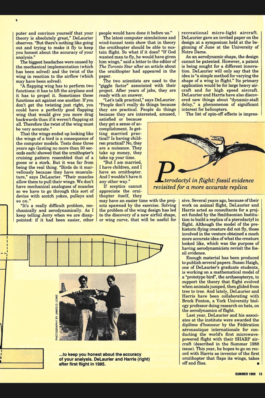 Magazine clipping from University of Toronto Magazine, Summer, 1989
Headline: A Quest for Flapping Wings: Attempting to build a mechanical bird
Byline: Karina Dahlin
Illustration 1: A sketch of the head of a long-bearded, balding Leonardo da Vinci
Caption: da Vinci, too, wondered about flight
Photo 1: A silhouetted picture outside, Professor DeLaurier launching his curve-winged ornithopter into the air with a throw.
Caption: DeLaurier with ornithopter: there’s nothing like going out and trying to make it fly…
Illustration 2: A sketch of a pterodactyl in flight, wings spread wide.
Caption: Pterodactyl in flight: fossil evidence revisited for a more accurate replica
Photo 2: Professors DeLaurier and Harris together hold their ornithopter prototype.
Caption: …to keep you honest about the accuracy of your analysis. DeLaurier and Harris (right) after first flight in 1985.
Illustration 3: Spread across both pages running along the margin is a sketch of the ornithopter’s body, the wings spreading into each page.
The challenge to create a bird-like device that will flap its wings, take off and fly has fascinated James DeLaurier and Jeremy Harris for 20 years. A test flight this month will show if their ornithopter can fly. DeLaurier, a professor at the Institute for Aerospace Studies at the University of Toronto, and Harris, principal research engineer at Battelle Memorial Institute in Columbus, Ohio, have spent $6,000 on their project and thousands of hours. Their work is an illustration of how much fun academic research can be when take it seriously. “You know how science goes,” DeLaurier says. “You work on the darndest things. If you go into it with an open enough mind and go deep enough you start discovering things that can have spin-offs with practical applications.”
Ornithopters (ornitho: birdlike, pter: wing) have existed for a long time but only in the imagination of man. None has been built that would stay up in the air. Leonardo da Vinci is considered to be the first person who seriously attempted to define what a flapping-wing human-carrying vehicle would look like. “He realized that human power was not sufficient to allow it to fly,” says DeLaurier.
The DeLaurier/Harris ornithopter weighs three kilograms and has a wing-span of three metres. It is built of wood, fiberglass, carbon fibers, aluminum and steel with a covering of fiber-reinforced plastic sheets. Remotely controlled, it is not designed to carry people. A 1.6 horsepower model airplane engine provides the power to drive a system of pulleys and belts that make a centre panel in the middle of the fuselage move up and down. The wings, connected to the centre panel, are pivoted on outboard struts and driven by the panel’s motion.
The two scientists went from theoretical analyses and sophisticated computer models to practical tests. The biggest headaches were caused by the mechanical implementation and the twist of the wing in reaction to the airflow. “A flapping wing has to perform two functions: it has to lift the airplane and it has to propel it. Sometimes these functions act against one another. If you don’t get the twisting just right, you could have a perfectly good flapping wing that would give you more drag backwards than if it weren’t flapping at all.”
Computer models dictated that the wings would look the wings of a bird. Tests done three years ago showed that the ornithopter’s cruising pattern resembled that of a goose or a stork. “Birds do it marvelously because they have musculature,” says DeLaurier. “Their muscles allow them to pull their wings. We don’t have mechanical analogues of muscles so we have to go through this sort of device with scotch yokes, pulleys and so on.”
The two have faced skepticism and humorous jabs throughout their work. “People don’t really do things because they are practical,” De Laurier says. “People do things because they are interested, amused, satisfied or because they get a sense of accomplishment.” While sceptics may not appreciate the ornithopter project, they may have an easier time with its results. Solving the problem of the wing design has led to the discovery of a new airfoil shape, or wing curve, that will be useful for recreational micro-light aircraft. The two are also seeking a patent for “a simple method for varying the shape of a wing in flight,” which would have applications for large heavy aircraft and for high speed aircraft. DeLaurier and Harris have also discovered new things about “dynamic-stall delay,” a phenomenon of significant interest for helicopters.
Because of their work on animal flight, DeLaurier and Harris acted as consultants for a project funded by the Smithsonian Institute to build a replica of a pterodactyl in flight. Although the model of the prehistoric flying creature did not fly, those involved in the venture obtained a more accurate idea of what the creature looked like. Enough material has been produced to publish several papers. Susan Haigh, one of DeLaurier’s graduate students, is working on a mathematical model of a “prototype bird,” the archaeopteryx, to support the theory that flight evolved when animals jumped, then glided from tree to tree. 
Last year, DeLaurier and his associates at the institute were awarded the diplôme d’honneur by the Fédération aéronautique internationale for conducting the world’s first microwave-powered flight with their SHARP aircraft. This year, he hopes to go on record with Harris as the inventor of the first ornithopter that flaps its wings, takes off and flies.