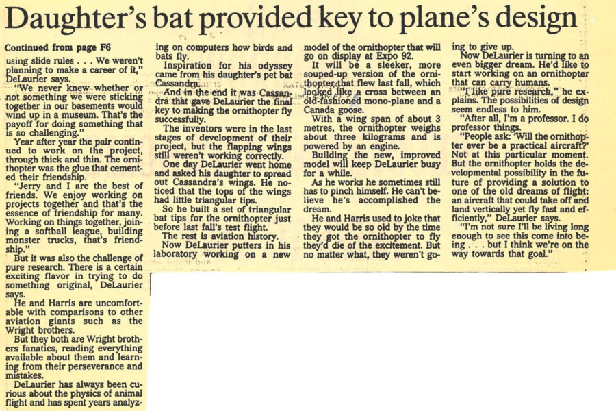 Newspaper clipping from The Toronto Star, January 23, 1992
Headline: It’s a bird! It’s a plane! …well, it’s both. And most important of all, James DeLaurier’s “ornithopter” is the realization of a life-long dream – to make a plane that flies by flapping its wings
Byline: Debra Black
Photo 1: Professor DeLaurier holds the large body of his ornithopter toward the camera, his head and shoulders framed above its body.
Caption: Aerospace engineer James DeLaurier, above, says daughter’s bat provided key to wing design.
Photo 2: The ornithopter aloft, captured in mid-flight.
Caption: Below left, “the beastie” in action.
As James DeLaurier and Jeremy Harris watched their flapping wing airplane take flight, they thought: this is how Wilbur and Orville Wright must have felt. For one brief, shining moment DeLaurier and Harris, friends who have spent 20 years working on the “ornithopter,” fulfilled a dream that has haunted humanity for eternity: to build a flapping wing machine that can fly like a bird.
Four months after the successful flight, interest in the ornithopter and its creators is taking off. DeLaurier has appeared on CNN. An article on the ornithopter is to appear in the April issue of Discover magazine. And the organizers of this year’s Expo in Seville, Spain want to display a model.
After many disappointments, last September DeLaurier and Harris took their ornithopter (“the beastie” as they affectionately called it) out for its test flight on a hill in Newton Robinson, Ontario. The were confident the bugs had been worked out. DeLaurier even put champagne in the refrigerator in his lab.
The ornithopter flew, exceeding their wildest expectations. “We started yelling,” DeLaurier said. “It was kind of a primal scream. It was like 20 years of burden had been lifted from me. I started yelling, ‘We have done it. We have done it.’ …What I hadn’t been prepared for was how manoeuvrable it was, how fast it was, how smooth and graceful it was. It just flew incredibly. It turned, did laps and zoomed up and down the field… I hadn’t imagined it flying like a hot rod.”
DeLaurier, 50, is one of a unique breed of aeronautical engineers who spend their time dreaming up ways to change the nature of flight. Renaissance artist Leonardo da Vinci dreamed up a design for a flapping wing airplane that would carry humans. Man’s imagination has always been captured by the idea of flying like a bird, personified by the Greek mythological characters Daedalus and Icarus who escaped from the labyrinth on wings made of wax and feathers.
As a young child, DeLaurier was fascinated by model airplanes. As a young father he tied model airplanes over his children’s cribs. After graduating, DeLaurier went to work in 1972 at Battelle Memorial Institute, where he met Harris and together they struck up their quixotic quest.
DeLaurier has always been curious about the physics of animal flight and has spent years on computers analyzing how birds and bats fly. Inspiration for his odyssey came from his daughter’s pet bat Cassandra. In the end Cassandra gave DeLaurier the final key to making the ornithopter fly successfully. In the last stage of development, the wings still weren’t flapping correctly. DeLaurier went home and asked his daughter to spread out Cassandra’s wings. He noticed the tops of the wings had little triangular tips. So he built a set of triangular bat tips for the ornithopter just before last fall’s test flight. The rest is aviation history.
Now DeLaurier is working on a new model of the ornithopter that will go on display at Expo 92. It will be sleeker, a more souped-up version that the last, which looked like a cross between a mono-plane and a Canada goose. With a wingspan of about 3 metres, the ornithopter weighs about three kilograms and is powered by an engine.
DeLaurier dreams of building an ornithopter that would carry humans, however impractical. “I like pure research,” he explains. “The ornithopter holds the developmental possibility in the future of providing a solution to one of the old dreams of flight: an aircraft that could take off and land vertically yet fly fast and efficiently. I’m not sure I’ll be living long enough to see this come into being… but I think we’re on the way towards that goal.”