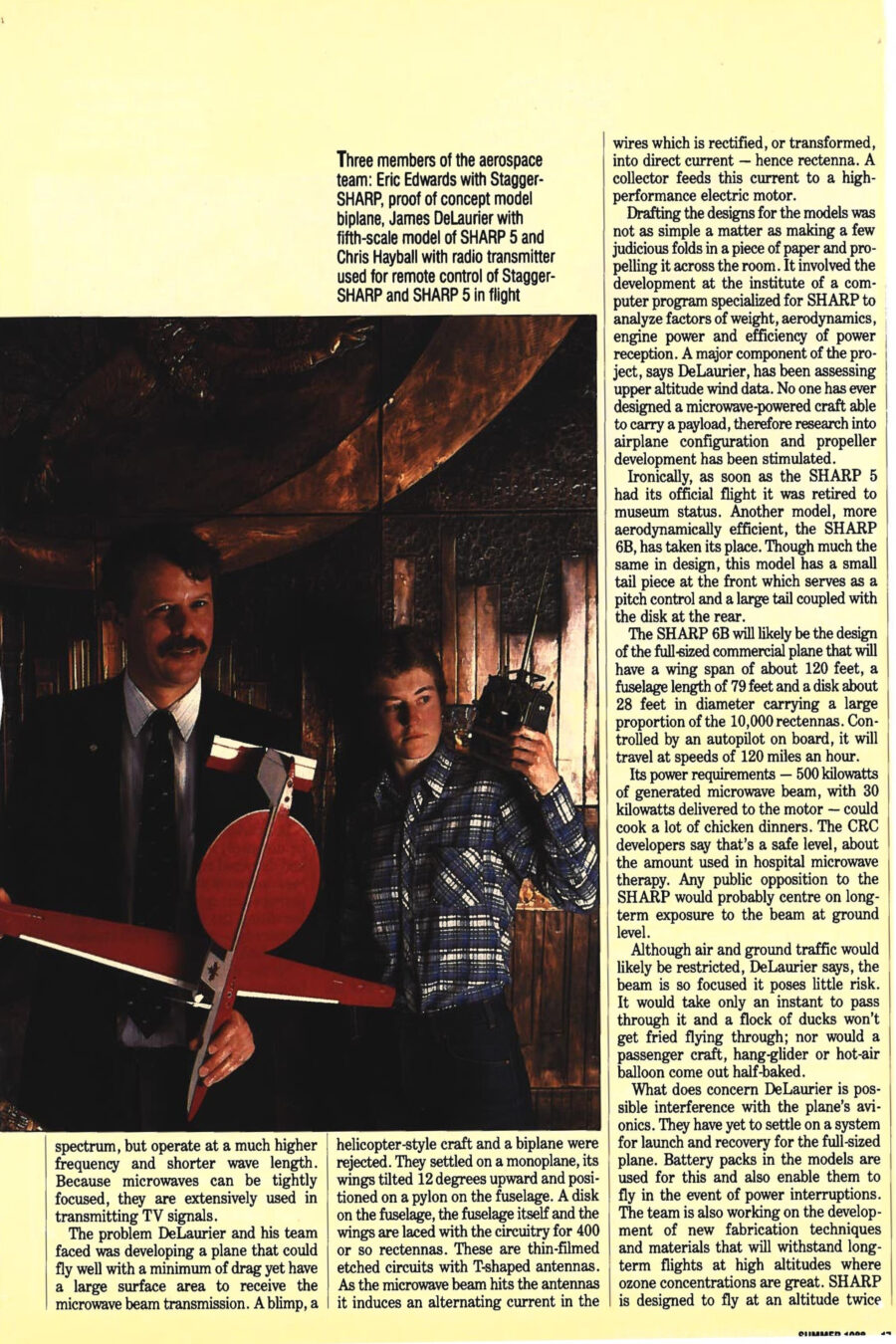 Magazine clipping from University of Toronto Alumni Magazine, Summer, 1988
Headline: Microwave Keeps Aircraft Aloft
Byline: Toba Korenblum
Photo 1: Professor DeLaurier between two students, Eric Edwards, left, and Chris Hayball, right. Edwards holds Stagger-SHARP, a proof of concept model biplane. DeLaurier holds a fifth-scale model of SHARP 5 and Hayball holds a radio transmitter for remote control.
Caption: Three members of the aerospace team: Eric Edwards with Stagger-SHARP, proof of concept model biplane, James DeLaurier with fifth-scale model of SHARP 5 and Chris Hayball with radio transmitter used for remote control of Stagger-SHARP and SHARP 5 in flight.
Photo 2: Balsa wood model plane parts, one prominently painted with a Canadian maple leaf flag, rest on a large structural drawing of the model plane.
Caption: Extra pylon from SHARP 5 and other balsa structures on full-size drawing of SHARP 5 tail assembly.
Photo 3: A close shot of the underside of the plane’s wings, where rectennas have been mounted.
Caption: Rectennas mounted on underside of Stagger-SHARP wings, identical rectennas were mounted on SHARP 5.
Last October, a 10-foot featherweight model of the world’s first microwave-powered aircraft made its inaugural flight. The one-eighth scale prototype is of an ambitious vision: a pilotless plane the size of a Boeing 747, yet the weight of a van, sustained aloft at an altitude of 70,000 feet by a ground-based microwave beam converted to electricity on board. Cheaper than a satellite, more reliable than a manned plane, this aircraft could provide a variety of telecommunications and surveillance services.
“Everything was wrong that day,” Professor James DeLaurier of the Institute for Aerospace Studies, who heads the team that designed the aircraft, remembers. “The flying conditions were horrible. There were telephone wires. The field was abysmal, soggy. I had a bad cold and was feeling worse by the minute.” The plane, battery-powered on takeoff, struggled to a 300-foot altitude where it intercepted a 10-kilowatt microwave beam from a 15-foot-wide parabolic dish tracking its path. On board, the energy was transformed into 150 watts of direct current for the plane’s electric motor. For three and a half minutes, the model battled high gusts, swerved, flew in tight circles above the power source, surviving near stalls.
DeLaurier flew in a Piper Cub at age three, while in high school he’d while away his time sketching planes and airfoils, then rush home to make the plans into balsa models. He graduated from the University of Illinois and Standford and worked in American industry as a designer of scientific balloons and research analyst. He came to the University of Toronto in 1974, and is still designing. The model that made the flight is one in a series DeLaurier and a group of graduate students have designed, built and tested since 1981. SHARP 5 (Stationary High Altitude Relay Platform) was constructed for the federal Communications Research Centre, where the microwave technology used to power the SHARP was developed.
The SHARP 5 first flew on microwave power in September last year for 20 minutes. The second flight was for the future of the future of the project, to secure funding. The Natural Sciences and Engineering Research Council awarded a $500,000 strategic grant to fund the project for another three years. With this grant, DeLaurier and his team are planning two quarter-scale models, to be up and flying within the next three years. Graduate student Eric Edwards will be working on the flight control system. Chris Hayball, who specializes in flight dynamics, is the project’s engineer. The CRC is looking for funding for a half-scale model.
The SHARP’s lightweight airframe construction and materials bear close resemblance to DeLaurier’s childhood model planes. DeLaurier says, “We have a joke here that if you can’t cut balsa, don’t apply.” Canadians have succeeded where their better-funded competitors at Lockheed and NASA haven’t because of their ability to step away from complicated numerical computations, roll up their sleeves and tinker. Testing in the institute’s wind tunnel and model demonstrations proved the concept could work. With that they were able to build on the American utilization of microwaves. Microwaves, like radio waves, are forms of energy on the electromagnetic spectrum, but operate at a much higher frequency and shorter wave length. The challenge was developing a plane that could fly well with minimum drag yet have a large surface area to receive the microwave beam transmission. A blimp, a helicopter-style craft and biplane were rejected. They settled on a monoplane, its wings wilted 12 degrees upward and positioned on a pylon on the fuselage. The entire plane is laced with the circuitry for 400 rectennas, or thin-filmed etched circuits with T-shaped antennas. The microwave beam hits the antennas and induces an alternating current which is transformed into direct current and fed to a high-performance electric motor.
Development still involved writing a computer program to analyze factors of weight, aerodynamics, engine power and efficiency of power reception. Upper altitude wind data had to be assessed. Ironically, as soon as SHARP 5 had its official flight, it was retired. The more aerodynamically efficient SHARP 6B took its place. The SHARP 6B will likely be the design of the full-sized commercial plane, with a wing span of about 120 feet, a fuselage length of 79 feet and a disk about 28 feet in diameter carrying a large proportion of the 10,000 rectennas. Controlled by an autopilot on board, it will travel at speeds of 120 miles an hour.
The plane would require 500 kilowatts of generated microwave beam, with 30 kilowatts delivered to the motor. The CRC developers say the level is safe, about the amount used in hospital microwave therapy. DeLaurier says the beam is so focused it poses little risk. Birds would pass through it in an instant, unharmed. Launch and recovery systems still have to be worked out. Battery packs supply power in the models.
SHARP is designed to fly at an altitude twice as high as most passenger planes, under less atmospheric pressure, using less power at a lower cost. SHARP could be built to provide 10 kilowatts to power the communications payload. As a comparison, the European space Agency’s Olympus satellite will generate only 3 kilowatts of power after launch. That satellite cost $500 million just to build. The commercialized SHARP would cost about $20 million, some $1 to $2 million for the plane, the rest for a dozen or so microwave transmitters. Yearly operating costs are expected to be $250,000 or so. The development of the first operational model with its array of transmitters would cost about $30 million. The result would be a “poor man’s satellite” covering smaller areas, about 375 miles in diameter. A network of SHARPs could economically provide true regional broadcasting capability, especially in mountainous or remote areas of Canada, or in smaller countries. Other uses could include monitoring acid rain and carbon dioxide concentrations, conducting geological or agricultural surveys, or carrying radar sensing equipment for search and rescue over coastal waters. The military has expressed interest in a network of SHARPs functioning as an early warning system for low-flying missiles.
Nippon Tel, the Japanese telephone company, has already expressed interest in the fledgling SHARP technology. DeLaurier is confidant it can be built and succeed here in Canada. “If the SHARP literally takes off and becomes a viable technology then the event will be treated with the same significance as Goddard’s first attempt with the liquid fuel rocket out in a back field in New England,” says DeLaurier. “If it turns out to be a dead end it’ll have some historical significance, but it will be, unfortunately, a footnote.” Regardless, DeLaurier retains his childhood infatuation with the wonder of flight.