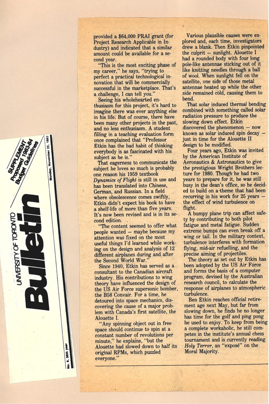 Newspaper clipping from University of Toronto Bulletin, November 22, 1982
Headline: Former dean influenced plane design for 40 years
Byline: Pamela Cornell
Photo: A portrait of Professor Bernard Etkin, older, distinguished, wearing a light suit and glasses, with white hair and a white mustache and goatee.
Caption: Professor Bernard Etkin
Professor Bernard Etkin has a long history of innovation with the University of Toronto Institute of Aerospace Studies. He became Dean in 1973, with 30 years of experience teaching, researching and writing. He thought his research would be over with his administrative post, but soon discovered differently. As dean, Etkin became president of Infrasizers Limited, a small company manufacturing two kinds of lab instruments for monitoring mineral composition – the infrasizer and the super panner – both designed to sort fine mineral powders by size or substance, using fluid dynamic principles. The lab was directly above the Dean’s office, and Etkin often slipped up stairs to join in studies of air curtains being carried out in a scaled-down precipitation wind tunnel using tiny glass spheres to simulate rain. Watching these particles transported by air flows gave Etkin the inspiration to speed up infrasizing to a continuous production process. Eager to pursue his breakthrough, he cut his term short by a year. Back at Downsview for three years now, his work on his Infrasizer MK II and his TERVEL separator (for terminal velocity) have proceeded nicely. Working through the University’s Innovations Foundation, he has had his inventions patented and licensed for manufacture to W.S. Tyler of Canada. The Natural Sciences & Engineering Research Council has provided a $64,000 Project Research Applicable in Industry grant, and indicated that a similar amount could be available for a second year. “This is the most exciting phase of my career,” Etkin says, “trying to perfect a practical technological innovation that will be commercially successful in the marketplace.”
Etkin has always brought this enthusiasm to his work. His 1959 textbook Dynamics of Flight is still in use and has been translated into Chinese, German and Russian. In a field where obsolescence comes quickly, Etkin did not expect his book to have a shelf-life of more than five years. It has now been revised and is in its second edition. “The content seemed to offer what people wanted – maybe because my attention was fixed on the most useful things I had learned while working on the design and analysis of twelve different airplanes during and after the Second World War.”
Since 1940, Etkin has served as a consultant to the Canadian aircraft industry. His contribution to wing theory have influenced the design of the US Air Force supersonic bomber, the B58 Convair. For a time, he detoured into space mechanics, discovering the cause of a major problem with Canada’s first satellite, the Alouette I, which had slowed down to half its RPMs while in orbit. Investigators were stumped, until Etkin identified that sunlight was heating half the satellite while the other half remained cold, causing the satellites pole-like antennae to bend. That solar induced thermal bending combined with something called solar radiation pressure caused the slowing down effect. Etkin discovered the phenomenon, now known as solar induced spin decay, just in time for the Alouette II design to be modified.
Etkin’s research on wind turbulence and flight has informed plane design significantly, adopted by the US Air Force, and it forms the basis of a computer program devised by the Australian research council to calculate response of airplanes to atmospheric turbulence.
Etkin reaches official retirement age next May, but far from slowing down, he finds he no longer has time for the golf and ping pong he used to enjoy.