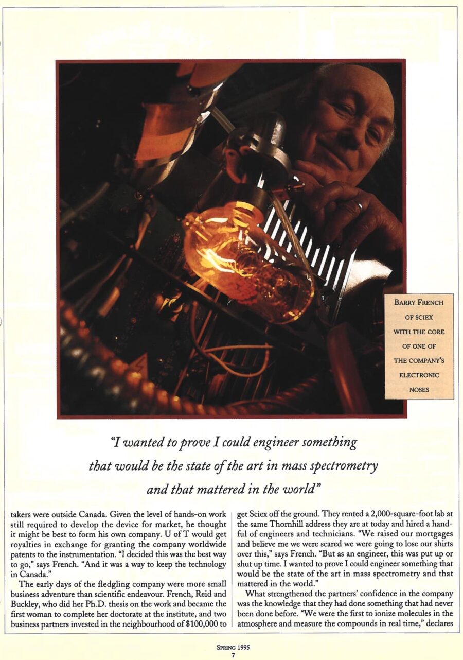Newspaper clipping from University of Toronto Magazine, Spring, 1995
Headline: The sweet smell of success: A Mars project comes down to earth
Byline: Jennifer Low
Photo, page two: A close-up of lab equipment, a glass bottle containing glowing tubes, Professor Barry French standing behind it.
Caption: Barry French of Sciex with the core of one of the company’s electronic noses.
If you created a sensing device so acute it could detect traces of nicotine off a person’s hands, even if she were across the room and hadn’t smoked in a month, you’d say you were on to some cracking good science. University of Toronto engineering physics professor Barry French was working on such a device and began to ponder its commercial possibilities. He could envision all kinds of useful applications for the device that has been described as a sort of “electronic nose.” Now known as technology transfer, in the early 1970s the idea was viewed with disdain. “There was a feeling that academics… should stick to teaching and being published in journals,” says French.
The company, Sciex, has thrived by designing some of the world’s best mass spectrometers, instruments that measure and identify the presence of compounds and elements in gases, liquids and solids. It has lobbed Canada into the top ranks of mass spectrometry research and created applications for pharmaceuticals, medicine, food processing, cargo surveillance, environmental testing, even microchip manufacturing. Widely known as the largest scientific analytical instrumentation company in Canada – its closest rivels are $800 million American giants – it employs dozens of Ph.D.s, pulled in $65 million in revenues in 1994 and has generated a steady stream of royalties for the University.
Sciex started in the 1960s at the Institute for Aerospace Studies. French and his colleagues, Neil Reid, who had worked at NASA, and graduate student Adele Buckley, were helping to design a mass spectrometer to analyze the gases of the upper Martian atmosphere for the Viking space probe. After the probe project ended French wondered how similar technology could be useful for earth-bound applications. “I believed mass spectrometers were going to be used more commonly to detect trace elements, for pollution research, for example. Mass spectrometry could open up a whole new method of tracking pollutants as they travelled through air and water instead of waiting until they accumulated in flesh or eggshells.
French explored licensing the technology but felt with the level of hands-on work required, forming his own company might be best. The university would get royalties in exchange for granting the company worldwide patents to the instrumentation. French, Reid and Buckley, who did her Ph.D. thesis on the work and became the first woman to complete her doctorate at the institute, and two business partners invested in the neighbourhood of $100,000 to get Sciex off the ground. They rented a 2,000-square-foot lab at the same Thornhill address they are at today and hired a handful of engineers and technicians. What strengthened the partners’ confidence in the company was the knowledge that they had done something that had never been done before. “We were the first to ionize molecules in the atmosphere and measure the compounds in real time,” says French. Previous methods required on-site samples to be taken for long and involved testing in labs. Sciex’s quick accurate answers opened up many practical applications and potential sales.
The company got a break thanks to a federal government program that financed small companies with technology suitable for federal departments. French and Reid submitted a proposal with two applications for their “sniffing” instrument: detecting explosives for the defence department and for health and welfare an instrument that could detect diseases that show up in the breath. The government granted them $200,000 in development funds. They had eighteen months to deliver and they met that goal. They were in business. 
The Sciex team spread the news through papers at conferences and demonstrations, such as the night in 1979 when French drove a van of equipment to Mississauga, Ontario to test the air after the derailment of a freight train loaded with chlorine and styrene. Word-of-mouth in the scientific community soon generated sales to university labs, governments and industries all over the world. Constant growth meant revenues went right back into production and research.
Sciex’s core sensing technology has spun off variants. Some instruments test air samples only while others turn liquids into solids into gases before testing. The various instruments, that sell for between $90,000 and $500,000 a unit, are found all over the world. In France, they’ve been used to look for toxins in wine and honey. In the United States they have scanned for impurities in microchip manufacturing. The British use them to track pollutants in inland, coastal and underground waters. The Japanese deploy them in an anti-terrorist truck unit for detecting explosives. One of the commonest applications is for revealing illicit drugs that have been found in the pistons of aircraft, stuck inside lead ingots, dissolved in toothpaste and even enclosed in the corpse of an underworld kingpin.
As brilliant as the science has been, good management is also essential. French wisely sought good management teams. MDS Health Group Ltd., a $640-million-a-year Canadian company, bought Sciex in 1981 to get on the leading edge of health care instrumentation. In 1986 marketing and sales was shored up with a joint venture with Perkin-Elmer Corp, a United States-based $800-million-a-year maker and distributor of analytical instruments. Sciex’s powerful partners have lent their experience on how to do business on a large scale, standardizing equipment to bring down costs. As a result it has grown to be true to its full name: Scientific Exports. It makes 45 percent of sales in the United States, 35 percent in Europe, 10 percent in Japan and 10 percent in Canada. From a lab at Aerospace, it now has more than 250 employees and is moving to a new $6.5 million headquarters in Vaughan. By the end of the decade, annual revenues are expected to top $100 million. While the focus remains on mass spectrometry, French sees new applications in fields such as DNA research. “I started out wanting to create something that would be of use to this world. I think we’ve done it rather well.”