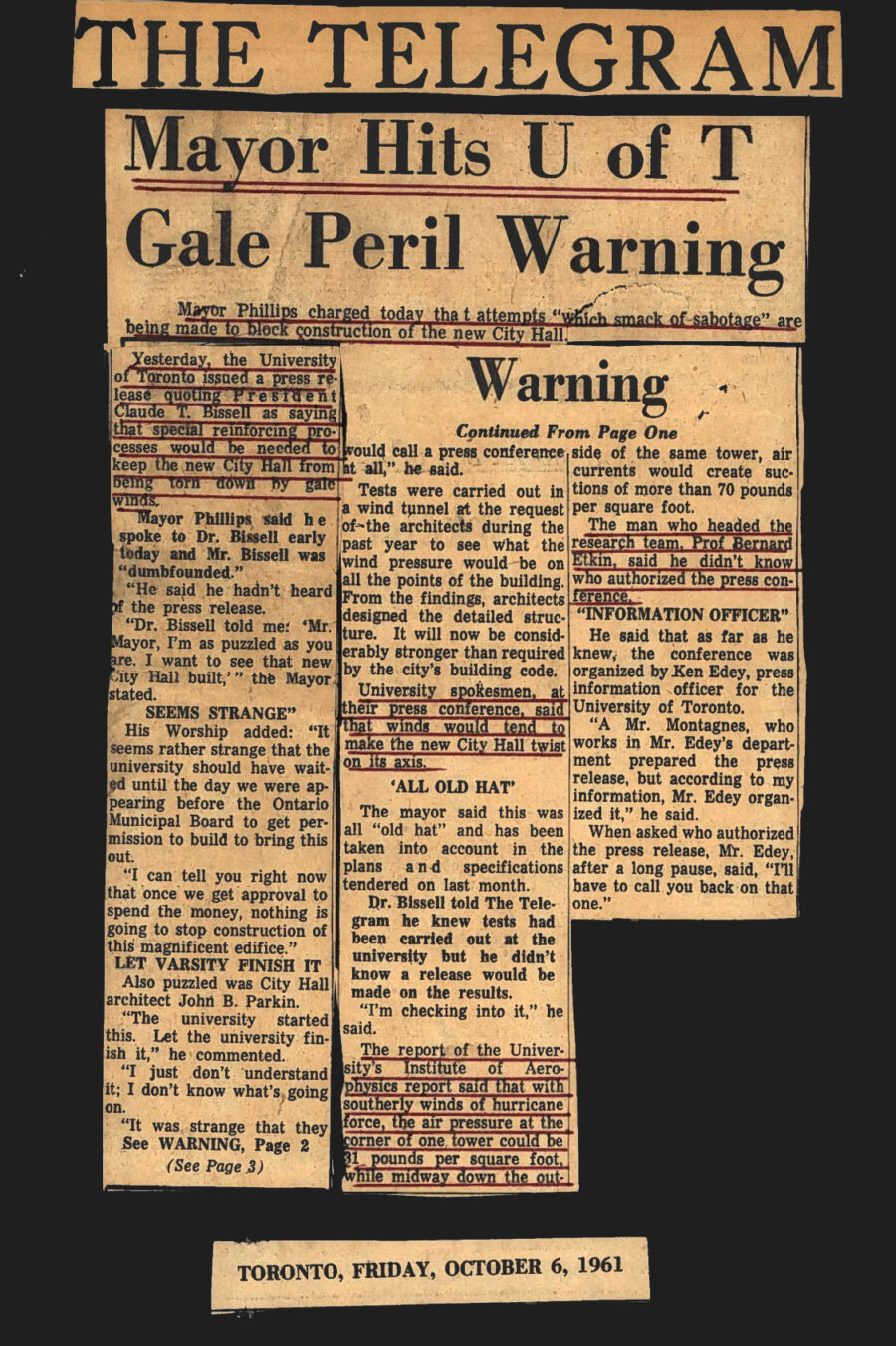 Newspaper clipping from The Telegram, October 6, 1961
Headline: Mayor Hits U of T Gale Peril Warning
Sub-headline: Mayor Phillips charged today that attempts which smack of sabotage are being made to block construction of the new City Hall

Yesterday, the University of Toronto issued a press release quoting President Claude T. Bissell as saying that special reinforcing processes would be needed to keep the new City Hall from being torn down by gale winds. Mayor Phillipps said he spoke to Doctor Bissell and Doctor Bissell was dumbfounded, denying knowledge of the press release. The Mayor found it strange that the press release came out the day he was meeting with the Ontario Municipal Board to get permission to build.

Tests were carried out in a wind tunnel at the request of the architects during the past year to see what the wind pressure would be on all the points of the building. From the findings, the architects designed the detailed structure. It will now be considerably stronger than required by the city’s building code.

University spokesmen at their press conference said that winds would tend to make the new City Hall twist on its axis. The man who headed the research team, Professor Bernard Etkin, said he didn’t know who authorized the press conference. Etkin believed Ken Edey, the press information officer for the University of Toronto, organized the release. When asked who had authorized the press release, Mister Edey, after a long pause, said “I’ll have to call you back on that one.