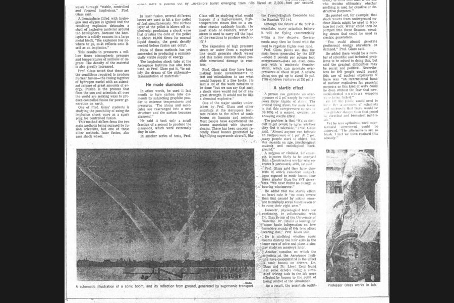 Newspaper clipping from The Globe and Mail, July 20, 1974
Headline: Shock waves both boon and threat to man
Byline: Lydia Dotto
Photo 1, page one: Close-up of the tip of a rifle barrel, a bullet emerging from it, circular currents of air emanating from the bullet.
Caption: Shock wave is pushed out by .30-calibre bullet emerging from rifle barrel at 2,200 feet per second.
Photo 2, page two: Illustration of a plane flying over a landscape, a column of air shaped like a “V” tracing from the plane to the ground and back up again.
Caption: A schematic illustration of a sonic boom, and its reflection from ground, generated by supersonic transport.
Photo 3, page two: Professor Glass in shirt and tie working with a piece of lab equipment.
Caption: Professor Glass works in lab.
At first glance, there doesn’t seem to be much to connect diamonds, nuclear bombs, geothermal energy, supersonic aircraft and the origin of the universe. But they do have something in common – shock waves. Shock waves, says Professor I.I. Glass of the University of Toronto’s Institute for Aerospace Studies, may have flung the material of the planets and stars into space after the “big bang” with which many scientists believe the universe began. Shock waves help keep the nuclear fires of the sun going and were probably one of the factors responsible for the chemical evolution of life on earth. In the form of chemical explosives, shock waves were vital to the development of industrial society. Yet shock waves also carry an immense potential for destruction when produced by earthquakes, volcanoes and nuclear weapons.
Professor Glass, who recently wrote a book on the relationship between shock waves and man, has been studying the phenomenon for more than two decades. With his colleagues at the Aerospace Institute, he is engaged in several shock wave studies – ranging from the production of diamonds from carbon to testing the effects of sonic booms on drivers and wildlife.
A shock wave occurs when a medium – a solid, liquid or gas – is compressed suddenly, resulting in very rapid and sometimes very large increases in the temperature, density and pressure of the medium. Thus, the strength of the shock wave is sometimes measured in terms of “overpressures” – that is, the increase in pressure over normal atmospheric pressure. Shock waves can be generated by sharp, violent disturbances like those created by earthquakes, explosives or faster-than-sound aircraft. Professor Glass has a number of shock tubes and sonic boom simulators capable of generating large shock waves in the lab. One of the first of these, built in the 1950s, enabled him to confirm experimentally many mathematical calculations concerning the behaviour of shock waves.
Another device is capable of rapidly generating very large shock waves through “stable, controlled and focused implosions,” Professor Glass said. A hemisphere filled with hydrogen and oxygen is ignited and the resulting explosion detonates a shell of explosive material around the hemisphere. Because the hemisphere is solidly encased in a large metal block, “the explosion has nowhere to go, so it reflects onto itself as an implosion.” This results in pressures a million times atmospheric pressure and temperatures of millions of degrees. The density of the material is also greatly increased. Glass and his students are studying using the implosion shock wave as a spark plug for controlled fusion. Another method being studied to produce fusion, laser fusion, also uses shock waves. No method has succeeded to date in producing a commercially viable supply of energy.
Professor Glass also talks of using the implosion shock tube “to satisfy the dream of the alchemist – transmutation of materials.” Last month he used it to turn carbon into diamonds by subjecting graphite powder to extreme temperatures and pressures. “The atoms and molecules are rearranged into a new structure and the carbon becomes diamond.” He said it took only a small fraction of a second to produce the diamonds, which were extremely tiny in size.
In another series of tests, Glass will look at what would happen if a high-pressure, high-temperature steam line on a nuclear reactor suddenly bursts, which could cause structural damage.
One of the major studies undertaken by Professor Glass and other scientists at the Aerospace Institute relates to the effect of sonic booms on humans and animals. Most people have experienced the booms associated with thunder-storms. There have been concerns about booms generated by high-flying supersonic aircraft. Glass points out that the sonic boom generated by a supersonic transport – about two pounds per square foot overpressure – does not even compete with a moderate thunder-storm, which can generate overpressures of about ten pounds per square foot. A severe storm can get up to about twenty-nine pounds per square foot. 
Then there’s the question of people’s subjectivity around these shocks, which is called a startle effect, and has been found to have no consistent interpretation. Doctor Glass and Doctor Reid recently studied the effect of sonic booms on drivers, outfitting a small car with a miniature sonic boom system and conducting driving tests at York University. Twelve drivers drove over straight and slalom courses without serious difficulties. In other tests, Professor Ribner plans to take a portable sonic boom generator into the field to test the effects on wildlife. And Professor Glass and Professor Tennyson will be studying whether booms contribute to the cracking or deterioration of plaster walls.
Beyond these down-to-earth concerns, Glass is philosophical about the importance of shock waves. The big bang carried with it elements that later condensed to become stars and planets, providing the material of the solar system. Lab evidence suggests that shock waves in the primitive planetary atmosphere – generated by thunder and lightning – may have contributed to the development of the complex molecules that evolved into living systems. At present, a shock front marks the point at which earth’s magnetic field holds off destructive high-energy particles and cosmic radiation streaming at high speeds from the sun and from interstellar space.
Professor Glass speculates that even nuclear explosions could be used constructively, for example to fracture hot rock deep underground, pumping water into the fissures, creating steam that could be used in electric generators. “You could almost generate geothermal energy anywhere on demand,” Glass said.