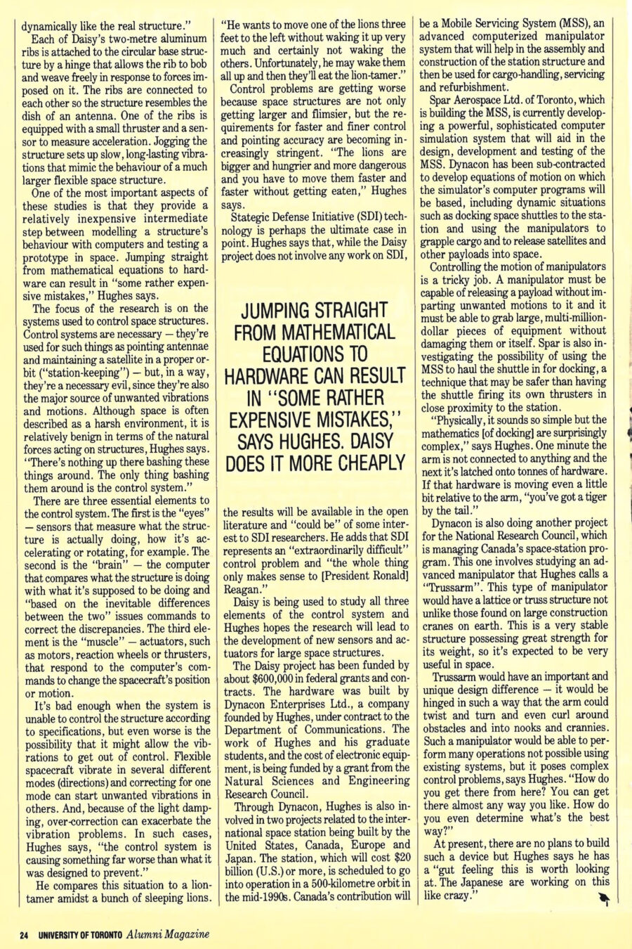 Magazine clipping from University of Toronto Alumni Magazine, Autumn 1987
Headline: Kicking up Daisy: Peter Hughes’ contraption (which vaguely resembles the flower) mimics the vibrations and stresses that will be imposed on huge structures in space
Byline: Lydia Dotto
Photo: Professor Hughes, wearing a suit and tie, stands before the criss-crossing radial struts of Daisy.
Asking a group of scientists what space is like puts one in mind of the story about the blind men and the elephants. Everyone “sees” something different. A life support expert sees a harsh unforgiving environment that can kill a human being in minutes. A physiologist sees a more subtle but no less dangerous environment that can cause long-term health problems. A materials scientist sees an environment that can be exploited to make ultra-pure drugs, crystals and semiconductors.
One of the ways Peter Hughes sees space is as mathematical equations that define the position and motions of large structures in space. And he sees sleeping lions and restless tigers that need taming. Hughes, who is the University of Toronto’s Cockburn professor of engineering and a researcher at the Institute for Aerospace Studies, has built a device called Daisy that allows him to study in the laboratory the best methods for controlling and pointing large, flexible space structures such as antennae, sensors and solar panels. Examples of such structures include communications satellites and radar satellites used for remote sensing and surveillance. The research may also have some applications to the space station being built by the western world.
The need for this research has been prompted by the trend toward putting larger and larger structures in space – a trend that will be accelerated by the increasing use of shuttle-like vehicles and astronauts trained as “hard hats” to do assembly and construction work in space. Spacecraft of the future may be very large. Communications antennae may be as large as 150 to 200 metres in diameter, the size of a small city block. On earth, large usually equates with heavy, bulky and solid. Not so in space. In a zero-gravity environment, even very large structures are usually quite flimsy; many would collapse under their own weight on earth. Controlling such structures is no easy task, especially when pin-point accuracy is required, as in the case of a mobile communications satellite trying to beam signals to moving ships or aircraft. But flexible structures can be aggravatingly uncooperative. They bend, deform, vibrate, oscillate – and once they get going, they are hard to stop. Worse, if the control system is ineffective, these vibrations might escalate to the point of catastrophic instability resulting in serious damage to the structure.
This is where Daisy comes in. It’s not a wind tunnel. It does not physically resemble the space structures being studied. Instead, it consists of a circular array of metallic ribs radiating out from a base. (Its name is simply a whimsical reference to its vague high-tech resemblance to the petals of a flower.) What Daisy does do is emulate the behaviour of a space structure – the vibrations and motions that occur when the structure is subjected to forces by its control and pointing system. The same laws of motion apply on earth and in space, says Hughes. “We’re not pretending to test the ‘real’ structure, but we’re testing a structure that is behaving dynamically like the real structure.”
Each of Daisy’s two-metre aluminum ribs is attached to the circular base structure by a hinge that allows the rib to bob and weave freely in response to forces imposed on it. The ribs are connected to each other so the structure resembles the dish of an antenna. One of the ribs is equipped with a small thruster and a sensor to measure acceleration. Jogging the structure sets up slow, long-lasting vibrations that mimic behaviour of a much larger flexible space structure.
These studies provide a relatively inexpensive intermediate step between modelling a structure’s behaviour with computers and testing a prototype in space. Jumping straight from mathematical equations to hardware can result in “some rather expensive mistakes,” Hughes says.
The focus of the research is on the systems used to control space structures. While necessary – they point antennae and keep a satellite in proper orbit – they are also the major source of unwanted vibrations. Space is described as a harsh environment, but it is relatively benign in terms of the natural forces acting on structures. “The only thing bashing them around is the control system,” Hughes says.
There are three essential elements to the control system: the “eyes” or sensors that measure what the structure is doing; the “brain” or the computer that compares what the structure is doing and what it’s supposed to be doing, and issues commands to correct discrepancies; and the “muscle” or actuators such as motors, reaction wheels or thrusters, that respond to the computer’s commands. Control systems may over-correct. Flexible spacecraft vibrate in several different modes (directions) and correcting for one mode can start unwanted vibrations in others. And, due to light damping, over-correction can exacerbate the vibration problems. Control problems are getting worse because space structures are not only getting larger and flimsier, but the requirements for faster and finer control and pointing accuracy are becoming increasingly stringent.
Strategic Defense Initiative (SDI) technology is perhaps the ultimate case in point. Hughes says that while Daisy does not involve any work on SDI, the results will be available in the open literature and “could be” of some interest to SDI researchers. He adds that SDI represents an “extraordinarily difficult” control problem and “the whole thing only makes sense to [President Ronald] Reagan.”
Daisy is being used to study all three elements of the control system and Hughes hopes the research will lead to the development of new sensors and actuators for large space structures. The project has been funded by $600,000 in federal grants and contracts. The hardware was built by Dynacon Enterprises, a company founded by Hughes, under contract to the Department of Communications. The work of Hughes and his graduate students, and the cost of electronic equipment is being funded by a grant from the Natural Sciences and Engineering Research Council.
Through Dynacon, Hughes is also involved in two projects related to the international space station being built by the United States, Canada, Europe and Japan. The station, which will cost $20 billion US or more, is scheduled to go into operation in a 500-kilometre orbit n the mid-1990s. Canada’s contribution will be a Mobile Servicing System (MSS), an advanced computerized manipulator system that will help in the assembly and construction of the station structure and then be used for cargo-handling, servicing and refurbishment. Spar Aerospace is building the MSS. They’ve begun with building a sophisticated computer that will aid in the design and testing of the MSS. Dynacon has been sub-contracted to develop equations of motion on which the simulator’s computer programs will be based, including dynamic situations such as docking space shuttles to the station and using the manipulators to grapple cargo and to release satellites and other payloads into space.
Controlling the motion of manipulators is tricky. A manipulator must be capable of releasing a payload without imparting unwanted motions to it, and it must be able to grab large, multi-million dollar pieces of equipment without damaging them or itself. Dynacon is also doing another project for the National Research Council, involving studying an advanced manipulator that Hughes calls a “Trussarm.” This type of manipulator would have a lattice or truss structure not unlike those found on large construction cranes on earth. This is a very stable structure possessing great strength for its weight, so it’s expected to be very useful in space. Trussarm would be uniquely hinged in such a way that the arm could twist and turn and even curl around obstacles and into nooks and crannies, effective but posing many control problems. At present, there are no plans to build the device, but Hughes says “the Japanese are working on this like crazy.”