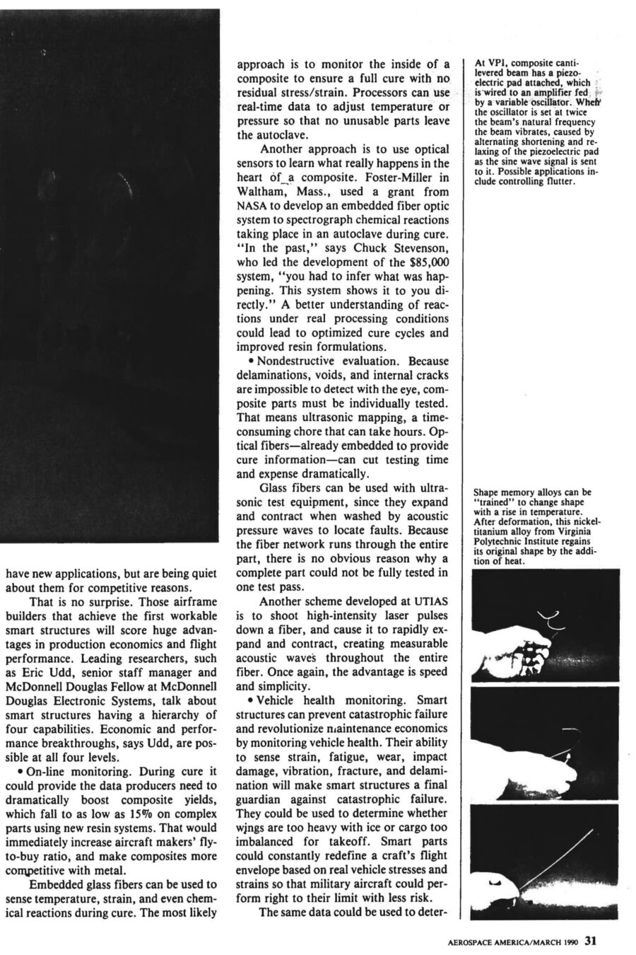 Magazine clipping from Aerospace America, March, 1990
Headline: Materials get smarter: “Smart structures” will change the ways aircraft and spacecraft are built, maintained, and flown.
Byline: Alan S. Brown, Materials Editor
Photo 1, page 2: Three small photos of a hand holding a thick wire. In the first, the wire is coiled in a spiral. In the second, it’s shaped like a hook. In the third, the wire is straight.
Caption: Shape memory alloys can be “trained” to change shape with a rise in temperature. After deformation, this nickel-titanium alloy from Virginia Polytechnic Institute regains its original shape by the addition of heat.
Photo 2, page 3: A long metal beam on the floor of a lab.
Caption: At VPI, composite cantilevered beam has a piezo-electric pad attached, which is wired to an amplifier fed by a variable oscillator. When the oscillator is set at twice the beam’s natural frequency the beam vibrates, caused by alternating shortening and relaxing of the piezoelectric pad as the sine wave signal is sent to it. Possible applications include controlling flutter.
Photo 3, page 4: A cylindrical metal fuselage hooked up to testing equipment.
Caption: In a VPI/University of Adelaide effort, an aircraft fuselage model was used to study active acoustic control to dampen vibration.
Photo 4, inset, page 4: Close-up of a plane wing, wires running across it.
Caption: University of Toronto Institute for Aerospace Studies has been conducting static tests on a smart wing leading edge in which optical fibers have been embedded for damage detection. Red dots correspond to laser light bleeding through Kevlar/epoxy from impact-fractured fibers.
Photo 5, page 5: A laser device next to a mounted brass fitting, optical fibre emerging from the fitting.
Caption: At NASA-Langley, a laser with a lens launches radiation into optical fibre, which is emerging at left from brass fitting. The system is used for modal domain sensing.
Photo 6, page 6: Close on a scientist holding a coil of wire.
Caption: At United Technologies Research Center, scientists successfully embedded optical fibre sensors in composite materials for measuring temperature, strain, pressure and vibration.
Here come smart parts. In the not-too-distant future, composite prepregs with embedded sensors will monitor their own cure and alert processors when temperature and pressure adjustments are needed. After curing, the same sensors will rapidly assess post-cure quality. Smart structures will be linked to an aircraft’s central computer, just as our limbs and muscles are tied to our central nervous system, to provide faster, cheaper and safer flights. They will monitor in-flight vehicle health, and even change their shape and stiffness to optimize performance during specific maneuvers.
The pace of development is breathtaking. The Air Force, Navy, NASA and Defense Advanced Research Projects Agency have all begun to underwrite research in the field. Boeing De Havilland has already begun static tests on a smart wing leading edge. Raymond Measures, associate director the University of Toronto Institute for Aerospace Studies, is leading development of the wing, “This leading edge is a real assembly with weaves, honeycombs, and the full range of structures that occur in real aircraft structures. It also contains 300 optical fibres in three layers, a complex operation that took a fabrication team of six to accomplish.”
McDonnel Douglas hopes to test-fly a smart structure on the leading edges of an F-15 wing as early as 1991 or 1992. Even though it dropped the project, United Technologies has already developed a crack-detecting smart helicopter rotor. 
Smart structures could lead to economic and performance breakthroughs in four areas. First is online monitoring during curing of composite materials, which could dramatically boost yields and make composites more competitive with metal. Second is nondestructive evaluation of composite parts. The current method of ultrasonic mapping is time-consuming and can take hours. Embedded optical fibers can cut testing time and expense dramatically. One test developed at UTIAS is to shoot high-intensity laser pulses down a fibre, causing it to rapidly expand and contract, creating measurable acoustic waves throughout the entire fibre, making for faster, simpler testing. Third is vehicle health monitoring. Smart structures can sense strain, fatigue, wear, impact damage, vibration, fracture and delamination, guarding against catastrophic failure. They could be used to determine whether wings are too heavy with ice or cargo too imbalanced for takeoff. Smart structures could also alert when aircraft require maintenance, reducing frequency and intensity of maintenance measures. Fourth is flight control. Because optical fibers can transmit more than one signal at a time, researchers hope to use the same fibers that monitor health to control the craft. They could serve as the communications pathways between the craft’s avionics and the motors controlling the ailerons, elevators and rudder. Adaptive structures could also be built to change shape and stiffness to compensate for structural damage or heighten performance. Measures say, “Ultimately we want to build adaptive intelligence into the materials through the use of neural networks, so that the structure ‘learns’ about the relationship between, say, strain and a given maneuver. Let’s say we want to change the shape of an airfoil. You train the sensory system to memorize the loads placed on a structure. When you duplicate that shape, it automatically knows how to accomplish it.”
The current state of smart part art is still years away from the more sophisticated uses envisioned by theorists. But there is already consensus that fibre optic glass will be a material of choice. They are small, compatible with existing composites technology, have ideal electrical properties, and are lightweight and take up little room. Finally, glass fibres are cheap, costing only pennies per foot for telecommunications wire.
There is less consensus on which actuators to use. Most researchers would prefer to use nonmechanical actuators – materials that change their shape without any moving parts. Electrorheological (ER) fluids, for example, can turn from liquid to solid milliseconds after application of a small electrical current, and could be useful to dampen vibration in space structures that require pinpoint accuracy, such as telescopes and monitoring devices. Piezoelectrics are a different actuator that could be utilized in a similar manner. A third kind of actuator is shape memory alloys (SMAs), which can be “trained” to change their shape as temperatures rise. Each actuator has its partisans.
Beyond materials considerations lies the interconnection of those optical nerves into a nervous system and brain capable of doing useful work. Many systems are under development to extract information from embedded glass fibres by measuring the changes in a beam of light sent down their length. The University of Toronto Institute for Aerospace Studies, for example, uses breakable glass fibres that snap and disrupt transmission when an impact exceeds a critical energy level. The group has also developed a way to determine strain or temperature by measuring the shifts in interference patterns between two beams of light run in parallel paths. Others have developed their own sensing systems.
Monitoring a network of sensors that is large and complex may require more computing power than we can comfortably fit on an aircraft, perhaps even a small supercomputer. That is why theorists are interested in artificial intelligence programs, as they may prove capable of searching through masses of information to discern the shape of potential problems. “Smart structures will make mechanical failure a thing of the past,” says Professor Measures.