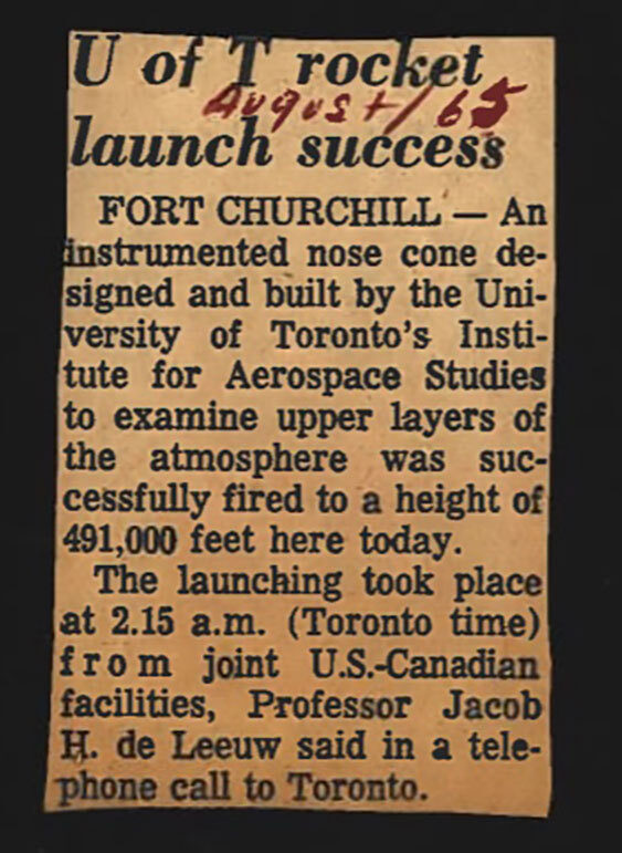 Newspaper clipping from Fort Churchill, August, 1965

The article states an instrumented nose cone designed and built by the University of Toronto’s Institute for Aerospace Studies to examine upper layers of the atmosphere was successfully fired to height of 491,000 feet here today. The launch took place at 2:15 a.m. (Toronto time) from joint United States-Canadian facilities, Professor Jacob H. de Leeuw said in a telephone call to Toronto.