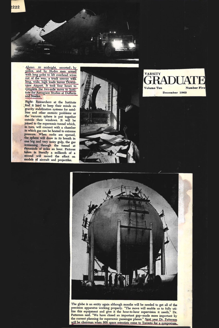 Newspaper clipping from Varsity Graduate, Volume Ten, Number Five, December, 1963
Headline: None
Photo 1 in clipping: Image of a heavy flatbed truck at night transporting large sections of the vacuum sphere to its new location at the University of Toronto Institute for Aerospace Studies.
Caption: At midnight, escorted by police and by Hydro men armed with long poles to lift overhead wires out of the way, a truck convoy transported large sections of the University of Toronto Institute for Aerospace Studies’ vacuum sphere from Downsview Airport. It took four hours to complete the two-mile move to the institute’s new location at Dufferin and Steeles.
Photo 2 in clipping: Image of a man in his office looking out a window at the construction assembly of the vacuum sphere, a large crane in the distance lifting one of the sphere’s sections into the air.
Caption: Researchers at the institute find it hard to keep their minds on gravity stabilization systems for satellite and other esoteric problems as the vacuum sphere is put together outside their windows. It will be joined to the supersonic tunnel, which in turn will connect with a chamber in which gas can be heated to extreme pressure. When cocks are opened, the sphere will draw in its breath in one big and very noisy gulp, the gas screaming through the tunnel at thousands of miles per hour. Pictures taken in a millionth of a second record the effect on models of aircraft and projectiles.
Photo 3 in clipping: Image of the finished assembly of the vacuum sphere, large sensors mounted about its exterior, the sphere dwarfing three men in hardhats standing at its base
Caption: The globe is an entity again although months will be needed to get all of the precision apparatus working properly. “The move will enable us to fully utilize this equipment and give it the hour-to-hour supervision it needs,” Doctor Patterson said. “We have closed an important gap – made more important by the current planning for supersonic passenger planes.” Next year Doctor Patterson will be chairman when 800 space scientists come to Toronto for a symposium.
The article outlines the move of the University of Toronto Institute for Aerospace Studies’ vacuum sphere from Downsview Airport. At midnight, escorted by police and by Hydro men armed with long poles to lift overhead wires out of the way, a truck convoy transported large sections of the vacuum sphere. It took four hours to complete the two-mile move to the institute’s new location at Dufferin and Steeles.
Outside researchers’ windows, the vacuum sphere is assembled. It will be joined to the supersonic tunnel, which in turn will connect with a chamber in which gas can be heated to extreme pressure. When cocks are opened, the gas screams through the tunnel at thousands of miles per hour. Pictures taken in a millionth of a second record the effect on models of aircraft and projectiles.
Reassembled, the sphere will need months to get the precision apparatus working properly. Doctor Patterson states “We have closed an important gap – made more important by the current planning for supersonic passenger planes.”