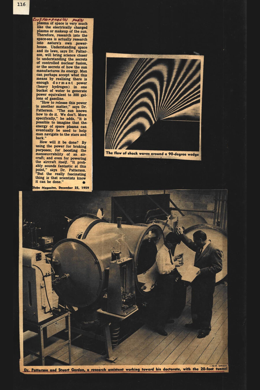 Magazine clipping from The Globe Magazine, The Globe and Mail, December 25, 1959
Headline: The wonders of the space beyond air
Byline: Betty Lee
Photo 1: Dr. Patterson wearing a suit and tie stands before a large piece of lab equipment.
Caption: Dr. G.N. Patterson of the Institute of Aerophysics, with the low-density wind tunnel.
Photo 2: A model in an experiment, the angular curve of air shock waves flowing from its front.
Caption: Air shock waves are being measured against a model device.
Photo 3: A zebra-skin-like pattern of rounded black and white stripes splay against the hard edge of a block.
Caption: The flow of shock waves around a 90-degree wedge.
Photo 4: Two men stand before a large wind tunnel, its hatch open at one end.
Caption: Dr. Patterson and Stuart Gordon, a research assistant working toward his doctorate, with the 20-foot tunnel.
From the surface of our world, space has long seemed to be a vast uncharted ocean of emptiness between the earth and the stars. But in the past decade, science has come to know better. Hundreds of miles up, past the layers of the troposphere, stratosphere and even beyond the ionosphere, space thins out into a rarefied but busy “plasma” of individually floating oxygen and nitrogen molecules, atoms, ions and electrons. While the atmosphere hugging the earth is much like a deep lake of air particles, scientists say the “atmosphere” of space resembles some sparse, gaseous shower. Space-probers freely admit that this shower is a scientific mess. To begin with, it has been found that space plasma follows its own special and highly unpredictable laws. It no only responds to electrical forces, it also creates them, and thus plays merry havoc with man-made precision instruments. Its makeup, behavior and reactions are so complex that scientists are just now beginning the job of understanding them.
Explains one United States physicist: “It’s as though we had just come down to the sea after living all our lives in the mountains. The sea of space is a mystery to us. It’s on thing to shoot an unmanned, ballistic rocket into this space-sea. But if we want to navigate in it, we will have to learn what it is all about.” Amon the many things aerophysicists want to learn: What is the aircraft drag or “air” resistance at super-high altitudes? What is the pressure and density of the sparse atmospheric plasma 200-300 miles above the earth, and what would be the reaction of this pressure on an aircraft flying at 18,000 miles per hour? How much heat is transferred from the electrically charge plasma to the aircraft? What materials or shapes (a sphere, a saucer, a wedge?) fly best at hypersonic speeds and dizzying heights?
Aerodynamicists, for instance, have learned how to estimate the wing area needed to hoist a 10-ton aircraft into the molecule-rich atmosphere close to the earth. But how much wingspan is needed to lift a similar plane through the thin regions of space? And how would this “thinness” react on the structure and wing area of a manoeuvrable space aircraft? Scientists around the globe have been nibbling at these questions for several years. Experimental aircraft, such as the U.S.’s X-15, have helped throw a glimmering of light on some of them. But at the moment, only two major scientific laboratories in the western world are working full-time at the staggering job of finding answers. One, in the physics department of the University of California, is studying the problem of heat transference at super-high altitudes. The other, the Institute of Aerophysics at the University of Toronto, has been busy since 1955 (through Defense Research Board grants and U.S. Air Force and Navy contracts) researching and building the original equipment to snoop into the mysteries of space density, the structure of space plasma and its reaction on powered aircraft, and the behavior of shock waves at the fringes of the atmosphere.
Progress so far? “Slow,” admits the Institute’s director, Dr. G.N. Patterson. It took almost five years, for instance, to conceive and construct the sophisticated equipment needed to start probing the problems. If visitors ask how long it wil take for any clearly defined answers to emerge from upcoming research, Institute staffers are inclined to change the subject. Says Dr. Patterson cautiously: “It’s going to be a long job.” Experiments in space density, alone, are likely to absorb much of the Institute’s time and money for the next few years. The basic problem being tackled in this special area: How will a high-speed, man-powered aircraft react (drag, air-flow, pressure, etc.) in low-density conditions far above the earth? The key to the problem: An understanding of the structure of “air” at high altitudes and its recreation in the lab for research purposes. 
The Institute of Aerophysics began researching this problem by building the only known low-density wind tunnel of any size in the world today. Outwardly, the tunnel looks very much like an over-sized hot-water boiler, awesomely equipped with a bristle of clocks, gauges and controls. Institute workers will tell you the 20-foot, beige-painted monster is as deceptive as an iceberg. Vacuum pumps, which are the actual power-guts of the machine, have been embedded for quietness and efficiency in underground pits beneath the Institute’s husky new concrete building on North Dufferin Street, Toronto. Once the pumps are working, the tunnel screams into life. A mixture of oxygen and nitrogen gas (of which earth’s atmosphere is comprised), is forced through a controlled inlet at one end of the tunnel. At the other end, the underground pumps proceed to suck it out again. The degree of forcing versus sucking determines the “air molecule density” (or the Knudsen number, as Dr. Patterson calls it) of the air inside the machine.
By thinning out the oxygen and nitrogen molecules to any given density or Knudsen number, the UTIA can therefore create an atmosphere inside the tunnel which parallels conditions hundreds of miles above the earth. Controlled winds inside the machine can bring the theoretical speed of any model placed inside the test are to upward of 18,000 miles a hour. By pulling back or increasing the speed, increasing or decreasing the air density, the model can be “flown” up into space and brought down to earth again.
Effects of pressure, air-slip and drag on the model are noted in various ways. The Institute has successfully tried “lighting up” the thin air inside the tunnel with electrical charges, then watching how it reacts around the surface of a model navigating through space. High-speed photography is being used extensively to compare experiments with different model shapes and materials. One fascinating branch of the low-density wind tunnel experiments: A UTIA attempt to approximate powered flight through the outer and inner atmospheres of other planets. Says Dr. Patterson: “We can shoot any type of air molecules into the thing.” By injecting the known components of Mars-atmosphere, Venus-atmosphere, Saturn-atmosphere into the tunnel, then controlling density and windspeeds, the Institute has begun to see how a space aircraft might react during powered excursions through the solar system.
To study the air components themselves and to watch how gas molecules ionize or “disassociate” into an electrically charged space plasma at high altitudes (caused by radiation from the sun), the Institute has built its own low-density plasma tunnel. Space plasma is created in this machine by heating thin-molecule air to 27,000 degrees Fahrenheit, or approximately twice the temperature satellites might encounter in space. The problem: what laws control this plasma, and how will these laws affect the performance of a powered space aircraft? Echoing other physicists who are grappling with questions about the perplexing “space-sea”, UTIA’s Patterson admits the problem is staggering. “But breathtaking,” he adds. To begin with, the study of space plasma and how man fly through it, is only one small aspect of a gigantic, recently discovered scientific question mark. “By solving the problems of flight in and out of this plasma,” says Dr. Patterson, “we will obviously discover more about its makeup and behavior. And by discovering these facts, science will be close to discovering the basic secrets of energy.”
He explains it this way: The plasma of space is very much like the electrically charged plasma or makeup of the sun. therefore, research into the space-sea is actually research into nature’s own powerhouse. Understanding space and its laws, says Dr. Patterson, will bring science closer to understanding the secrets of controlled nuclear fusion, or the secrets of how the sun manufactures its energy. Man can perhaps accept what this means by realizing there is enough dormant power (heavy hydrogen) in one bucket of water to generate power equivalent to 300 gallons of gasoline. “How to release this power is another matter,” says Dr. Patterson. “The sun knows how to do it. We don’t. More specifically,” he adds, “it is possible to imagine that the energy of space plasma can eventually be used to help man navigate to the stars and back.” How will it be done? By using the power for braking purposes; for boosting the manoeuvrability of an aircraft; and even for powering the aircraft itself. “It probably sounds fantastic at this point,” says Dr. Patterson. “But the really fascinating thing is scientists know it can be done.”