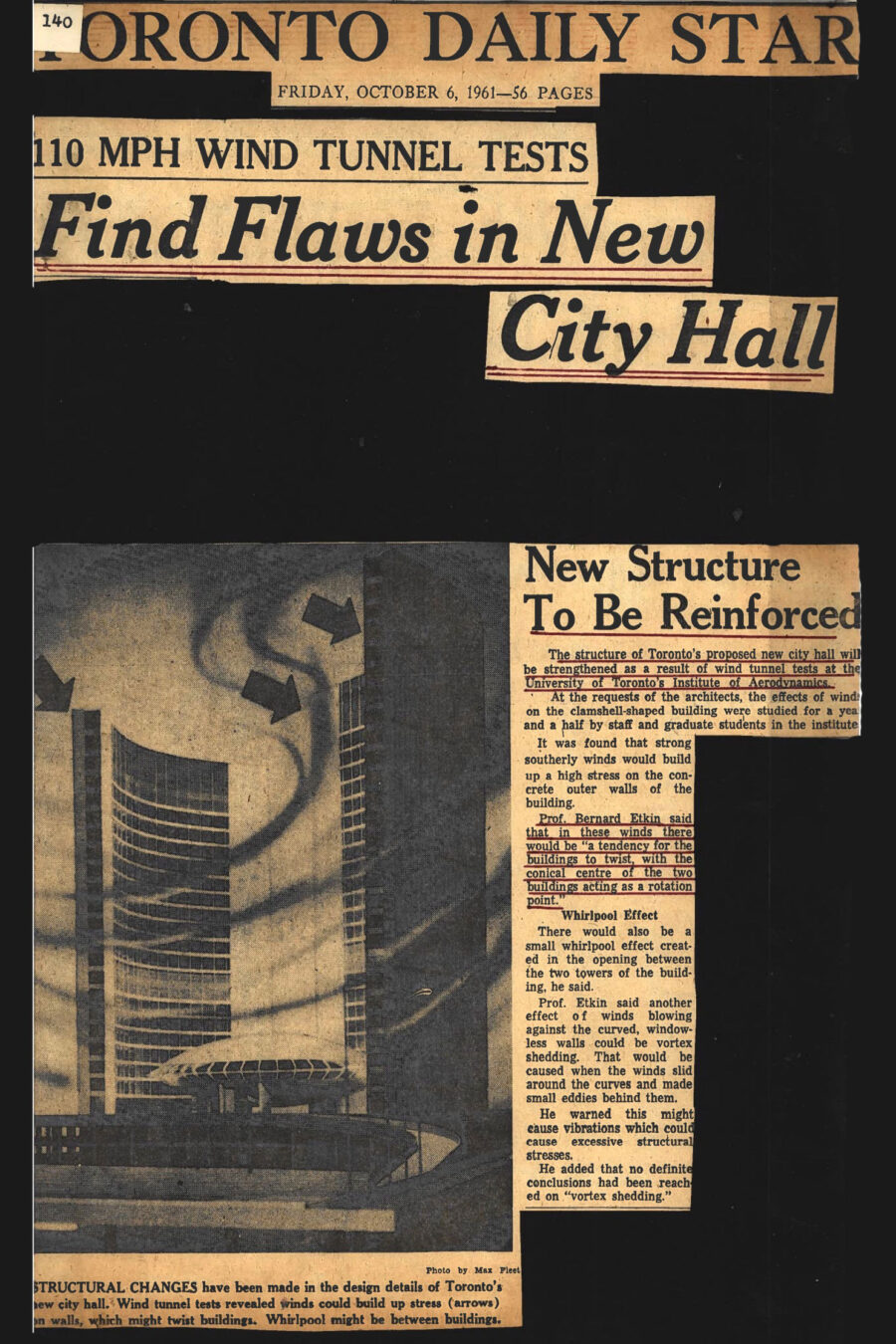 Newspaper clipping from The Toronto Daily Star, October 6, 1961

Headline: 110 mph Wind Tunnel Tests Find Flaws in New City Hall

Photo in clipping: Close-up image of model of Toronto’s new City Hall, illustrated with wind currents and arrows indicating the wind’s direction

Caption: Structural changes have been made in the design details of Toronto’s new city hall. Wind tunnel tests revealed wind could build up stress (arrows) on walls, which might twist buildings. Whirlpool might be between buildings.

Sub-headline: New Structure to be Reinforced

The article outlines how the structure of Toronto’s proposed new city hall will be strengthened as a result of wind tunnel tests at the University of Toronto’s Institute for Aerospace Studies. At the request of the architects, the effects of wind on the clamshell-shaped building were studied for a year and a half by staff and graduate students at the institute.

It was found that strong southerly winds would build up a high stress on the concrete outer walls of the building. Professor Bernard Etkin detailed how high winds would cause the buildings to twist, with the conical centre of the two buildings acting as a rotation point. Other wind effects could include a small whirlpool effect in the opening between the two building towers, and vortex shedding, when the winds blew around the curved, windowless walls of the buildings, potentially causing excessive structural stress.