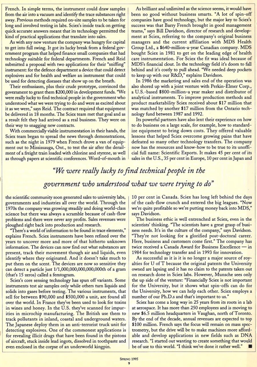 Newspaper clipping from University of Toronto Magazine, Spring, 1995
Headline: The sweet smell of success: A Mars project comes down to earth
Byline: Jennifer Low
Photo, page two: A close-up of lab equipment, a glass bottle containing glowing tubes, Professor Barry French standing behind it.
Caption: Barry French of Sciex with the core of one of the company’s electronic noses.
If you created a sensing device so acute it could detect traces of nicotine off a person’s hands, even if she were across the room and hadn’t smoked in a month, you’d say you were on to some cracking good science. University of Toronto engineering physics professor Barry French was working on such a device and began to ponder its commercial possibilities. He could envision all kinds of useful applications for the device that has been described as a sort of “electronic nose.” Now known as technology transfer, in the early 1970s the idea was viewed with disdain. “There was a feeling that academics… should stick to teaching and being published in journals,” says French.
The company, Sciex, has thrived by designing some of the world’s best mass spectrometers, instruments that measure and identify the presence of compounds and elements in gases, liquids and solids. It has lobbed Canada into the top ranks of mass spectrometry research and created applications for pharmaceuticals, medicine, food processing, cargo surveillance, environmental testing, even microchip manufacturing. Widely known as the largest scientific analytical instrumentation company in Canada – its closest rivels are $800 million American giants – it employs dozens of Ph.D.s, pulled in $65 million in revenues in 1994 and has generated a steady stream of royalties for the University.
Sciex started in the 1960s at the Institute for Aerospace Studies. French and his colleagues, Neil Reid, who had worked at NASA, and graduate student Adele Buckley, were helping to design a mass spectrometer to analyze the gases of the upper Martian atmosphere for the Viking space probe. After the probe project ended French wondered how similar technology could be useful for earth-bound applications. “I believed mass spectrometers were going to be used more commonly to detect trace elements, for pollution research, for example. Mass spectrometry could open up a whole new method of tracking pollutants as they travelled through air and water instead of waiting until they accumulated in flesh or eggshells.
French explored licensing the technology but felt with the level of hands-on work required, forming his own company might be best. The university would get royalties in exchange for granting the company worldwide patents to the instrumentation. French, Reid and Buckley, who did her Ph.D. thesis on the work and became the first woman to complete her doctorate at the institute, and two business partners invested in the neighbourhood of $100,000 to get Sciex off the ground. They rented a 2,000-square-foot lab at the same Thornhill address they are at today and hired a handful of engineers and technicians. What strengthened the partners’ confidence in the company was the knowledge that they had done something that had never been done before. “We were the first to ionize molecules in the atmosphere and measure the compounds in real time,” says French. Previous methods required on-site samples to be taken for long and involved testing in labs. Sciex’s quick accurate answers opened up many practical applications and potential sales.
The company got a break thanks to a federal government program that financed small companies with technology suitable for federal departments. French and Reid submitted a proposal with two applications for their “sniffing” instrument: detecting explosives for the defence department and for health and welfare an instrument that could detect diseases that show up in the breath. The government granted them $200,000 in development funds. They had eighteen months to deliver and they met that goal. They were in business. 
The Sciex team spread the news through papers at conferences and demonstrations, such as the night in 1979 when French drove a van of equipment to Mississauga, Ontario to test the air after the derailment of a freight train loaded with chlorine and styrene. Word-of-mouth in the scientific community soon generated sales to university labs, governments and industries all over the world. Constant growth meant revenues went right back into production and research.
Sciex’s core sensing technology has spun off variants. Some instruments test air samples only while others turn liquids into solids into gases before testing. The various instruments, that sell for between $90,000 and $500,000 a unit, are found all over the world. In France, they’ve been used to look for toxins in wine and honey. In the United States they have scanned for impurities in microchip manufacturing. The British use them to track pollutants in inland, coastal and underground waters. The Japanese deploy them in an anti-terrorist truck unit for detecting explosives. One of the commonest applications is for revealing illicit drugs that have been found in the pistons of aircraft, stuck inside lead ingots, dissolved in toothpaste and even enclosed in the corpse of an underworld kingpin.
As brilliant as the science has been, good management is also essential. French wisely sought good management teams. MDS Health Group Ltd., a $640-million-a-year Canadian company, bought Sciex in 1981 to get on the leading edge of health care instrumentation. In 1986 marketing and sales was shored up with a joint venture with Perkin-Elmer Corp, a United States-based $800-million-a-year maker and distributor of analytical instruments. Sciex’s powerful partners have lent their experience on how to do business on a large scale, standardizing equipment to bring down costs. As a result it has grown to be true to its full name: Scientific Exports. It makes 45 percent of sales in the United States, 35 percent in Europe, 10 percent in Japan and 10 percent in Canada. From a lab at Aerospace, it now has more than 250 employees and is moving to a new $6.5 million headquarters in Vaughan. By the end of the decade, annual revenues are expected to top $100 million. While the focus remains on mass spectrometry, French sees new applications in fields such as DNA research. “I started out wanting to create something that would be of use to this world. I think we’ve done it rather well.”