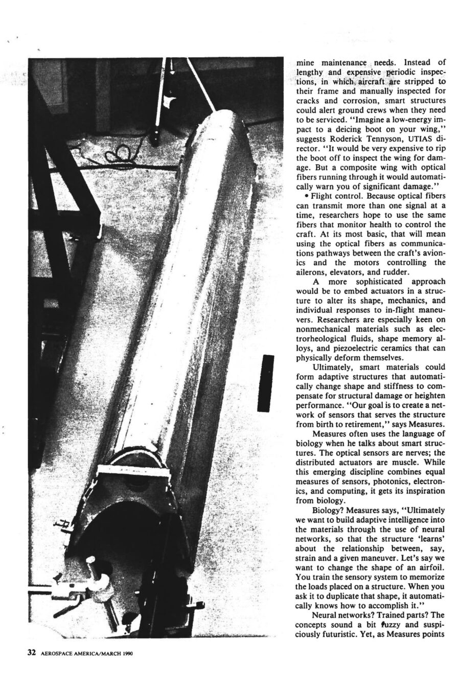 Magazine clipping from Aerospace America, March, 1990
Headline: Materials get smarter: “Smart structures” will change the ways aircraft and spacecraft are built, maintained, and flown.
Byline: Alan S. Brown, Materials Editor
Photo 1, page 2: Three small photos of a hand holding a thick wire. In the first, the wire is coiled in a spiral. In the second, it’s shaped like a hook. In the third, the wire is straight.
Caption: Shape memory alloys can be “trained” to change shape with a rise in temperature. After deformation, this nickel-titanium alloy from Virginia Polytechnic Institute regains its original shape by the addition of heat.
Photo 2, page 3: A long metal beam on the floor of a lab.
Caption: At VPI, composite cantilevered beam has a piezo-electric pad attached, which is wired to an amplifier fed by a variable oscillator. When the oscillator is set at twice the beam’s natural frequency the beam vibrates, caused by alternating shortening and relaxing of the piezoelectric pad as the sine wave signal is sent to it. Possible applications include controlling flutter.
Photo 3, page 4: A cylindrical metal fuselage hooked up to testing equipment.
Caption: In a VPI/University of Adelaide effort, an aircraft fuselage model was used to study active acoustic control to dampen vibration.
Photo 4, inset, page 4: Close-up of a plane wing, wires running across it.
Caption: University of Toronto Institute for Aerospace Studies has been conducting static tests on a smart wing leading edge in which optical fibers have been embedded for damage detection. Red dots correspond to laser light bleeding through Kevlar/epoxy from impact-fractured fibers.
Photo 5, page 5: A laser device next to a mounted brass fitting, optical fibre emerging from the fitting.
Caption: At NASA-Langley, a laser with a lens launches radiation into optical fibre, which is emerging at left from brass fitting. The system is used for modal domain sensing.
Photo 6, page 6: Close on a scientist holding a coil of wire.
Caption: At United Technologies Research Center, scientists successfully embedded optical fibre sensors in composite materials for measuring temperature, strain, pressure and vibration.
Here come smart parts. In the not-too-distant future, composite prepregs with embedded sensors will monitor their own cure and alert processors when temperature and pressure adjustments are needed. After curing, the same sensors will rapidly assess post-cure quality. Smart structures will be linked to an aircraft’s central computer, just as our limbs and muscles are tied to our central nervous system, to provide faster, cheaper and safer flights. They will monitor in-flight vehicle health, and even change their shape and stiffness to optimize performance during specific maneuvers.
The pace of development is breathtaking. The Air Force, Navy, NASA and Defense Advanced Research Projects Agency have all begun to underwrite research in the field. Boeing De Havilland has already begun static tests on a smart wing leading edge. Raymond Measures, associate director the University of Toronto Institute for Aerospace Studies, is leading development of the wing, “This leading edge is a real assembly with weaves, honeycombs, and the full range of structures that occur in real aircraft structures. It also contains 300 optical fibres in three layers, a complex operation that took a fabrication team of six to accomplish.”
McDonnel Douglas hopes to test-fly a smart structure on the leading edges of an F-15 wing as early as 1991 or 1992. Even though it dropped the project, United Technologies has already developed a crack-detecting smart helicopter rotor. 
Smart structures could lead to economic and performance breakthroughs in four areas. First is online monitoring during curing of composite materials, which could dramatically boost yields and make composites more competitive with metal. Second is nondestructive evaluation of composite parts. The current method of ultrasonic mapping is time-consuming and can take hours. Embedded optical fibers can cut testing time and expense dramatically. One test developed at UTIAS is to shoot high-intensity laser pulses down a fibre, causing it to rapidly expand and contract, creating measurable acoustic waves throughout the entire fibre, making for faster, simpler testing. Third is vehicle health monitoring. Smart structures can sense strain, fatigue, wear, impact damage, vibration, fracture and delamination, guarding against catastrophic failure. They could be used to determine whether wings are too heavy with ice or cargo too imbalanced for takeoff. Smart structures could also alert when aircraft require maintenance, reducing frequency and intensity of maintenance measures. Fourth is flight control. Because optical fibers can transmit more than one signal at a time, researchers hope to use the same fibers that monitor health to control the craft. They could serve as the communications pathways between the craft’s avionics and the motors controlling the ailerons, elevators and rudder. Adaptive structures could also be built to change shape and stiffness to compensate for structural damage or heighten performance. Measures say, “Ultimately we want to build adaptive intelligence into the materials through the use of neural networks, so that the structure ‘learns’ about the relationship between, say, strain and a given maneuver. Let’s say we want to change the shape of an airfoil. You train the sensory system to memorize the loads placed on a structure. When you duplicate that shape, it automatically knows how to accomplish it.”
The current state of smart part art is still years away from the more sophisticated uses envisioned by theorists. But there is already consensus that fibre optic glass will be a material of choice. They are small, compatible with existing composites technology, have ideal electrical properties, and are lightweight and take up little room. Finally, glass fibres are cheap, costing only pennies per foot for telecommunications wire.
There is less consensus on which actuators to use. Most researchers would prefer to use nonmechanical actuators – materials that change their shape without any moving parts. Electrorheological (ER) fluids, for example, can turn from liquid to solid milliseconds after application of a small electrical current, and could be useful to dampen vibration in space structures that require pinpoint accuracy, such as telescopes and monitoring devices. Piezoelectrics are a different actuator that could be utilized in a similar manner. A third kind of actuator is shape memory alloys (SMAs), which can be “trained” to change their shape as temperatures rise. Each actuator has its partisans.
Beyond materials considerations lies the interconnection of those optical nerves into a nervous system and brain capable of doing useful work. Many systems are under development to extract information from embedded glass fibres by measuring the changes in a beam of light sent down their length. The University of Toronto Institute for Aerospace Studies, for example, uses breakable glass fibres that snap and disrupt transmission when an impact exceeds a critical energy level. The group has also developed a way to determine strain or temperature by measuring the shifts in interference patterns between two beams of light run in parallel paths. Others have developed their own sensing systems.
Monitoring a network of sensors that is large and complex may require more computing power than we can comfortably fit on an aircraft, perhaps even a small supercomputer. That is why theorists are interested in artificial intelligence programs, as they may prove capable of searching through masses of information to discern the shape of potential problems. “Smart structures will make mechanical failure a thing of the past,” says Professor Measures.