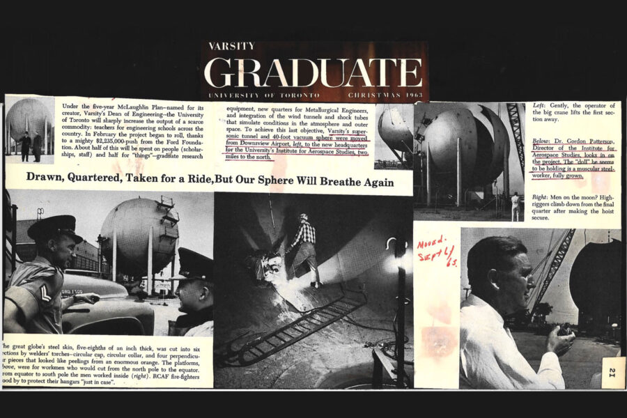 Newspaper clipping from Varsity Graduate, University of Toronto, Christmas, 1963

Headline: Drawn, Quartered, Taken for a Ride, But Our Sphere Will Breathe Again

Photo 1 in clipping: A small photo of two University of Toronto Institute for Aerospace professors, the vacuum sphere in the distance behind them.

Photo 2 in clipping: Sections of the vacuum sphere peel away as it is dismantled.
Photo 3 in clipping: Partial view of the vacuum sphere as it is readied for dismantling.

Photo 4 in clipping: Two RCAF firefighters stand in the foreground watching as in the distance a worker on a bench mounted at the middle of the sphere begins to cut into it with a welding torch.

Photo 5 in clipping: Two workmen cut at the metal with welding torches from inside the vacuum sphere.

The article outlines how under the five-year McLaughlin Plan – named for its creator, Varsity’s Dean of Engineering – the University of Toronto will sharply increase the output of a scare commodity: teachers for engineering schools across the country. With a $2,235,000 push from the Ford Foundation, the project began to roll in February. Half will be spent on people (scholarships, staff) and half for “things” - graduate research equipment, new quarters for Metallurgical Engineers, and integration of the wind tunnels and shock tubes that simulate conditions in the atmosphere and outer space. To achieve this last objective, Varsity’s supersonic tunnel and 40-foot vacuum sphere were moved from Downsview Airport to the new headquarters for the University’s Institute for Aerospace Studies, two miles to the north.
The vacuum sphere’s steel skin, five-eighths of an inch thick, was cut into six sections by welder’s torches – circular cap, circular collar, and and four perpendicular pieces that looked like peelings from an enormous orange. The platforms were for workment who would cut from the north pole to the equator. From equator to south pole the men worked inside the sphere. RCAF firefighters stood by to protect their hangars “just in case.”