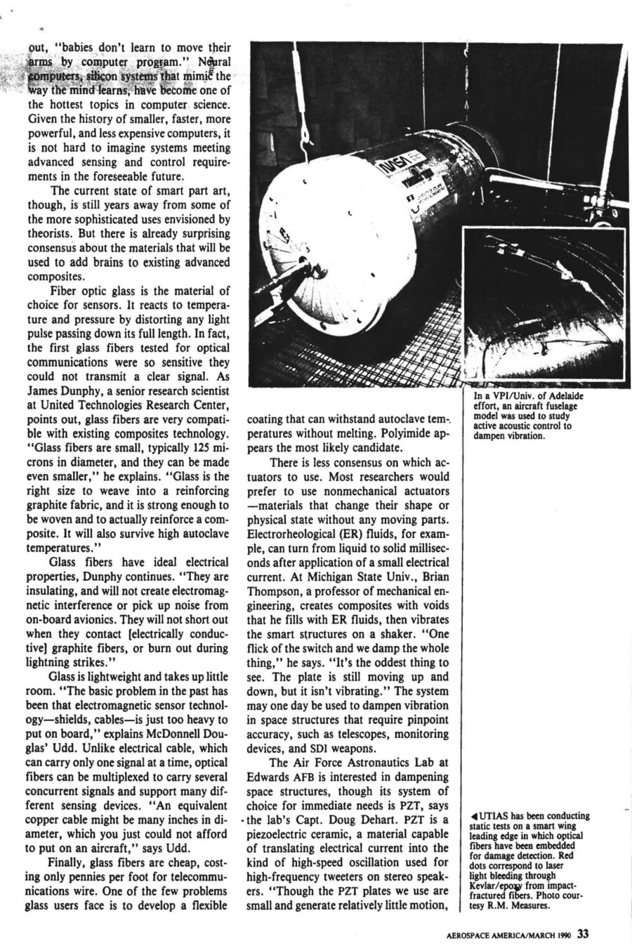 Magazine clipping from Aerospace America, March, 1990
Headline: Materials get smarter: “Smart structures” will change the ways aircraft and spacecraft are built, maintained, and flown.
Byline: Alan S. Brown, Materials Editor
Photo 1, page 2: Three small photos of a hand holding a thick wire. In the first, the wire is coiled in a spiral. In the second, it’s shaped like a hook. In the third, the wire is straight.
Caption: Shape memory alloys can be “trained” to change shape with a rise in temperature. After deformation, this nickel-titanium alloy from Virginia Polytechnic Institute regains its original shape by the addition of heat.
Photo 2, page 3: A long metal beam on the floor of a lab.
Caption: At VPI, composite cantilevered beam has a piezo-electric pad attached, which is wired to an amplifier fed by a variable oscillator. When the oscillator is set at twice the beam’s natural frequency the beam vibrates, caused by alternating shortening and relaxing of the piezoelectric pad as the sine wave signal is sent to it. Possible applications include controlling flutter.
Photo 3, page 4: A cylindrical metal fuselage hooked up to testing equipment.
Caption: In a VPI/University of Adelaide effort, an aircraft fuselage model was used to study active acoustic control to dampen vibration.
Photo 4, inset, page 4: Close-up of a plane wing, wires running across it.
Caption: University of Toronto Institute for Aerospace Studies has been conducting static tests on a smart wing leading edge in which optical fibers have been embedded for damage detection. Red dots correspond to laser light bleeding through Kevlar/epoxy from impact-fractured fibers.
Photo 5, page 5: A laser device next to a mounted brass fitting, optical fibre emerging from the fitting.
Caption: At NASA-Langley, a laser with a lens launches radiation into optical fibre, which is emerging at left from brass fitting. The system is used for modal domain sensing.
Photo 6, page 6: Close on a scientist holding a coil of wire.
Caption: At United Technologies Research Center, scientists successfully embedded optical fibre sensors in composite materials for measuring temperature, strain, pressure and vibration.
Here come smart parts. In the not-too-distant future, composite prepregs with embedded sensors will monitor their own cure and alert processors when temperature and pressure adjustments are needed. After curing, the same sensors will rapidly assess post-cure quality. Smart structures will be linked to an aircraft’s central computer, just as our limbs and muscles are tied to our central nervous system, to provide faster, cheaper and safer flights. They will monitor in-flight vehicle health, and even change their shape and stiffness to optimize performance during specific maneuvers.
The pace of development is breathtaking. The Air Force, Navy, NASA and Defense Advanced Research Projects Agency have all begun to underwrite research in the field. Boeing De Havilland has already begun static tests on a smart wing leading edge. Raymond Measures, associate director the University of Toronto Institute for Aerospace Studies, is leading development of the wing, “This leading edge is a real assembly with weaves, honeycombs, and the full range of structures that occur in real aircraft structures. It also contains 300 optical fibres in three layers, a complex operation that took a fabrication team of six to accomplish.”
McDonnel Douglas hopes to test-fly a smart structure on the leading edges of an F-15 wing as early as 1991 or 1992. Even though it dropped the project, United Technologies has already developed a crack-detecting smart helicopter rotor. 
Smart structures could lead to economic and performance breakthroughs in four areas. First is online monitoring during curing of composite materials, which could dramatically boost yields and make composites more competitive with metal. Second is nondestructive evaluation of composite parts. The current method of ultrasonic mapping is time-consuming and can take hours. Embedded optical fibers can cut testing time and expense dramatically. One test developed at UTIAS is to shoot high-intensity laser pulses down a fibre, causing it to rapidly expand and contract, creating measurable acoustic waves throughout the entire fibre, making for faster, simpler testing. Third is vehicle health monitoring. Smart structures can sense strain, fatigue, wear, impact damage, vibration, fracture and delamination, guarding against catastrophic failure. They could be used to determine whether wings are too heavy with ice or cargo too imbalanced for takeoff. Smart structures could also alert when aircraft require maintenance, reducing frequency and intensity of maintenance measures. Fourth is flight control. Because optical fibers can transmit more than one signal at a time, researchers hope to use the same fibers that monitor health to control the craft. They could serve as the communications pathways between the craft’s avionics and the motors controlling the ailerons, elevators and rudder. Adaptive structures could also be built to change shape and stiffness to compensate for structural damage or heighten performance. Measures say, “Ultimately we want to build adaptive intelligence into the materials through the use of neural networks, so that the structure ‘learns’ about the relationship between, say, strain and a given maneuver. Let’s say we want to change the shape of an airfoil. You train the sensory system to memorize the loads placed on a structure. When you duplicate that shape, it automatically knows how to accomplish it.”
The current state of smart part art is still years away from the more sophisticated uses envisioned by theorists. But there is already consensus that fibre optic glass will be a material of choice. They are small, compatible with existing composites technology, have ideal electrical properties, and are lightweight and take up little room. Finally, glass fibres are cheap, costing only pennies per foot for telecommunications wire.
There is less consensus on which actuators to use. Most researchers would prefer to use nonmechanical actuators – materials that change their shape without any moving parts. Electrorheological (ER) fluids, for example, can turn from liquid to solid milliseconds after application of a small electrical current, and could be useful to dampen vibration in space structures that require pinpoint accuracy, such as telescopes and monitoring devices. Piezoelectrics are a different actuator that could be utilized in a similar manner. A third kind of actuator is shape memory alloys (SMAs), which can be “trained” to change their shape as temperatures rise. Each actuator has its partisans.
Beyond materials considerations lies the interconnection of those optical nerves into a nervous system and brain capable of doing useful work. Many systems are under development to extract information from embedded glass fibres by measuring the changes in a beam of light sent down their length. The University of Toronto Institute for Aerospace Studies, for example, uses breakable glass fibres that snap and disrupt transmission when an impact exceeds a critical energy level. The group has also developed a way to determine strain or temperature by measuring the shifts in interference patterns between two beams of light run in parallel paths. Others have developed their own sensing systems.
Monitoring a network of sensors that is large and complex may require more computing power than we can comfortably fit on an aircraft, perhaps even a small supercomputer. That is why theorists are interested in artificial intelligence programs, as they may prove capable of searching through masses of information to discern the shape of potential problems. “Smart structures will make mechanical failure a thing of the past,” says Professor Measures.