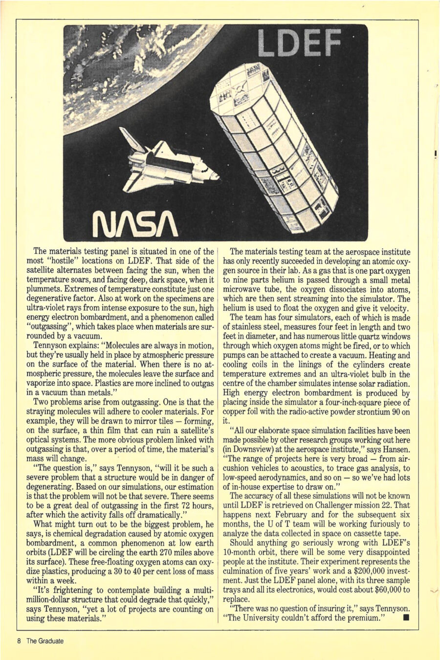 Magazine clipping from The Graduate, May/June 1984
Headline: Materials testing in orbit: Working on zero distortion
Byline: Pamela Cornell
Illustration 1: A man holds a beaker high before him, the beaker contained in a the lines of a box, black space surrounding them, satellite pieces and components cluttering the edges of the frame.
Illustration 2: A man stands at control station, computers behind him, the planet earth with giant radar dishes on it visible through tall windows. On the opposite panel, the scene continues, the tube-shaped body of the LDEF hovering in the sky.
Illustration 3: The tube-shaped body of the LDEF hovers in space, the space shuttle visible in the distance behind it, and in back of them both, a section of the earth is visible, as seen from space.
Rod Tennyson smiles as he leans back in his poolside chair – a cold drink in one hand, a fat cigar in the other. A few miles down the Florida beach, Jorn Hansen runs alone along the shoreline – pushing himself to go as fast as he can. Off the Florida Keys, Gerry Mabson propels himself through an underwater world filled with exotic plants and brilliantly coloured fish. The unifying factor for these three men is orbiting 270 miles above the earth’s surface, an experiment they have collaborated on for five years, and has brought them from the University of Toronto Institute for Aerospace Studies to the Kennedy Space Center at Cape Canaveral. The three relax having witnessed the lift-off of the space shuttle Challenger on its thirteenth mission. Inside Challenger’s cargo bay was a satellite called LDEF (for long duration exposure facility). The satellite carried 70 experiments, the only Canadian entry belonging to their University of Toronto group.
The U of T experiment was designed to test the effects of ten months in space on various tough new materials. Strong, lightweight materials could prove suitable for future orbiting structures, making the results of the experiment important to both the U.S. space program and Canada’s flourishing industry in communications satellites. “Over the past five years, we’ve been developing ground-based simulation facilities for testing materials and we wanted to find out if our simulations were reasonably close to what would actually happen in space,” says Tennyson.
LDEF is Challenger’s heaviest payload to date, a 132-sided polygon, 30 feet long, 15 feet in diameter, weighing 25,000 pounds. Launching LDEF was a tricky operation, the largest structure the Canadarm had ever lifted out of Challenger’s cargo bay.
Now that the mission is underway, the U of T experiment is busy documenting the deterioration of materials composed of fibres embedded in polymer matrices. Some of the fibres are familiar from their use in sports and automotive equipment. Kevlar is used in canoes, bullet-proof vests and to reinforce tires. Graphite is used in skis, tennis racquets, golf clubs, automotive torque shafts and the exterior of the F-18 fighter plane. Boron is used primarily in aircraft and expensive racing bicycles. “The beauty of these composite materials,” says Tennyson, “is that they’re as strong and as stiff as aluminum alloys but they weigh half as much. Also, we can design these materials so they don’t expand and contract in response to the extreme temperature variations in space. By varying the orientation and ‘stacking pattern’ of the fibres in the polymer base, we change the properties. Our designs are worked out using equations aimed at achieving zero thermal distortion.”
The experiment occupies half an LDEF panel. Sharing the same panel are a crack-propagation experiment from the University of Michigan and one from the University of Kent measuring micro-meteoroid bombardment. U of T’s component consists of three trays of samples, mounted in both tubular and flatplate form and fitted with electronic instrumentation. (Gerry Mabson’s master’s thesis project was to come up with a durable design for the tray structure.) Below the trays are a battery pack and a data-logging system that will record for two seconds every sixteen hours the temperature of and corresponding strain on the various samples. Initially the thought was to have a passive experiment, where the samples would only be studied upon their return. But adding instrumentation enhanced it significantly. They worked to lay out the circuitry and eventually got it down to fit a shoe-box-sized container “ruggedized” to withstand the rigors of its journey.
The materials testing panel is situated in one of the most “hostile” locations on LDEF. That side of the satellite alternates between facing the sun, when temperature soars, and facing deep, dark space, when it plummets. Extremes of temperature are just on degenerative factor. Ultra-violet rays from the sun, high energy electron bombardment and outgassing all have an effect. Explaining outgassing, Tennyson says, “molecules are usually held in place by atmospheric pressure on the surface of a material. When there is no atmospheric pressure, the molecules leave the surface and vaporize into space. Plastics are more inclined to outgas in a vacuum than metals.” Stray molecules from outgassing can adhere to cooler materials, like mirror tiles, forming a thin film that can ruin a satellite’s optical systems. Outgassing will also cause a material’s mass to change, which can be serious over time. Tennyson notes “there seems to be a great deal of outgassing in the first seventy-two hours, after which the activity falls off dramatically.”
The biggest problem is chemical degradation caused by atomic oxygen bombardment, a common phenomenon at low earth orbits. Free-floating oxygen atoms can oxidize plastics, producing a 30 to 40 percent loss of mass within a week. “It’s frightening to contemplate building a multi-million-dollar structure that could degrade that quickly,” says Tennyson, “yet a lot of projects are counting on using these materials.” The materials testing team at the aerospace institute only recently succeeded in developing an atomic oxygen source in their lab. As a gas that is one part oxygen to nine parts helium is passed through a small metal microwave tube, the oxygen dissociates into atoms, which are then sent streaming into the simulator. The helium is used to float the oxygen and give it velocity. The team has four simulators, each made of stainless steel, measuring four feet in length and two feet in diameter. They can create a vacuum, heat and cool them to extremes and an ultra-violet bulb in the centre of the chamber simulates intense solar radiation. High energy electron bombardment is produced by placing inside the simulator a four-inch-square piece of copper foil with the radioactive powder strontium 90 on it.
The accuracy of all these simulations will not be known until the LDEF is retrieved on Challenger mission twenty-two, next February. Then the University team will spend six months furiously analyzing the data collected in space on cassette tape.