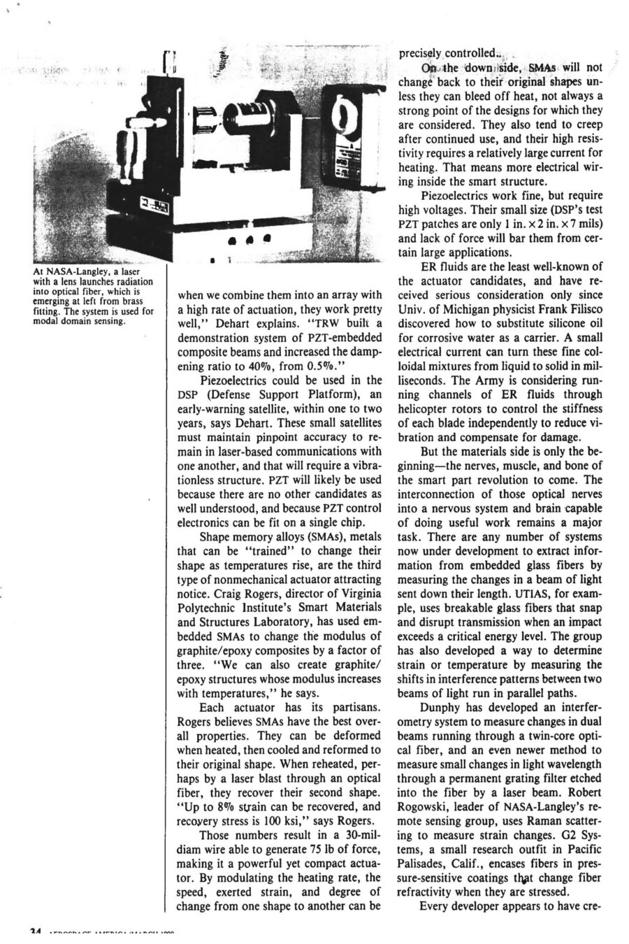 Magazine clipping from Aerospace America, March, 1990
Headline: Materials get smarter: “Smart structures” will change the ways aircraft and spacecraft are built, maintained, and flown.
Byline: Alan S. Brown, Materials Editor
Photo 1, page 2: Three small photos of a hand holding a thick wire. In the first, the wire is coiled in a spiral. In the second, it’s shaped like a hook. In the third, the wire is straight.
Caption: Shape memory alloys can be “trained” to change shape with a rise in temperature. After deformation, this nickel-titanium alloy from Virginia Polytechnic Institute regains its original shape by the addition of heat.
Photo 2, page 3: A long metal beam on the floor of a lab.
Caption: At VPI, composite cantilevered beam has a piezo-electric pad attached, which is wired to an amplifier fed by a variable oscillator. When the oscillator is set at twice the beam’s natural frequency the beam vibrates, caused by alternating shortening and relaxing of the piezoelectric pad as the sine wave signal is sent to it. Possible applications include controlling flutter.
Photo 3, page 4: A cylindrical metal fuselage hooked up to testing equipment.
Caption: In a VPI/University of Adelaide effort, an aircraft fuselage model was used to study active acoustic control to dampen vibration.
Photo 4, inset, page 4: Close-up of a plane wing, wires running across it.
Caption: University of Toronto Institute for Aerospace Studies has been conducting static tests on a smart wing leading edge in which optical fibers have been embedded for damage detection. Red dots correspond to laser light bleeding through Kevlar/epoxy from impact-fractured fibers.
Photo 5, page 5: A laser device next to a mounted brass fitting, optical fibre emerging from the fitting.
Caption: At NASA-Langley, a laser with a lens launches radiation into optical fibre, which is emerging at left from brass fitting. The system is used for modal domain sensing.
Photo 6, page 6: Close on a scientist holding a coil of wire.
Caption: At United Technologies Research Center, scientists successfully embedded optical fibre sensors in composite materials for measuring temperature, strain, pressure and vibration.
Here come smart parts. In the not-too-distant future, composite prepregs with embedded sensors will monitor their own cure and alert processors when temperature and pressure adjustments are needed. After curing, the same sensors will rapidly assess post-cure quality. Smart structures will be linked to an aircraft’s central computer, just as our limbs and muscles are tied to our central nervous system, to provide faster, cheaper and safer flights. They will monitor in-flight vehicle health, and even change their shape and stiffness to optimize performance during specific maneuvers.
The pace of development is breathtaking. The Air Force, Navy, NASA and Defense Advanced Research Projects Agency have all begun to underwrite research in the field. Boeing De Havilland has already begun static tests on a smart wing leading edge. Raymond Measures, associate director the University of Toronto Institute for Aerospace Studies, is leading development of the wing, “This leading edge is a real assembly with weaves, honeycombs, and the full range of structures that occur in real aircraft structures. It also contains 300 optical fibres in three layers, a complex operation that took a fabrication team of six to accomplish.”
McDonnel Douglas hopes to test-fly a smart structure on the leading edges of an F-15 wing as early as 1991 or 1992. Even though it dropped the project, United Technologies has already developed a crack-detecting smart helicopter rotor. 
Smart structures could lead to economic and performance breakthroughs in four areas. First is online monitoring during curing of composite materials, which could dramatically boost yields and make composites more competitive with metal. Second is nondestructive evaluation of composite parts. The current method of ultrasonic mapping is time-consuming and can take hours. Embedded optical fibers can cut testing time and expense dramatically. One test developed at UTIAS is to shoot high-intensity laser pulses down a fibre, causing it to rapidly expand and contract, creating measurable acoustic waves throughout the entire fibre, making for faster, simpler testing. Third is vehicle health monitoring. Smart structures can sense strain, fatigue, wear, impact damage, vibration, fracture and delamination, guarding against catastrophic failure. They could be used to determine whether wings are too heavy with ice or cargo too imbalanced for takeoff. Smart structures could also alert when aircraft require maintenance, reducing frequency and intensity of maintenance measures. Fourth is flight control. Because optical fibers can transmit more than one signal at a time, researchers hope to use the same fibers that monitor health to control the craft. They could serve as the communications pathways between the craft’s avionics and the motors controlling the ailerons, elevators and rudder. Adaptive structures could also be built to change shape and stiffness to compensate for structural damage or heighten performance. Measures say, “Ultimately we want to build adaptive intelligence into the materials through the use of neural networks, so that the structure ‘learns’ about the relationship between, say, strain and a given maneuver. Let’s say we want to change the shape of an airfoil. You train the sensory system to memorize the loads placed on a structure. When you duplicate that shape, it automatically knows how to accomplish it.”
The current state of smart part art is still years away from the more sophisticated uses envisioned by theorists. But there is already consensus that fibre optic glass will be a material of choice. They are small, compatible with existing composites technology, have ideal electrical properties, and are lightweight and take up little room. Finally, glass fibres are cheap, costing only pennies per foot for telecommunications wire.
There is less consensus on which actuators to use. Most researchers would prefer to use nonmechanical actuators – materials that change their shape without any moving parts. Electrorheological (ER) fluids, for example, can turn from liquid to solid milliseconds after application of a small electrical current, and could be useful to dampen vibration in space structures that require pinpoint accuracy, such as telescopes and monitoring devices. Piezoelectrics are a different actuator that could be utilized in a similar manner. A third kind of actuator is shape memory alloys (SMAs), which can be “trained” to change their shape as temperatures rise. Each actuator has its partisans.
Beyond materials considerations lies the interconnection of those optical nerves into a nervous system and brain capable of doing useful work. Many systems are under development to extract information from embedded glass fibres by measuring the changes in a beam of light sent down their length. The University of Toronto Institute for Aerospace Studies, for example, uses breakable glass fibres that snap and disrupt transmission when an impact exceeds a critical energy level. The group has also developed a way to determine strain or temperature by measuring the shifts in interference patterns between two beams of light run in parallel paths. Others have developed their own sensing systems.
Monitoring a network of sensors that is large and complex may require more computing power than we can comfortably fit on an aircraft, perhaps even a small supercomputer. That is why theorists are interested in artificial intelligence programs, as they may prove capable of searching through masses of information to discern the shape of potential problems. “Smart structures will make mechanical failure a thing of the past,” says Professor Measures.