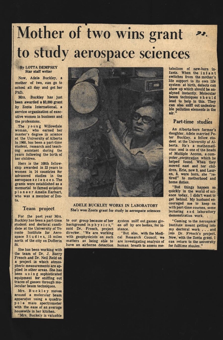 Newspaper clipping from Toronto Star, 1973
Headline: Mother of two winds grant to study aerospace sciences
Byline: Lotta Dempsey
Photo: A woman makes adjustments to lab equipment.
Caption: Adele Buckley works in Laboratory: She’s won Zonta grant for study in aerospace sciences.
Now, Adele Buckley, a mother of two, can go to school all day and get her PhD. Mrs. Buckley has just been awarded a $3,000 grant by Zonta International, a service organization of executive women in business and the professions.
The young Willowdale woman, who earned her master’s degree in science at the University of Alberta in 1960, has been a part-time student, research and teaching assistant during the years following the birth of her children.
Hers is the 108th fellowship awarded in thirty-three years to women in fourteen countries for advanced studies in aerospace sciences. The grants were established as a memorial to famed aviation pioneer Amelia Earhart, who was a member of Zonta.
For the past year Mrs. Buckley has been a part-time student and doctoral candidate at the University of Toronto Institute for Aerospace Studies, fifteen miles north of the city on Dufferin Street. She has been working with the team of Doctor J. Barry French and Doctor Neil Reid on a project in which atmospheric measurements are applied in other areas. She has been using sophisticated equipment for sniffing out traces of gasses through molecular beam techniques.
Mrs. Buckley moves around a molecular beam apparatus using a quadrupole mass spectrometer with the ease of an average housewife in her kitchen. “Mrs. Buckley is valuable to our group because of her background in physis,” said Doctor French, project director. “We are working with geophysicists on such matters as being able to have an airborne detection system sniff out gasses given off by ore bodies, for instance. But also, with the Medical Research Council, we are investigating analysis of human breath to assess metabolism of new-born infants. When the infant switches from the mother’s life support to its own life system at birth, defects can show up which should be analyzed instantly. Molecular beam techniques should lead to help in this. They can also sniff out undesirable pollution elements in the air.”
An Alberta-born farmer’s daughter, Adele married Peter Buckley, a fellow student at the University of Alberta. He’s a mathematician and is one of the heads of Multiple Access, a computer corporation which he helped found. When they moved east and her children, Erie, now 9, and Lauren, 8, were born, she “retired” to motherhood and home duties. “But things happen quickly in the world of science today, I didn’t want to get behind. My husband encouraged me to keep on with part-time courses, some lecturing and laboratory demonstration work. Coming to the Aerospace Institute meant getting into my doctoral work… and into Doctor French’s project. Now, with the Zonta grant, I can return to the university for fulltime studies.”