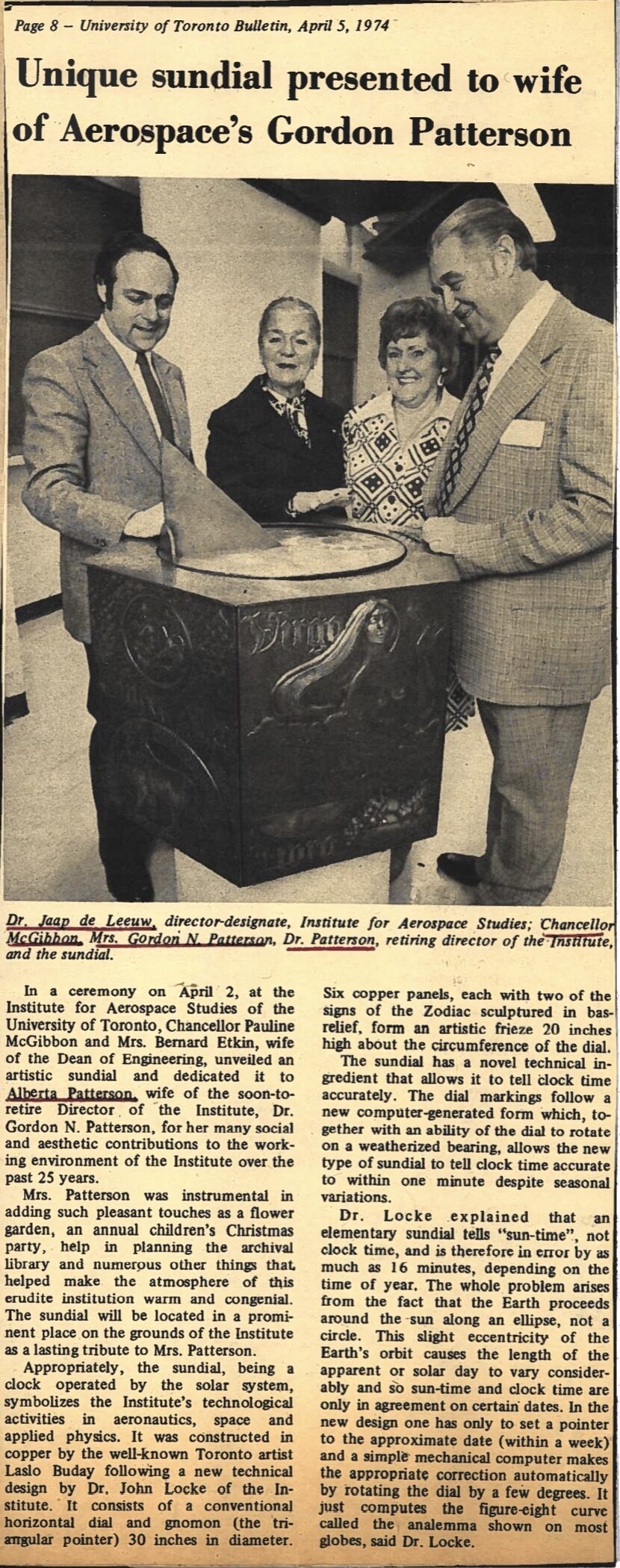 Newspaper clipping from University of Toronto Bulletin, April 5, 1974
Headline: Unique sundial presented to wife of Aerospace’s Gordon Patterson
Photo: Two men and two women stand around an ornate sundial.
Caption: Dr. Japp de Leeuw, director-designate, Institute for Aerospace Studies; Chancellor McGibbon, Mrs. Gordon N. Patterson, Dr. Patterson, retiring director of the Institute and the sundial.
In a ceremony on April 2, at the Institute for Aerospace Studies of the University of Toronto, Chancellor Pauline McGibbon and Mrs. Bernard Etkin, wife of the Dean of Engineering, unveiled an artistic sundial and dedicated it to Alberta Patterson, wife of the soon-to-retire Director of the Institute, Dr. Gordon N. Patterson, for her many social and aesthetic contributions to the working environment of the Institute over the past twenty-five years.
Mrs. Patterson was instrumental in adding such pleasant touches as a flower garden, an annual children’s Christmas party, help in planning the archival library and numerous other things that helped make the atmosphere of this erudite institution warm and congenial. The sundial will be located in a prominent place on the grounds of the Institute as a lasting tribute to Mrs. Patterson.
Appropriately, the sundial, being a clock operated by the solar system, symbolizes the Institute’s technological activities in aeronautics, space and applied physics. It was constructed in copper by the well-known Toronto artist Laso Buday following a new technical design by Dr. John Locke of the Institute. It consists of a conventional horizontal dial and gnomon (the triangular pointer) thirty inches in diameter. Six copper panels, each with two of the signs of the Zodiac sculptured in bas-relief, form an artistic frieze twenty inches high about the circumference of the dial.
The sundial has a novel technical ingredient that allows it to tell clock time accurately. The dial markings follow a new computer-generated form which, together with an ability of the dial to rotate on a weatherized bearing, allows the new type of sundial to tell clock time accurate to within one minute despite seasonal variations.
Dr. Locke explained that an elementary sundial tells “sun-time,” not clock time, and is therefore in error by as much as sixteen minutes, depending on the time of year. The whole problem arises from the fact that the Earth proceeds around the sun along an ellipse, not a circle. This slight eccentricity of the Earth’s orbit causes the length of the apparent or solar day to vary considerably and so sun-time and clock time are only in agreement on certain dates. In the new design one has only to set a pointer to the approximate date (within a week) and a simple mechanical computer makes the appropriate correction automatically by rotating the dial by a few degrees. It just computes the figure-eight curve called the analemma shown on most globes, said Dr. Locke.