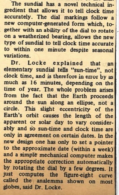 Newspaper clipping from University of Toronto Bulletin, April 5, 1974
Headline: Unique sundial presented to wife of Aerospace’s Gordon Patterson
Photo: Two men and two women stand around an ornate sundial.
Caption: Dr. Japp de Leeuw, director-designate, Institute for Aerospace Studies; Chancellor McGibbon, Mrs. Gordon N. Patterson, Dr. Patterson, retiring director of the Institute and the sundial.
In a ceremony on April 2, at the Institute for Aerospace Studies of the University of Toronto, Chancellor Pauline McGibbon and Mrs. Bernard Etkin, wife of the Dean of Engineering, unveiled an artistic sundial and dedicated it to Alberta Patterson, wife of the soon-to-retire Director of the Institute, Dr. Gordon N. Patterson, for her many social and aesthetic contributions to the working environment of the Institute over the past twenty-five years.
Mrs. Patterson was instrumental in adding such pleasant touches as a flower garden, an annual children’s Christmas party, help in planning the archival library and numerous other things that helped make the atmosphere of this erudite institution warm and congenial. The sundial will be located in a prominent place on the grounds of the Institute as a lasting tribute to Mrs. Patterson.
Appropriately, the sundial, being a clock operated by the solar system, symbolizes the Institute’s technological activities in aeronautics, space and applied physics. It was constructed in copper by the well-known Toronto artist Laso Buday following a new technical design by Dr. John Locke of the Institute. It consists of a conventional horizontal dial and gnomon (the triangular pointer) thirty inches in diameter. Six copper panels, each with two of the signs of the Zodiac sculptured in bas-relief, form an artistic frieze twenty inches high about the circumference of the dial.
The sundial has a novel technical ingredient that allows it to tell clock time accurately. The dial markings follow a new computer-generated form which, together with an ability of the dial to rotate on a weatherized bearing, allows the new type of sundial to tell clock time accurate to within one minute despite seasonal variations.
Dr. Locke explained that an elementary sundial tells “sun-time,” not clock time, and is therefore in error by as much as sixteen minutes, depending on the time of year. The whole problem arises from the fact that the Earth proceeds around the sun along an ellipse, not a circle. This slight eccentricity of the Earth’s orbit causes the length of the apparent or solar day to vary considerably and so sun-time and clock time are only in agreement on certain dates. In the new design one has only to set a pointer to the approximate date (within a week) and a simple mechanical computer makes the appropriate correction automatically by rotating the dial by a few degrees. It just computes the figure-eight curve called the analemma shown on most globes, said Dr. Locke.