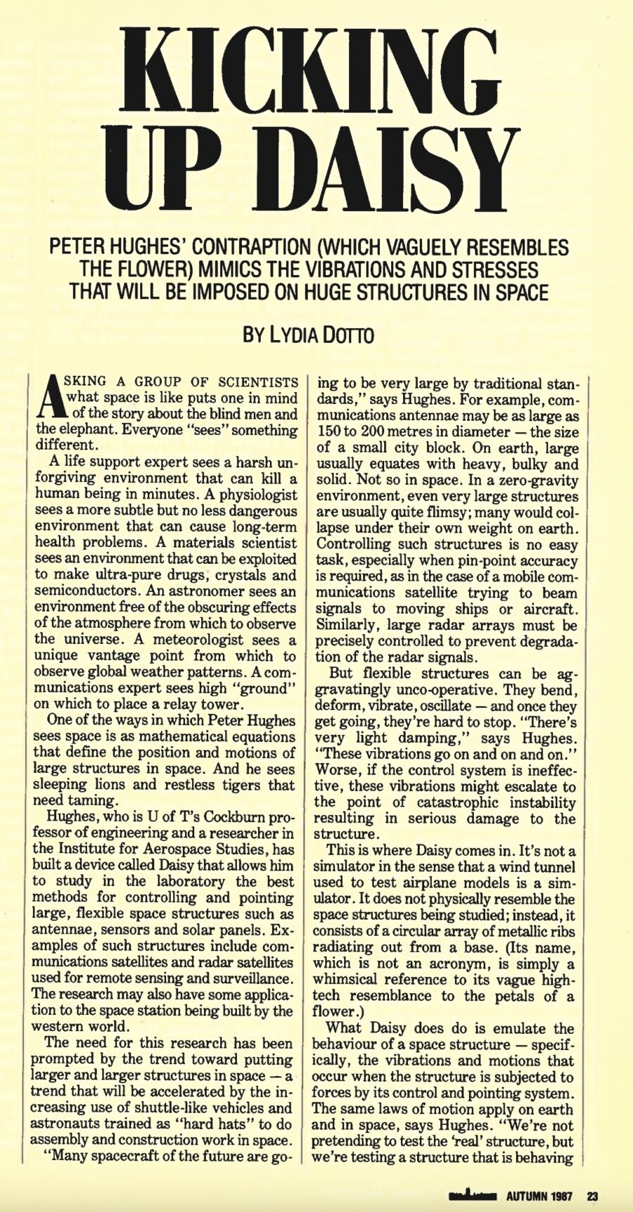 Magazine clipping from University of Toronto Alumni Magazine, Autumn 1987
Headline: Kicking up Daisy: Peter Hughes’ contraption (which vaguely resembles the flower) mimics the vibrations and stresses that will be imposed on huge structures in space
Byline: Lydia Dotto
Photo: Professor Hughes, wearing a suit and tie, stands before the criss-crossing radial struts of Daisy.
Asking a group of scientists what space is like puts one in mind of the story about the blind men and the elephants. Everyone “sees” something different. A life support expert sees a harsh unforgiving environment that can kill a human being in minutes. A physiologist sees a more subtle but no less dangerous environment that can cause long-term health problems. A materials scientist sees an environment that can be exploited to make ultra-pure drugs, crystals and semiconductors.
One of the ways Peter Hughes sees space is as mathematical equations that define the position and motions of large structures in space. And he sees sleeping lions and restless tigers that need taming. Hughes, who is the University of Toronto’s Cockburn professor of engineering and a researcher at the Institute for Aerospace Studies, has built a device called Daisy that allows him to study in the laboratory the best methods for controlling and pointing large, flexible space structures such as antennae, sensors and solar panels. Examples of such structures include communications satellites and radar satellites used for remote sensing and surveillance. The research may also have some applications to the space station being built by the western world.
The need for this research has been prompted by the trend toward putting larger and larger structures in space – a trend that will be accelerated by the increasing use of shuttle-like vehicles and astronauts trained as “hard hats” to do assembly and construction work in space. Spacecraft of the future may be very large. Communications antennae may be as large as 150 to 200 metres in diameter, the size of a small city block. On earth, large usually equates with heavy, bulky and solid. Not so in space. In a zero-gravity environment, even very large structures are usually quite flimsy; many would collapse under their own weight on earth. Controlling such structures is no easy task, especially when pin-point accuracy is required, as in the case of a mobile communications satellite trying to beam signals to moving ships or aircraft. But flexible structures can be aggravatingly uncooperative. They bend, deform, vibrate, oscillate – and once they get going, they are hard to stop. Worse, if the control system is ineffective, these vibrations might escalate to the point of catastrophic instability resulting in serious damage to the structure.
This is where Daisy comes in. It’s not a wind tunnel. It does not physically resemble the space structures being studied. Instead, it consists of a circular array of metallic ribs radiating out from a base. (Its name is simply a whimsical reference to its vague high-tech resemblance to the petals of a flower.) What Daisy does do is emulate the behaviour of a space structure – the vibrations and motions that occur when the structure is subjected to forces by its control and pointing system. The same laws of motion apply on earth and in space, says Hughes. “We’re not pretending to test the ‘real’ structure, but we’re testing a structure that is behaving dynamically like the real structure.”
Each of Daisy’s two-metre aluminum ribs is attached to the circular base structure by a hinge that allows the rib to bob and weave freely in response to forces imposed on it. The ribs are connected to each other so the structure resembles the dish of an antenna. One of the ribs is equipped with a small thruster and a sensor to measure acceleration. Jogging the structure sets up slow, long-lasting vibrations that mimic behaviour of a much larger flexible space structure.
These studies provide a relatively inexpensive intermediate step between modelling a structure’s behaviour with computers and testing a prototype in space. Jumping straight from mathematical equations to hardware can result in “some rather expensive mistakes,” Hughes says.
The focus of the research is on the systems used to control space structures. While necessary – they point antennae and keep a satellite in proper orbit – they are also the major source of unwanted vibrations. Space is described as a harsh environment, but it is relatively benign in terms of the natural forces acting on structures. “The only thing bashing them around is the control system,” Hughes says.
There are three essential elements to the control system: the “eyes” or sensors that measure what the structure is doing; the “brain” or the computer that compares what the structure is doing and what it’s supposed to be doing, and issues commands to correct discrepancies; and the “muscle” or actuators such as motors, reaction wheels or thrusters, that respond to the computer’s commands. Control systems may over-correct. Flexible spacecraft vibrate in several different modes (directions) and correcting for one mode can start unwanted vibrations in others. And, due to light damping, over-correction can exacerbate the vibration problems. Control problems are getting worse because space structures are not only getting larger and flimsier, but the requirements for faster and finer control and pointing accuracy are becoming increasingly stringent.
Strategic Defense Initiative (SDI) technology is perhaps the ultimate case in point. Hughes says that while Daisy does not involve any work on SDI, the results will be available in the open literature and “could be” of some interest to SDI researchers. He adds that SDI represents an “extraordinarily difficult” control problem and “the whole thing only makes sense to [President Ronald] Reagan.”
Daisy is being used to study all three elements of the control system and Hughes hopes the research will lead to the development of new sensors and actuators for large space structures. The project has been funded by $600,000 in federal grants and contracts. The hardware was built by Dynacon Enterprises, a company founded by Hughes, under contract to the Department of Communications. The work of Hughes and his graduate students, and the cost of electronic equipment is being funded by a grant from the Natural Sciences and Engineering Research Council.
Through Dynacon, Hughes is also involved in two projects related to the international space station being built by the United States, Canada, Europe and Japan. The station, which will cost $20 billion US or more, is scheduled to go into operation in a 500-kilometre orbit n the mid-1990s. Canada’s contribution will be a Mobile Servicing System (MSS), an advanced computerized manipulator system that will help in the assembly and construction of the station structure and then be used for cargo-handling, servicing and refurbishment. Spar Aerospace is building the MSS. They’ve begun with building a sophisticated computer that will aid in the design and testing of the MSS. Dynacon has been sub-contracted to develop equations of motion on which the simulator’s computer programs will be based, including dynamic situations such as docking space shuttles to the station and using the manipulators to grapple cargo and to release satellites and other payloads into space.
Controlling the motion of manipulators is tricky. A manipulator must be capable of releasing a payload without imparting unwanted motions to it, and it must be able to grab large, multi-million dollar pieces of equipment without damaging them or itself. Dynacon is also doing another project for the National Research Council, involving studying an advanced manipulator that Hughes calls a “Trussarm.” This type of manipulator would have a lattice or truss structure not unlike those found on large construction cranes on earth. This is a very stable structure possessing great strength for its weight, so it’s expected to be very useful in space. Trussarm would be uniquely hinged in such a way that the arm could twist and turn and even curl around obstacles and into nooks and crannies, effective but posing many control problems. At present, there are no plans to build the device, but Hughes says “the Japanese are working on this like crazy.”