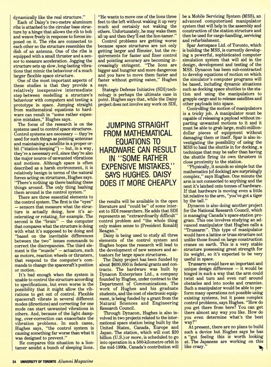 Magazine clipping from University of Toronto Alumni Magazine, Autumn 1987
Headline: Kicking up Daisy: Peter Hughes’ contraption (which vaguely resembles the flower) mimics the vibrations and stresses that will be imposed on huge structures in space
Byline: Lydia Dotto
Photo: Professor Hughes, wearing a suit and tie, stands before the criss-crossing radial struts of Daisy.
Asking a group of scientists what space is like puts one in mind of the story about the blind men and the elephants. Everyone “sees” something different. A life support expert sees a harsh unforgiving environment that can kill a human being in minutes. A physiologist sees a more subtle but no less dangerous environment that can cause long-term health problems. A materials scientist sees an environment that can be exploited to make ultra-pure drugs, crystals and semiconductors.
One of the ways Peter Hughes sees space is as mathematical equations that define the position and motions of large structures in space. And he sees sleeping lions and restless tigers that need taming. Hughes, who is the University of Toronto’s Cockburn professor of engineering and a researcher at the Institute for Aerospace Studies, has built a device called Daisy that allows him to study in the laboratory the best methods for controlling and pointing large, flexible space structures such as antennae, sensors and solar panels. Examples of such structures include communications satellites and radar satellites used for remote sensing and surveillance. The research may also have some applications to the space station being built by the western world.
The need for this research has been prompted by the trend toward putting larger and larger structures in space – a trend that will be accelerated by the increasing use of shuttle-like vehicles and astronauts trained as “hard hats” to do assembly and construction work in space. Spacecraft of the future may be very large. Communications antennae may be as large as 150 to 200 metres in diameter, the size of a small city block. On earth, large usually equates with heavy, bulky and solid. Not so in space. In a zero-gravity environment, even very large structures are usually quite flimsy; many would collapse under their own weight on earth. Controlling such structures is no easy task, especially when pin-point accuracy is required, as in the case of a mobile communications satellite trying to beam signals to moving ships or aircraft. But flexible structures can be aggravatingly uncooperative. They bend, deform, vibrate, oscillate – and once they get going, they are hard to stop. Worse, if the control system is ineffective, these vibrations might escalate to the point of catastrophic instability resulting in serious damage to the structure.
This is where Daisy comes in. It’s not a wind tunnel. It does not physically resemble the space structures being studied. Instead, it consists of a circular array of metallic ribs radiating out from a base. (Its name is simply a whimsical reference to its vague high-tech resemblance to the petals of a flower.) What Daisy does do is emulate the behaviour of a space structure – the vibrations and motions that occur when the structure is subjected to forces by its control and pointing system. The same laws of motion apply on earth and in space, says Hughes. “We’re not pretending to test the ‘real’ structure, but we’re testing a structure that is behaving dynamically like the real structure.”
Each of Daisy’s two-metre aluminum ribs is attached to the circular base structure by a hinge that allows the rib to bob and weave freely in response to forces imposed on it. The ribs are connected to each other so the structure resembles the dish of an antenna. One of the ribs is equipped with a small thruster and a sensor to measure acceleration. Jogging the structure sets up slow, long-lasting vibrations that mimic behaviour of a much larger flexible space structure.
These studies provide a relatively inexpensive intermediate step between modelling a structure’s behaviour with computers and testing a prototype in space. Jumping straight from mathematical equations to hardware can result in “some rather expensive mistakes,” Hughes says.
The focus of the research is on the systems used to control space structures. While necessary – they point antennae and keep a satellite in proper orbit – they are also the major source of unwanted vibrations. Space is described as a harsh environment, but it is relatively benign in terms of the natural forces acting on structures. “The only thing bashing them around is the control system,” Hughes says.
There are three essential elements to the control system: the “eyes” or sensors that measure what the structure is doing; the “brain” or the computer that compares what the structure is doing and what it’s supposed to be doing, and issues commands to correct discrepancies; and the “muscle” or actuators such as motors, reaction wheels or thrusters, that respond to the computer’s commands. Control systems may over-correct. Flexible spacecraft vibrate in several different modes (directions) and correcting for one mode can start unwanted vibrations in others. And, due to light damping, over-correction can exacerbate the vibration problems. Control problems are getting worse because space structures are not only getting larger and flimsier, but the requirements for faster and finer control and pointing accuracy are becoming increasingly stringent.
Strategic Defense Initiative (SDI) technology is perhaps the ultimate case in point. Hughes says that while Daisy does not involve any work on SDI, the results will be available in the open literature and “could be” of some interest to SDI researchers. He adds that SDI represents an “extraordinarily difficult” control problem and “the whole thing only makes sense to [President Ronald] Reagan.”
Daisy is being used to study all three elements of the control system and Hughes hopes the research will lead to the development of new sensors and actuators for large space structures. The project has been funded by $600,000 in federal grants and contracts. The hardware was built by Dynacon Enterprises, a company founded by Hughes, under contract to the Department of Communications. The work of Hughes and his graduate students, and the cost of electronic equipment is being funded by a grant from the Natural Sciences and Engineering Research Council.
Through Dynacon, Hughes is also involved in two projects related to the international space station being built by the United States, Canada, Europe and Japan. The station, which will cost $20 billion US or more, is scheduled to go into operation in a 500-kilometre orbit n the mid-1990s. Canada’s contribution will be a Mobile Servicing System (MSS), an advanced computerized manipulator system that will help in the assembly and construction of the station structure and then be used for cargo-handling, servicing and refurbishment. Spar Aerospace is building the MSS. They’ve begun with building a sophisticated computer that will aid in the design and testing of the MSS. Dynacon has been sub-contracted to develop equations of motion on which the simulator’s computer programs will be based, including dynamic situations such as docking space shuttles to the station and using the manipulators to grapple cargo and to release satellites and other payloads into space.
Controlling the motion of manipulators is tricky. A manipulator must be capable of releasing a payload without imparting unwanted motions to it, and it must be able to grab large, multi-million dollar pieces of equipment without damaging them or itself. Dynacon is also doing another project for the National Research Council, involving studying an advanced manipulator that Hughes calls a “Trussarm.” This type of manipulator would have a lattice or truss structure not unlike those found on large construction cranes on earth. This is a very stable structure possessing great strength for its weight, so it’s expected to be very useful in space. Trussarm would be uniquely hinged in such a way that the arm could twist and turn and even curl around obstacles and into nooks and crannies, effective but posing many control problems. At present, there are no plans to build the device, but Hughes says “the Japanese are working on this like crazy.”